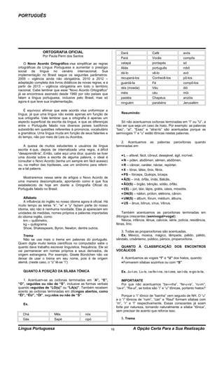 PORTUGUÊS




                 ORTOGRAFIA OFICIAL                                      Dará                   Café                    avós
                 Por Paula Perin dos Santos
                                                                         Pará                   Vocês                   compôs
    O Novo Acordo Ortográfico visa simplificar as regras                 vatapá                 pontapés                só
ortográficas da Língua Portuguesa e aumentar o prestígio                 Aliás                  português               robô
social da língua no cenário internacional. Sua
                                                                         dá-lo                  vê-lo                   avó
implementação no Brasil segue os seguintes parâmetros:
2009 – vigência ainda não obrigatória, 2010 a 2012 –                     recuperá-los           Conhecê-los             pô-los
adaptação completa dos livros didáticos às novas regras; e a             guardá-la              Fé                      compô-los
partir de 2013 – vigência obrigatória em todo o território               réis (moeda)           Véu                     dói
nacional. Cabe lembrar que esse “Novo Acordo Ortográfico”
já se encontrava assinado desde 1990 por oito países que                 méis                   céu                     mói
falam a língua portuguesa, inclusive pelo Brasil, mas só                 pastéis                Chapéus                 anzóis
agora é que teve sua implementação.                                      ninguém                parabéns                Jerusalém

    É equívoco afirmar que este acordo visa uniformizar a
língua, já que uma língua não existe apenas em função de                 Resumindo:
sua ortografia. Vale lembrar que a ortografia é apenas um
aspecto superficial da escrita da língua, e que as diferenças            Só não acentuamos oxítonas terminadas em “I” ou “U”, a
entre o Português falado nos diversos países lusófonos                não ser que seja um caso de hiato. Por exemplo: as palavras
subsistirão em questões referentes à pronúncia, vocabulário           “baú”, “aí”, “Esaú” e “atraí-lo” são acentuadas porque as
e gramática. Uma língua muda em função de seus falantes e             semivogais “i” e “u” estão tônicas nestas palavras.
do tempo, não por meio de Leis ou Acordos.
                                                                          2. Acentuamos        as    palavras    paroxítonas       quando
   A queixa de muitos estudantes e usuários da língua                 terminadas em:
escrita é que, depois de internalizada uma regra, é difícil
“desaprendê-la”. Então, cabe aqui uma dica: quando se tiver
                                                                         • L – afável, fácil, cônsul, desejável, ágil, incrível.
uma dúvida sobre a escrita de alguma palavra, o ideal é
consultar o Novo Acordo (tenha um sempre em fácil acesso)                • N – pólen, abdômen, sêmen, abdômen.
ou, na melhor das hipóteses, use um sinônimo para referir-               • R – câncer, caráter, néctar, repórter.
se a tal palavra.                                                        • X – tórax, látex, ônix, fênix.
                                                                         • PS – fórceps, Quéops, bíceps.
   Mostraremos nessa série de artigos o Novo Acordo de
                                                                         • Ã(S) – ímã, órfãs, ímãs, Bálcãs.
uma maneira descomplicada, apontando como é que fica
estabelecido de hoje em diante a Ortografia Oficial do                   • ÃO(S) – órgão, bênção, sótão, órfão.
Português falado no Brasil.                                              • I(S) – júri, táxi, lápis, grátis, oásis, miosótis.
                                                                         • ON(S) – náilon, próton, elétrons, cânon.
    Alfabeto                                                             • UM(S) – álbum, fórum, médium, álbuns.
    A influência do inglês no nosso idioma agora é oficial. Há           • US – ânus, bônus, vírus, Vênus.
muito tempo as letras “k”, “w” e “y” faziam parte do nosso
idioma, isto não é nenhuma novidade. Elas já apareciam em
unidades de medidas, nomes próprios e palavras importadas                 Também acentuamos as paroxítonas terminadas em
do idioma inglês, como:                                               ditongos crescentes (semivogal+vogal):
    km – quilômetro,                                                      Névoa, infância, tênue, calvície, série, polícia, residência,
    kg – quilograma                                                   férias, lírio.
    Show, Shakespeare, Byron, Newton, dentre outros.
                                                                         3. Todas as proparoxítonas são acentuadas.
    Trema                                                                Ex. México, música, mágico, lâmpada, pálido, pálido,
    Não se usa mais o trema em palavras do português.                 sândalo, crisântemo, público, pároco, proparoxítona.
Quem digita muito textos científicos no computador sabe o
quanto dava trabalho escrever linguística, frequência. Ele só           QUANTO À CLASSIFICAÇÃO DOS ENCONTROS
vai permanecer em nomes próprios e seus derivados, de                 VOCÁLICOS
origem estrangeira. Por exemplo, Gisele Bündchen não vai
deixar de usar o trema em seu nome, pois é de origem                     4. Acentuamos as vogais “I” e “U” dos hiatos, quando:
alemã. (neste caso, o “ü” lê-se “i”)                                     • Formarem sílabas sozinhos ou com “S”

   QUANTO À POSIÇÃO DA SÍLABA TÔNICA                                     Ex. Ju-í-zo, Lu-ís, ca-fe-í-na, ra-í-zes, sa-í-da, e-go-ís-ta.

   1. Acentuam-se as oxítonas terminadas em “A”, “E”,                     IMPORTANTE
“O”, seguidas ou não de “S”, inclusive as formas verbais                  Por que não acentuamos “ba-i-nha”, “fei-u-ra”, “ru-im”,
quando seguidas de “LO(s)” ou “LA(s)”. Também recebem                 “ca-ir”, “Ra-ul”, se todos são “i” e “u” tônicas, portanto hiatos?
acento as oxítonas terminadas em ditongos abertos, como
“ÉI”, “ÉU”, “ÓI”, seguidos ou não de “S”                                  Porque o “i” tônico de “bainha” vem seguido de NH. O “u”
                                                                      e o “i” tônicos de “ruim”, “cair” e “Raul” formam sílabas com
   Ex.                                                                “m”, “r” e “l” respectivamente. Essas consoantes já soam
                                                                      forte por natureza, tornando naturalmente a sílaba “tônica”,
                                                                      sem precisar de acento que reforce isso.
   Chá                  Mês                   nós
   Gás                  Sapé                  cipó                       5. Trema


Língua Portuguesa                                                16                A Opção Certa Para a Sua Realização
 