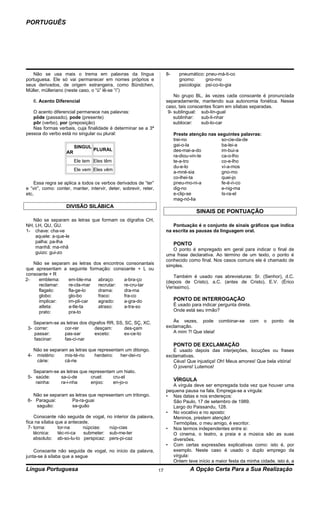 PORTUGUÊS




   Não se usa mais o trema em palavras da língua                        8-     pneumático: pneu-má-ti-co
portuguesa. Ele só vai permanecer em nomes próprios e                          gnomo:      gno-mo
seus derivados, de origem estrangeira, como Bündchen,                          psicologia: psi-co-lo-gia
Müller, mülleriano (neste caso, o “ü” lê-se “i”)
                                                                            No grupo BL, às vezes cada consoante é pronunciada
   6. Acento Diferencial                                                separadamente, mantendo sua autonomia fonética. Nesse
                                                                        caso, tais consoantes ficam em sílabas separadas.
   O acento diferencial permanece nas palavras:                          9- sublingual: sub-lin-gual
   pôde (passado), pode (presente)                                          sublinhar:   sub-li-nhar
   pôr (verbo), por (preposição)                                            sublocar:    sub-lo-car
   Nas formas verbais, cuja finalidade é determinar se a 3ª
pessoa do verbo está no singular ou plural:                                  Preste atenção nas seguintes palavras:
                                                                             trei-no             so-cie-da-de
                         SINGUL                                              gai-o-la            ba-lei-a
                                  PLURAL                                     des-mai-a-do        im-bui-a
                    AR
                                                                             ra-diou-vin-te      ca-o-lho
                         Ele tem Eles têm                                    te-a-tro            co-e-lho
                                                                             du-e-lo             ví-a-mos
                         Ele vem Eles vêm
                                                                             a-mné-sia           gno-mo
                                                                             co-lhei-ta          quei-jo
    Essa regra se aplica a todos os verbos derivados de “ter”                pneu-mo-ni-a        fe-é-ri-co
e “vir”, como: conter, manter, intervir, deter, sobrevir, reter,             dig-no              e-nig-ma
etc.                                                                         e-clip-se           Is-ra-el
                                                                             mag-nó-lia
                    DIVISÃO SILÁBICA
                                                                                       SINAIS DE PONTUAÇÃO
   Não se separam as letras que formam os dígrafos CH,
NH, LH, QU, GU.                                                            Pontuação é o conjunto de sinais gráficos que indica
1- chave: cha-ve                                                        na escrita as pausas da linguagem oral.
    aquele: a-que-le
    palha: pa-lha                                                            PONTO
    manhã: ma-nhã                                                          O ponto é empregado em geral para indicar o final de
    guizo: gui-zo                                                       uma frase declarativa. Ao término de um texto, o ponto é
                                                                        conhecido como final. Nos casos comuns ele é chamado de
   Não se separam as letras dos encontros consonantais                  simples.
que apresentam a seguinte formação: consoante + L ou
consoante + R                                                              Também é usado nas abreviaturas: Sr. (Senhor), d.C.
2-   emblema:    em-ble-ma    abraço:    a-bra-ço                       (depois de Cristo), a.C. (antes de Cristo), E.V. (Érico
     reclamar:   re-cla-mar   recrutar:  re-cru-tar                     Veríssimo).
     flagelo:    fla-ge-lo    drama:     dra-ma
     globo:      glo-bo       fraco:     fra-co
     implicar:   im-pli-car   agrado:    a-gra-do                            PONTO DE INTERROGAÇÃO
     atleta:     a-tle-ta     atraso:    a-tra-so                            É usado para indicar pergunta direta.
     prato:      pra-to                                                      Onde está seu irmão?

    Separam-se as letras dos dígrafos RR, SS, SC, SÇ, XC.                  Às vezes, pode combinar-se            com   o   ponto   de
 3- correr:      cor-rer        desçam:      des-çam                    exclamação.
    passar:      pas-sar        exceto:      ex-ce-to                      A mim ?! Que ideia!
    fascinar:    fas-ci-nar
                                                                             PONTO DE EXCLAMAÇÃO
   Não se separam as letras que representam um ditongo.                    É usado depois das interjeições, locuções ou frases
 4- mistério:   mis-té-rio    herdeiro:   her-dei-ro                    exclamativas.
    cárie:      cá-rie                                                     Céus! Que injustiça! Oh! Meus amores! Que bela vitória!
                                                                           Ó jovens! Lutemos!
   Separam-se as letras que representam um hiato.
 5- saúde:    sa-ú-de        cruel:    cru-el
    rainha:   ra-i-nha       enjoo:    en-jo-o
                                                                             VÍRGULA
                                                                           A vírgula deve ser empregada toda vez que houver uma
                                                                        pequena pausa na fala. Emprega-se a vírgula:
   Não se separam as letras que representam um tritongo.                • Nas datas e nos endereços:
 6- Paraguai:      Pa-ra-guai                                              São Paulo, 17 de setembro de 1989.
    saguão:        sa-guão                                                 Largo do Paissandu, 128.
                                                                        • No vocativo e no aposto:
    Consoante não seguida de vogal,     no interior da palavra,            Meninos, prestem atenção!
fica na sílaba que a antecede.                                             Termópilas, o meu amigo, é escritor.
 7- torna:      tor-na     núpcias:      núp-cias                       • Nos termos independentes entre si:
    técnica:    téc-ni-ca  submeter:     sub-me-ter                        O cinema, o teatro, a praia e a música são as suas
    absoluto: ab-so-lu-to perspicaz:     pers-pi-caz                       diversões.
                                                                        • Com certas expressões explicativas como: isto é, por
    Consoante não seguida de vogal, no início da palavra,                  exemplo. Neste caso é usado o duplo emprego da
junta-se à sílaba que a segue                                              vírgula:
                                                                           Ontem teve início a maior festa da minha cidade, isto é, a
Língua Portuguesa                                                  17               A Opção Certa Para a Sua Realização
 
