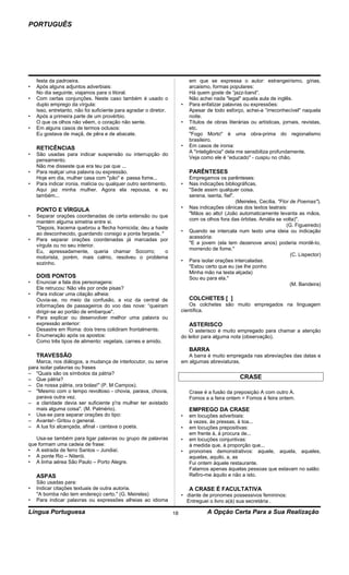 PORTUGUÊS




    festa da padroeira.                                                     em que se expressa o autor: estrangeirismo, gírias,
•   Após alguns adjuntos adverbiais:                                        arcaismo, formas populares:
    No dia seguinte, viajamos para o litoral.                               Há quem goste de “jazz-band”.
•   Com certas conjunções. Neste caso também é usado o                      Não achei nada "legal" aquela aula de inglês.
    duplo emprego da vírgula:                                           •   Para enfatizar palavras ou expressões:
    Isso, entretanto, não foi suficiente para agradar o diretor.            Apesar de todo esforço, achei-a “irreconhecível" naquela
•   Após a primeira parte de um provérbio.                                  noite.
    O que os olhos não vêem, o coração não sente.                       •   Títulos de obras literárias ou artísticas, jornais, revistas,
•   Em alguns casos de termos oclusos:                                      etc.
    Eu gostava de maçã, de pêra e de abacate.                               "Fogo Morto" é uma obra-prima do regionalismo
                                                                            brasileiro.
    RETICÊNCIAS                                                         •   Em casos de ironia:
                                                                            A "inteligência" dela me sensibiliza profundamente.
•   São usadas para indicar suspensão ou interrupção do
                                                                            Veja como ele é “educado" - cuspiu no chão.
    pensamento.
    Não me disseste que era teu pai que ...
•   Para realçar uma palavra ou expressão.                                  PARÊNTESES
    Hoje em dia, mulher casa com "pão" e passa fome...                      Empregamos os parênteses:
•   Para indicar ironia, malícia ou qualquer outro sentimento.          •   Nas indicações bibliográficas.
    Aqui jaz minha mulher. Agora ela repousa, e eu                          "Sede assim qualquer coisa.
    também...                                                               serena, isenta, fiel".
                                                                                                   (Meireles, Cecília, "Flor de Poemas").
    PONTO E VÍRGULA                                                     •   Nas indicações cênicas dos textos teatrais:
                                                                            "Mãos ao alto! (João automaticamente levanta as mãos,
•   Separar orações coordenadas de certa extensão ou que
                                                                            com os olhos fora das órbitas. Amália se volta)".
    mantém alguma simetria entre si.
                                                                                                                           (G. Figueiredo)
    "Depois, lracema quebrou a flecha homicida; deu a haste
                                                                        •   Quando se intercala num texto uma ideia ou indicação
    ao desconhecido, guardando consigo a ponta farpada. "
                                                                            acessória:
•   Para separar orações coordenadas já marcadas por
                                                                            "E a jovem (ela tem dezenove anos) poderia mordê-Io,
    vírgula ou no seu interior.
                                                                            morrendo de fome."
    Eu, apressadamente, queria chamar Socorro;            o
                                                                                                                             (C. Lispector)
    motorista, porém, mais calmo, resolveu o problema
                                                                        •   Para isolar orações intercaladas:
    sozinho.
                                                                            "Estou certo que eu (se lhe ponho
                                                                            Minha mão na testa alçada)
    DOIS PONTOS                                                             Sou eu para ela."
•   Enunciar a fala dos personagens:                                                                                         (M. Bandeira)
    Ele retrucou: Não vês por onde pisas?
•   Para indicar uma citação alheia:
    Ouvia-se, no meio da confusão, a voz da central de                      COLCHETES [ ]
    informações de passageiros do voo das nove: “queiram                    Os colchetes são muito empregados na linguagem
    dirigir-se ao portão de embarque".                                  científica.
•   Para explicar ou desenvolver melhor uma palavra ou
    expressão anterior:                                                     ASTERISCO
    Desastre em Roma: dois trens colidiram frontalmente.                    O asterisco é muito empregado para chamar a atenção
•   Enumeração após os apostos:                                         do leitor para alguma nota (observação).
    Como três tipos de alimento: vegetais, carnes e amido.
                                                                            BARRA
    TRAVESSÃO                                                              A barra é muito empregada nas abreviações das datas e
   Marca, nos diálogos, a mudança de interlocutor, ou serve             em algumas abreviaturas.
para isolar palavras ou frases
– "Quais são os símbolos da pátria?
– Que pátria?                                                                                       CRASE
– Da nossa pátria, ora bolas!" (P. M Campos).
– "Mesmo com o tempo revoltoso - chovia, parava, chovia,                    Crase é a fusão da preposição A com outro A.
   parava outra vez.                                                        Fomos a a feira ontem = Fomos à feira ontem.
– a claridade devia ser suficiente p'ra mulher ter avistado
   mais alguma coisa". (M. Palmério).                                       EMPREGO DA CRASE
• Usa-se para separar orações do tipo:                                  •   em locuções adverbiais:
– Avante!- Gritou o general.                                                à vezes, às pressas, à toa...
– A lua foi alcançada, afinal - cantava o poeta.                        •   em locuções prepositivas:
                                                                            em frente à, à procura de...
   Usa-se também para ligar palavras ou grupo de palavras               •   em locuções conjuntivas:
que formam uma cadeia de frase:                                             à medida que, à proporção que...
• A estrada de ferro Santos – Jundiaí.                                  •   pronomes demonstrativos: aquele, aquela, aqueles,
• A ponte Rio – Niterói.                                                    aquelas, aquilo, a, as
• A linha aérea São Paulo – Porto Alegre.                                   Fui ontem àquele restaurante.
                                                                            Falamos apenas àquelas pessoas que estavam no salão:
    ASPAS                                                                   Refiro-me àquilo e não a isto.
    São usadas para:
•   Indicar citações textuais de outra autoria.                             A CRASE É FACULTATIVA
    "A bomba não tem endereço certo." (G. Meireles)                     • diante de pronomes possessivos femininos:
•   Para indicar palavras ou expressões alheias ao idioma                 Entreguei o livro a(à) sua secretária .

Língua Portuguesa                                                  18               A Opção Certa Para a Sua Realização
 