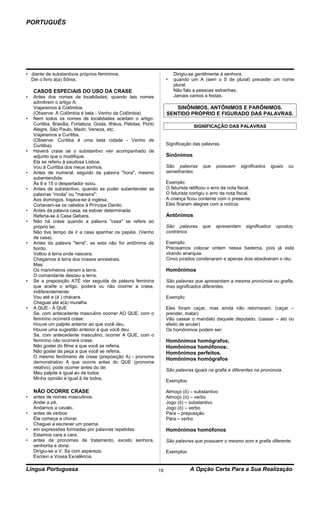 PORTUGUÊS




• diante de substantivos próprios femininos:                                Dirigiu-se gentilmente à senhora.
  Dei o livro à(a) Sônia.                                               •   quando um A (sem o S de plural) preceder um nome
                                                                            plural:
    CASOS ESPECIAIS DO USO DA CRASE                                         Não falo a pessoas estranhas.
•   Antes dos nomes de localidades, quando tais nomes                       Jamais vamos a festas.
    admitirem o artigo A:
    Viajaremos à Colômbia.                                                 SINÔNIMOS, ANTÔNIMOS E PARÔNIMOS.
    (Observe: A Colômbia é bela - Venho da Colômbia)                    SENTIDO PRÓPRIO E FIGURADO DAS PALAVRAS.
•   Nem todos os nomes de localidades aceitam o artigo:
    Curitiba, Brasília, Fortaleza, Goiás, Ilhéus, Pelotas, Porto                      SIGNIFICAÇÃO DAS PALAVRAS
    Alegre, São Paulo, Madri, Veneza, etc.
    Viajaremos a Curitiba.
    (Observe: Curitiba é uma bela cidade - Venho de
    Curitiba).                                                          Significação das palavras
•   Haverá crase se o substantivo vier acompanhado de
    adjunto que o modifique.                                            Sinônimos
    Ela se referiu à saudosa Lisboa.
    Vou à Curitiba dos meus sonhos.                                     São palavras       que   possuem      significados      iguais   ou
•   Antes de numeral, seguido da palavra "hora", mesmo                  semelhantes.
    subentendida:
    Às 8 e 15 o despertador soou.                                       Exemplo:
•   Antes de substantivo, quando se puder subentender as                O faturista retificou o erro da nota fiscal.
    palavras “moda” ou "maneira":                                       O faturista corrigiu o erro da nota fiscal.
    Aos domingos, trajava-se à inglesa.                                 A criança ficou contente com o presente.
    Cortavam-se os cabelos à Príncipe Danilo.                           Eles ficaram alegres com a notícia.
•   Antes da palavra casa, se estiver determinada:
    Referia-se à Casa Gebara.                                           Antônimos
•   Não há crase quando a palavra "casa" se refere ao
    próprio lar.                                                        São palavras      que    apresentam      significados     opostos,
    Não tive tempo de ir a casa apanhar os papéis. (Venho               contrários.
    de casa).
•   Antes da palavra "terra", se esta não for antônima de               Exemplo:
    bordo.                                                              Precisamos colocar ordem nessa baderna, pois já está
    Voltou à terra onde nascera.                                        virando anarquia.
    Chegamos à terra dos nossos ancestrais.                             Cinco jurados condenaram e apenas dois absolveram o réu.
    Mas:
    Os marinheiros vieram a terra.                                      Homônimos
    O comandante desceu a terra.
•   Se a preposição ATÉ vier seguida de palavra feminina                São palavras que apresentam a mesma pronúncia ou grafia,
    que aceite o artigo, poderá ou não ocorrer a crase,                 mas significados diferentes.
    indiferentemente:
    Vou até a (á ) chácara.                                             Exemplo:
    Cheguei até a(à) muralha
•   A QUE - À QUE                                                       Eles foram caçar, mas ainda não retornaram. (caçar –
    Se, com antecedente masculino ocorrer AO QUE, com o                 prender, matar)
    feminino ocorrerá crase:                                            Vão cassar o mandato daquele deputado. (cassar – ato ou
    Houve um palpite anterior ao que você deu.                          efeito de anular)
    Houve uma sugestão anterior à que você deu.                         Os homônimos podem ser:
    Se, com antecedente masculino, ocorrer A QUE, com o
    feminino não ocorrerá crase.                                        Homônimos homógrafos;
    Não gostei do filme a que você se referia.                          Homônimos homófonos;
    Não gostei da peça a que você se referia.                           Homônimos perfeitos.
    O mesmo fenômeno de crase (preposição A) - pronome
                                                                        Homônimos homógrafos
    demonstrativo A que ocorre antes do QUE (pronome
    relativo), pode ocorrer antes do de:
                                                                        São palavras iguais na grafia e diferentes na pronúncia.
    Meu palpite é igual ao de todos
    Minha opinião é igual à de todos.
                                                                        Exemplos:

    NÃO OCORRE CRASE                                                    Almoço (ô) – substantivo
•   antes de nomes masculinos:                                          Almoço (ó) – verbo
    Andei a pé.                                                         Jogo (ô) – substantivo
    Andamos a cavalo.                                                   Jogo (ó) – verbo
•   antes de verbos:                                                    Para – preposição
    Ela começa a chorar.                                                Pára – verbo
    Cheguei a escrever um poema.
•   em expressões formadas por palavras repetidas:                      Homônimos homófonos
    Estamos cara a cara.
•   antes de pronomes de tratamento, exceto senhora,                    São palavras que possuem o mesmo som e grafia diferente.
    senhorita e dona:
    Dirigiu-se a V. Sa com aspereza.                                    Exemplos:
    Escrevi a Vossa Excelência.

Língua Portuguesa                                                  19               A Opção Certa Para a Sua Realização
 