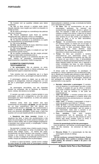 PORTUGUÊS




    13. Cuidado com as questões voltadas para dados                  desencadeando o desfecho, ou seja, a conclusão da história
superficiais;                                                        com a resolução dos conflitos.
    14. Não se deve procurar a verdade exata dentro                     • Os fatos: São os acontecimentos de que as
daquela resposta, mas a opção que melhor se enquadre no                    personagens       participam.    Da      natureza   dos
sentido do texto;                                                          acontecimentos apresentados decorre o gênero do
    15. Às vezes a etimologia ou a semelhança das palavras                 texto. Por exemplo o relato de um acontecimento
denuncia a resposta;                                                       cotidiano constitui uma crônica, o relato de um drama
    16. Procure estabelecer quais foram as opiniões                        social é um romance social, e assim por diante. Em
expostas pelo autor, definindo o tema e a mensagem;                        toda narrativa há um fato central, que estabelece o
    17. O autor defende ideias e você deve percebê-las;                    caráter do texto, e há os fatos secundários,
    18. Os adjuntos adverbiais e os predicativos do sujeito                relacionados ao principal.
são importantíssimos na interpretação do texto.                         • Espaço: Os acontecimentos narrados acontecem
    Ex.: Ele morreu de fome.                                               em diversos lugares, ou mesmo em um só lugar. O
    de fome: adjunto adverbial de causa, determina a causa                 texto narrativo precisa conter informações sobre o
na realização do fato (= morte de "ele").                                  espaço, onde os fatos acontecem. Muitas vezes,
    Ex.: Ele morreu faminto.                                               principalmente      nos    textos    literários,  essas
    faminto: predicativo do sujeito, é o estado em que "ele"               informações são extensas, fazendo aparecer textos
se encontrava quando morreu.;                                              descritivos no interior dos textos narrativo.
    19. As orações coordenadas não têm oração principal,                • Tempo: Os fatos que compõem a narrativa
apenas as ideias estão coordenadas entre si;                               desenvolvem-se num determinado tempo, que
    20. Os adjetivos ligados a um substantivo vão dar a ele                consiste na identificação do momento, dia, mês, ano
maior clareza de expressão, aumentando-lhe ou                              ou época em que ocorre o fato. A temporalidade
determinando-lhe o significado. Eraldo Cunegundes                          salienta as relações passado/presente/futuro do texto,
                                                                           essas relações podem ser linear, isto é, seguindo a
   ELEMENTOS CONSTITUTIVOS                                                 ordem cronológica dos fatos, ou sofre inversões,
   TEXTO NARRATIVO                                                         quando o narrador nos diz que antes de um fato que
    • As personagens: São as pessoas, ou seres,                            aconteceu depois.
viventes ou não, forças naturais ou fatores ambientais, que
desempenham papel no desenrolar dos fatos.                               O tempo pode ser cronológico ou psicológico. O
                                                                     cronológico é o tempo material em que se desenrola à ação,
   Toda narrativa tem um protagonista que é a figura                 isto é, aquele que é medido pela natureza ou pelo relógio. O
central, o herói ou heroína, personagem principal da história.       psicológico não é mensurável pelos padrões fixos, porque é
                                                                     aquele que ocorre no interior da personagem, depende da
   O personagem, pessoa ou objeto, que se opõe aos                   sua percepção da realidade, da duração de um dado
designos do protagonista, chama-se antagonista, e é com              acontecimento no seu espírito.
ele que a personagem principal contracena em primeiro
plano.                                                                  •   Narrador: observador e personagem: O narrador,
                                                                            como já dissemos, é a personagem que está a contar
   As personagens secundárias, que são chamadas                             a história. A posição em que se coloca o narrador
também de comparsas, são os figurantes de influencia                        para contar a história constitui o foco, o aspecto ou o
menor, indireta, não decisiva na narração.                                  ponto de vista da narrativa, e ele pode ser
                                                                            caracterizado por :
    O narrador que está a contar a história também é uma                -   visão “por detrás” : o narrador conhece tudo o que
personagem, pode ser o protagonista ou uma das outras                       diz respeito às personagens e à história, tendo uma
personagens de menor importância, ou ainda uma pessoa                       visão panorâmica dos acontecimentos e a narração é
estranha à história.                                                        feita em 3a pessoa.
                                                                        -   visão “com”: o narrador é personagem e ocupa o
   Podemos ainda, dizer que existem dois tipos                              centro da narrativa que é feito em 1a pessoa.
fundamentais de personagem: as planas: que são definidas                -   visão “de fora”: o narrador descreve e narra apenas
por um traço característico, elas não alteram seu                           o que vê, aquilo que é observável exteriormente no
comportamento durante o desenrolar dos acontecimentos e                     comportamento da personagem, sem ter acesso a
tendem à caricatura; as redondas: são mais complexas                        sua interioridade, neste caso o narrador é um
tendo uma dimensão psicológica, muitas vezes, o leitor fica                 observador e a narrativa é feita em 3a pessoa.
surpreso com as suas reações perante os acontecimentos.                 •   Foco       narrativo:     Todo       texto     narrativo
                                                                            necessariamente tem de apresentar um foco
   • Sequência dos fatos (enredo): Enredo é a                               narrativo, isto é, o ponto de vista através do qual a
sequência dos fatos, a trama dos acontecimentos e das                       história está sendo contada. Como já vimos, a
ações dos personagens. No enredo podemos distinguir, com                    narração é feita em 1a pessoa ou 3a pessoa.
maior ou menor nitidez, três ou quatro estágios progressivos:
a exposição (nem sempre ocorre), a complicação, o climax,                Formas de apresentação da fala das personagens
o desenlace ou desfecho.                                                 Como já sabemos, nas histórias, as personagens agem e
                                                                     falam. Há três maneiras      de comunicar as falas das
    Na exposição o narrador situa a história quanto à época,         personagens.
o ambiente, as personagens e certas circunstâncias. Nem
sempre esse estágio ocorre,         na maioria das vezes,               •  Discurso Direto: É a representação da fala das
principalmente nos textos literários mais recentes, a história             personagens através do diálogo.
começa a ser narrada no meio dos acontecimentos (“in                    Exemplo:
média”), ou seja, no estágio da complicação quando ocorre e             “Zé Lins continuou: carnaval é festa do povo. O povo
conflito, choque de interesses entre as personagens.                 é dono da verdade. Vem a polícia e começa a falar em
                                                                     ordem pública. No carnaval a cidade é do povo e de
   O clímax é o ápice da história, quando ocorre o estágio           ninguém mais”.
de maior tensão do conflito entre as personagens centrais,
Língua Portuguesa                                                2              A Opção Certa Para a Sua Realização
 
