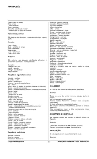 PORTUGUÊS




Cela – quarto de prisão                                             Costumar – ter por costume
Sela – arreio                                                       Acurado – feito com cuidado
Coser – costurar                                                    Apurado – refinado
Cozer – cozinhar                                                    Afear – tornar feio
Concerto – espetáculo musical                                       Afiar – amolar
Conserto – ato ou efeito de consertar                               Amoral – indiferente à moral
                                                                    Imoral – contra a moral, devasso
Homônimos perfeitos                                                 Cavaleiro – que anda a cavalo
                                                                    Cavalheiro – homem educado
São palavras que possuem a mesma pronúncia e mesma                  Comprimento – extensão
grafia.                                                             Cumprimento – saudação
                                                                    Deferir – atender
Exemplos:                                                           Diferir – adiar, retardar
                                                                    Delatar – denunciar
Cedo – verbo                                                        Dilatar – estender, ampliar
Cedo – advérbio de tempo                                            Eminente – alto, elevado, excelente
Sela – verbo selar                                                  Iminente – que ameaça acontecer
Sela – arreio                                                       Emergir – sair de onde estava mergulhado
Leve – verbo levar                                                  Imergir – mergulhar
Leve – pouco peso                                                   Emigrar – deixar um país
                                                                    Imigrar – entrar num país
Parônimos                                                           Estádio – praça de esporte
                                                                    Estágio – aprendizado
São palavras que possuem significados diferentes e                  Flagrante – evidente
apresentam pronúncia e escrita parecidas.                           Fragrante – perfumado
                                                                    Incidente – circunstância acidental
Exemplos:                                                           Acidente – desastre
Emergir – vir à tona                                                Inflação – aumento geral de preços, perda do poder
Imergir – afundar                                                   aquisitivo
Infringir – desobedecer                                             Infração – violação
Infligir – aplicar                                                  Ótico – relativo ao ouvido
                                                                    Óptico – relativo à visão
Relação de alguns homônimos                                         Peão – homem que anda a pé
                                                                    Pião – brinquedo
Acender – pôr fogo                                                  Plaga – região, país
Ascender – subir                                                    Praga – maldição
Acento – sinal gráfico                                              Pleito – disputa eleitoral
Assento – tampo de cadeira, banco                                   Preito – homenagem
Aço – metal
Asso – verbo (1ª pessoa do singular, presente do indicativo)        POLISSEMIA
Banco – assento com encosto
Banco – estabelecimento que realiza transações financeiras.         É o fato de uma palavra ter mais de uma significação.
Cerrar – fechar
Serrar – cortar                                                     Exemplo:
Cessão – ato de ceder
Sessão – reunião                                                    Estou com uma dor terrível na minha cabeça. (parte do
Secção/seção - divisão                                              corpo)
Cesto - cesta pequena                                               Ele é o cabeça do projeto. (chefe)
Sexto – numeral ordinal                                             Graves razões fizeram-me contratar esse advogado.
Cheque – ordem de pagamento                                         (importante)
Xeque – lance no jogo de xadrez                                     O piloto sofreu um grave acidente (trágico)
Xeque – entre os árabes, chefe de tribo ou soberano                 Ele comprou uma nova linha telefônica. (contato ou conexão
Concerto – sessão musical                                           telefônica)
Conserto – reparo, ato ou efeito de consertar                       Nós conseguimos traçar a linha corretamente. (traço
Coser – costurar                                                    contínuo duma só dimensão)
Cozer – cozinhar
Expiar – sofrer, padecer                                            DENOTAÇÃO E CONOTAÇÃO
Espiar – espionar, observar
Estático – imóvel                                                   As palavras podem ser usadas no sentido próprio ou
Extático – posto em êxtase, enlevado                                figurado.
Estrato – tipo de nuvem
Extrato – trecho, fragmento, resumo                                 Exemplo:
Incerto – indeterminado, impreciso
Inserto – introduzido, inserido                                     Janine tem um coração de gelo. (sentido figurado)
Chácara – pequena propriedade campestre                             Sempre tomo uísque com gelo. (sentido próprio)
Xácara – narrativa popular
                                                                    DENOTAÇÃO
Relação de parônimos
                                                                    É uso da palavra com seu sentido original, usual.
Absolver – perdoar
Absorver – sorver                                                   Exemplo:
Acostumar – habituar-se
Língua Portuguesa                                              20              A Opção Certa Para a Sua Realização
 