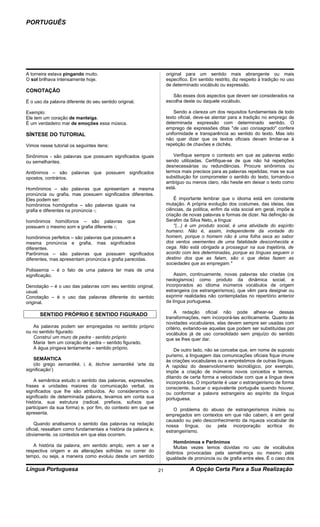 PORTUGUÊS




A torneira estava pingando muito.                                    original para um sentido mais abrangente ou mais
O sol brilhava intensamente hoje.                                    específico. Em sentido restrito, diz respeito à tradição no uso
                                                                     de determinado vocábulo ou expressão.
CONOTAÇÃO
                                                                        São esses dois aspectos que devem ser considerados na
É o uso da palavra diferente do seu sentido original.                escolha deste ou daquele vocábulo.

Exemplo:                                                                 Sendo a clareza um dos requisitos fundamentais de todo
Ele tem um coração de manteiga.                                      texto oficial, deve-se atentar para a tradição no emprego de
É um verdadeiro mar de emoções essa música.                          determinada expressão com determinado sentido. O
                                                                     emprego de expressões ditas "de uso consagrado" confere
SÍNTESE DO TUTORIAL                                                  uniformidade e transparência ao sentido do texto. Mas isto
                                                                     não quer dizer que os textos oficiais devam limitar-se à
Vimos nesse tutorial os seguintes itens:                             repetição de chavões e clichês.

Sinônimos - são palavras que possuem significados iguais                 Verifique sempre o contexto em que as palavras estão
ou semelhantes.                                                      sendo utilizadas. Certifique-se de que não há repetições
                                                                     desnecessárias ou redundâncias. Procure sinônimos ou
Antônimos – são palavras que possuem significados                    termos mais precisos para as palavras repetidas; mas se sua
opostos, contrários.                                                 substituição for comprometer o sentido do texto, tornando-o
                                                                     ambíguo ou menos claro, não hesite em deixar o texto como
Homônimos – são palavras que apresentam a mesma                      está.
pronúncia ou grafia, mas possuem significados diferentes.
Eles podem ser:                                                          É importante lembrar que o idioma está em constante
homônimos homógrafos – são palavras iguais na                        mutação. A própria evolução dos costumes, das ideias, das
grafia e diferentes na pronúncia -;                                  ciências, da política, enfim da vida social em geral, impõe a
                                                                     criação de novas palavras e formas de dizer. Na definição de
homônimos homófonos – são palavras               que                 Serafim da Silva Neto, a língua:
possuem o mesmo som e grafia diferente -;                                "(...) é um produto social, é uma atividade do espírito
                                                                     humano. Não é, assim, independente da vontade do
homônimos perfeitos – são palavras que possuem a                     homem, porque o homem não é uma folha seca ao sabor
mesma pronúncia e grafia, mas significados                           dos ventos veementes de uma fatalidade desconhecida e
diferentes.                                                          cega. Não está obrigada a prosseguir na sua trajetória, de
Parônimos – são palavras que possuem significados                    acordo com leis determinadas, porque as línguas seguem o
diferentes, mas apresentam pronúncia e grafia parecidas.             destino dos que as falam, são o que delas fazem as
                                                                     sociedades que as empregam."
Polissemia – é o fato de uma palavra ter mais de uma
significação.                                                            Assim, continuamente, novas palavras são criadas (os
                                                                     neologismos) como produto da dinâmica social, e
Denotação – é o uso das palavras com seu sentido original,           incorporados ao idioma inúmeros vocábulos de origem
usual.                                                               estrangeira (os estrangeirismos), que vêm para designar ou
Conotação – é o uso das palavras diferente do sentido                exprimir realidades não contempladas no repertório anterior
original.                                                            da língua portuguesa.

                                                                         A redação oficial não pode alhear-se dessas
      SENTIDO PRÓPRIO E SENTIDO FIGURADO
                                                                     transformações, nem incorporá-las acriticamente. Quanto às
                                                                     novidades vocabulares, elas devem sempre ser usadas com
   As palavras podem ser empregadas no sentido próprio               critério, evitando-se aquelas que podem ser substituídas por
ou no sentido figurado:                                              vocábulos já de uso consolidado sem prejuízo do sentido
   Construí um muro de pedra - sentido próprio                       que se lhes quer dar.
   Maria tem um coração de pedra – sentido figurado.
   A água pingava lentamente – sentido próprio.                          De outro lado, não se concebe que, em nome de suposto
                                                                     purismo, a linguagem das comunicações oficiais fique imune
    SEMÂNTICA                                                        às criações vocabulares ou a empréstimos de outras línguas.
    (do grego semantiké, i. é, téchne semantiké ‘arte da             A rapidez do desenvolvimento tecnológico, por exemplo,
significação’)                                                       impõe a criação de inúmeros novos conceitos e termos,
                                                                     ditando de certa forma a velocidade com que a língua deve
    A semântica estudo o sentido das palavras, expressões,           incorporá-los. O importante é usar o estrangeirismo de forma
frases e unidades maiores da comunicação verbal, os                  consciente, buscar o equivalente português quando houver,
significados que lhe são atribuídos. Ao considerarmos o              ou conformar a palavra estrangeira ao espírito da língua
significado de determinada palavra, levamos em conta sua             portuguesa.
história, sua estrutura (radical, prefixos, sufixos que
participam da sua forma) e, por fim, do contexto em que se               O problema do abuso de estrangeirismos inúteis ou
apresenta.                                                           empregados em contextos em que não cabem, é em geral
                                                                     causado ou pelo desconhecimento da riqueza vocabular de
    Quando analisamos o sentido das palavras na redação              nossa língua, ou pela incorporação acrítica do
oficial, ressaltam como fundamentais a história da palavra e,        estrangeirismo.
obviamente, os contextos em que elas ocorrem.
                                                                         Homônimos e Parônimos
   A história da palavra, em sentido amplo, vem a ser a                  Muitas vezes temos dúvidas no uso de vocábulos
respectiva origem e as alterações sofridas no correr do              distintos provocadas pela semelhança ou mesmo pela
tempo, ou seja, a maneira como evoluiu desde um sentido              igualdade de pronúncia ou de grafia entre eles. É o caso dos

Língua Portuguesa                                               21              A Opção Certa Para a Sua Realização
 