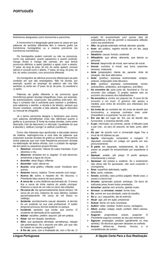 PORTUGUÊS




fenômenos designados como homonímia e paronímia.                           projeto foi encaminhado com quinze dias de
                                                                           antecedência a fim de permitir a necessária reflexão
   A homonímia é a designação geral para os casos em que                   sobre sua pertinência.
palavras de sentidos diferentes têm a mesma grafia (os                 •   Alto: de grande extensão vertical; elevado, grande.
homônimos homógrafos) ou a mesma pronúncia (os                         •   Auto: ato público, registro escrito de um ato, peça
homônimos homófonos).                                                      processual.
                                                                       •   Aleatório: casual, fortuito, acidental.
    Os homógrafos podem coincidir ou não na pronúncia,
                                                                       •   Alheatório: que alheia, alienante, que desvia ou
como nos exemplos: quarto (aposento) e quarto (ordinal),
                                                                           perturba.
manga (fruta) e manga (de camisa), em que temos
pronúncia idêntica; e apelo (pedido) e apelo (com e aberto,            •   Amoral: desprovido de moral, sem senso de moral.
1a pess. do sing do pres. do ind. do verbo apelar), consolo            •   Imoral: contrário à moral, aos bons costumes,
(alívio) e consolo (com o aberto, 1a pess. do sing. do pres. do            devasso, indecente.
ind. do verbo consolar), com pronúncia diferente.                      •   Ante (preposição): diante de, perante: Ante tal
                                                                           situação, não teve alternativa.
    Os homógrafos de idêntica pronúncia diferenciam-se pelo            •   Ante- (prefixo): expressa anterioridade: antepor,
contexto em que são empregados. Não há dúvida, por                         antever, anteprojeto ante-diluviano.
exemplo, quanto ao emprego da palavra são nos três                     •   Anti- (prefixo): expressa contrariedade; contra:
sentidos: a) verbo ser, 3a pess. do pl. do pres., b) saudável e            anticientífico, antibiótico, anti-higiênico, anti-Marx.
c) santo.                                                              •   Ao encontro de: para junto de; favorável a: Foi ao
                                                                           encontro dos colegas. O projeto salarial veio ao
   Palavras de grafia diferente e de pronúncia igual                       encontro dos anseios dos trabalhadores.
(homófonos) geram dúvidas ortográficas. Caso, por exemplo,             •   De encontro a: contra; em prejuízo de: O carro foi de
de acento/assento, coser/cozer, dos prefixos ante-/anti-, etc.
                                                                           encontro a um muro. O governo não apoiou a
Aqui o contexto não é suficiente para resolver o problema,
                                                                           medida, pois vinha de encontro aos interesses dos
pois sabemos o sentido, a dúvida é de letra(s). sempre que
                                                                           menores.
houver incerteza, consulte a lista adiante, algum dicionário
                                                                       •   Ao invés de: ao contrário de: Ao invés de demitir dez
ou manual de ortografia.
                                                                           funcionários, a empresa contratou mais vinte.
    Já o termo paronímia designa o fenômeno que ocorre                     (Inaceitável o cruzamento *ao em vez de.)
com palavras semelhantes (mas não idênticas) quanto à                  •   Em vez de: em lugar de: Em vez de demitir dez
grafia ou à pronúncia. É fonte de muitas dúvidas, como entre               funcionário, a empresa demitiu vinte.
descrição (‘ato de descrever’) e discrição (‘qualidade do que          •   A par: informado, ao corrente, ciente: O Ministro está
é discreto’), retificar (‘corrigir’) e ratificar (confirmar).              a par (var.: ao par) do assunto; ao lado, junto; além
                                                                           de.
    Como não interessa aqui aprofundar a discussão teórica             •   Ao par: de acordo com a convenção legal: Fez a
da matéria, restringimo-nos a uma lista de palavras que                    troca de mil dólares ao par.
costumam suscitar dúvidas de grafia ou sentido. Procuramos             •   Aparte: interrupção, comentário à margem: O
incluir palavras que com mais frequência provocam dúvidas                  deputado concedeu ao colega um aparte em seu
na elaboração de textos oficiais, com o cuidado de agregá-                 pronunciamento.
las em pares ou pequenos grupos formais.                               •   À parte: em separado, isoladamente, de lado: O
    • Absolver: inocentar, relevar da culpa imputada: O júri               anexo ao projeto foi encaminhado por expediente à
        absolveu o réu.                                                    parte.
    • Absorver: embeber em si, esgotar: O solo absorveu                •   Apreçar: avaliar, pôr preço: O perito apreçou
        lentamente a água da chuva.                                        irrisoriamente o imóvel.
    • Acender: atear (fogo), inflamar.                                 •   Apressar: dar pressa a, acelerar: Se o andamento
    • Ascender: subir, elevar-se.                                          das obras não for apressado, não será cumprido o
    • Acento: sinal gráfico; inflexão vocal: Vocábulo sem                  cronograma.
        acento.                                                        •   Área: superfície delimitada, região.
    • Assento: banco, cadeira: Tomar assento num cargo.                •   Ária: canto, melodia.
    • Acerca de: sobre, a respeito de: No discurso, o                  •   Aresto: acórdão, caso jurídico julgado: Neste caso, o
        Presidente falou acerca de seus planos.                            aresto é irrecorrível.
    • A cerca de: a uma distância aproximada de: O anexo               •   Arresto: apreensão judicial, embargo: Os bens do
        fica a cerca de trinta metros do prédio principal.                 traficante preso foram todos arrestados.
        Estamos a cerca de um mês ou (ano) das eleições.               •   Arrochar: apertar com arrocho, apertar muito.
    • Há cerca de: faz aproximadamente (tanto tempo): Há               •   Arroxar: ou arroxear, roxear: tornar roxo.
        cerca de um ano, tratamos de caso idêntico; existem            •   Ás: exímio em sua atividade; carta do baralho.
        aproximadamente: Há cerca de mil títulos no                    •   Az (p. us.): esquadrão, ala do exército.
        catálogo.
                                                                       •   Atuar: agir, pôr em ação; pressionar.
    • Acidente: acontecimento casual; desastre: A derrota
                                                                       •   Autuar: lavrar um auto; processar.
        foi um acidente na sua vida profissional. O súbito
        temporal provocou terrível acidente no parque.                 •   Auferir: obter, receber: Auferir lucros, vantagens.
    • Incidente: episódio; que incide, que ocorre: O                   •   Aferir: avaliar, cotejar, medir, conferir: Aferir valores,
        incidente da demissão já foi superado.                             resultados.
    • Adotar: escolher, preferir; assumir; pôr em prática.             •   Augurar: prognosticar, prever, auspiciar: O
    • Dotar: dar em doação, beneficiar.                                    Presidente augurou sucesso ao seu par americano.
    • Afim: que apresenta afinidade, semelhança, relação               •   Agourar: pressagiar, predizer (geralmente no mau
        (de parentesco): Se o assunto era afim, por que não                sentido): Os técnicos agouram desastre na colheita.
        foi tratado no mesmo parágrafo?                                •   Avocar: atribuir-se, chamar: Avocou a si
    • A fim de: para, com a finalidade de, com o fito de: O                competências de outrem.

Língua Portuguesa                                                 22           A Opção Certa Para a Sua Realização
 