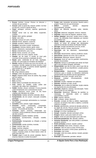 PORTUGUÊS




  •   Evocar: lembrar, invocar: Evocou no discurso o                  •   Custar: valer, necessitar, ser penoso. Quanto custa o
      começo de sua carreira.                                             projeto? Custa-me crer que funcionará.
  •   Invocar: pedir (a ajuda de); chamar; proferir: Ao final         •   Deferir:       consentir,       atender,       despachar
      do discurso, invocou a ajuda de Deus.                               favoravelmente, conceder.
  •   Caçar: perseguir, procurar, apanhar (geralmente                 •   Diferir: ser diferente, discordar; adiar, retardar,
      animais).                                                           dilatar.
  •   Cassar: tornar nulo ou sem efeito, suspender,                   •   Degradar: deteriorar, desgastar, diminuir, rebaixar.
      invalidar.                                                      •   Degredar: impor pena de degredo, desterrar, banir.
  •   Carear: atrair, ganhar, granjear.                               •   Delatar (delação): denunciar, revelar crime ou delito,
  •   Cariar: criar cárie.                                                acusar: Os traficantes foram delatados por membro
  •   Carrear: conduzir em carro, carregar.                               de quadrilha rival.
  •   Casual: fortuito, aleatório, ocasional.                         •   Dilatar (dilação): alargar, estender; adiar, diferir: A
  •   Causal: causativo, relativo a causa.                                dilação do prazo de entrega das declarações
  •   Cavaleiro: que anda a cavalo, cavalariano.                          depende de decisão do Diretor da Receita Federal.
  •   Cavalheiro: indivíduo distinto, gentil, nobre.                  •   Derrogar: revogar parcialmente (uma lei), anular.
  •   Censo: alistamento, recenseamento, contagem.                    •   Derrocar: destruir, arrasar, desmoronar.
  •   Senso: entendimento, juízo, tino.                               •   Descrição: ato de descrever, representação,
                                                                          definição.
  •   Cerrar: fechar, encerrar, unir, juntar.
                                                                      •   Discrição: discernimento, reserva, prudência, recato.
  •   Serrar: cortar com serra, separar, dividir.
                                                                      •   Descriminar: absolver de crime, tirar a culpa de.
  •   Cessão: ato de ceder: A cessão do local pelo
                                                                      •   Discriminar: diferençar, separar, discernir.
      município tornou possível a realização da obra.
  •   Seção: setor, subdivisão de um todo, repartição,                •   Despensa: local em que se guardam mantimentos,
      divisão: Em qual seção do ministério ele trabalha?                  depósito de provisões.
  •   Sessão: espaço de tempo que dura uma reunião, um                •   Dispensa: licença ou permissão para deixar de fazer
      congresso; reunião; espaço de tempo durante o qual                  algo a que se estava obrigado; demissão.
      se realiza uma tarefa: A próxima sessão legislativa             •   Despercebido: que não se notou, para o que não se
      será iniciada em 1o de agosto.                                      atentou: Apesar de sua importância, o projeto passou
  •   Chá: planta, infusão.                                               despercebido.
  •   Xá: antigo soberano persa.                                      •   Desapercebido:          desprevenido,    desacautelado:
                                                                          Embarcou para a missão na Amazônia totalmente
  •   Cheque: ordem de pagamento à vista.
                                                                          desapercebido dos desafios que lhe aguardavam.
  •   Xeque: dirigente árabe; lance de xadrez; (fig.) perigo
                                                                      •   Dessecar: secar bem, enxugar, tornar seco.
      (pôr em xeque).
                                                                      •   Dissecar:       analisar      minuciosamente,        dividir
  •   Círio: vela de cera.
                                                                          anatomicamente.
  •   Sírio: da Síria.
                                                                      •   Destratar: insultar, maltratar com palavras.
  •   Cível: relativo à jurisdição dos tribunais civis.
                                                                      •   Distratar: desfazer um trato, anular.
  •   Civil: relativo ao cidadão; cortês, polido (daí
                                                                      •   Distensão: ato ou efeito de distender, torção violenta
      civilidade); não militar nem, eclesiástico.
                                                                          dos ligamentos de uma articulação.
  •   Colidir: trombar, chocar; contrariar: A nova proposta
                                                                      •   Distinção: elegância, nobreza, boa educação: Todos
      colide frontalmente com o entendimento havido.
                                                                          devem portar-se com distinção.
  •   Coligir: colecionar, reunir, juntar: As leis foram
                                                                      •   Dissensão: desavença, diferença de opiniões ou
      coligidas pelo Ministério da Justiça.
                                                                          interesses:     A     dissensão    sobre     a    matéria
  •   Comprimento: medida, tamanho, extensão, altura.                     impossibilitou o acordo.
  •   Cumprimento: ato de cumprir, execução completa;                 •   Elidir: suprimir, eliminar.
      saudação.                                                       •   Ilidir: contestar, refutar, desmentir.
  •   Concelho: circunscrição administrativa ou município
                                                                      •   Emenda: correção de falta ou defeito, regeneração,
      (em Portugal).
                                                                          remendo: ao torná-lo mais claro e objetivo, a emenda
  •   Conselho: aviso, parecer, órgão colegiado.                          melhorou o projeto.
  •   Concerto:       acerto,    combinação,       composição,        •   Ementa: apontamento, súmula de decisão judicial ou
      harmonização (cp. concertar): O concerto das                        do objeto de uma lei. Procuro uma lei cuja ementa é
      nações... O concerto de Guarnieri...                                "dispõe sobre a propriedade industrial".
  •   Conserto: reparo, remendo, restauração (cp.                     •   Emergir: vir à tona, manifestar-se.
      consertar): Certos problemas crônicos aparentemente             •   Imergir: mergulhar, afundar submergir), entrar.
      não têm conserto.
                                                                      •   Emigrar: deixar o país para residir em outro.
  •   Conje(c)tura: suspeita, hipótese, opinião.
                                                                      •   Imigrar: entrar em país estrangeiro para nele viver.
  •   Conjuntura: acontecimento, situação, ocasião,
                                                                      •   Eminente (eminência): alto, elevado, sublime.
      circunstância.
  •   Contravenção: transgressão ou infração a normas                 •   Iminente (iminência): que está prestes a acontecer,
      estabelecidas.                                                      pendente, próximo.
  •   Contraversão: versão contrária, inversão.                       •   Emitir (emissão): produzir, expedir, publicar.
  •   Coser: costurar, ligar, unir.                                   •   Imitir (imissão): fazer entrar, introduzir, investir.
  •   Cozer: cozinhar, preparar.                                      •   Empoçar: reter em poço ou poça, formar poça.
  •   Costear: navegar junto à costa, contornar. A fragata            •   Empossar: dar posse a, tomar posse, apoderar-se.
      costeou inúmeras praias do litoral baiano antes de              •   Encrostar: criar crosta.
      partir para alto-mar.                                           •   Incrustar: cobrir de crosta, adornar, revestir, prender-
  •   Custear: pagar o custo de, prover, subsidiar. Qual a                se, arraigar-se.
      empresa disposta a custear tal projeto?                         •   Entender: compreender, perceber, deduzir.

Língua Portuguesa                                                23           A Opção Certa Para a Sua Realização
 