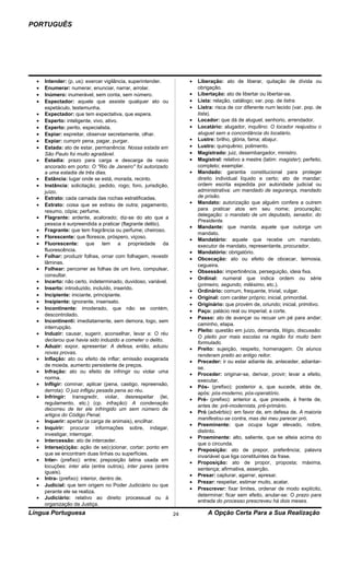 PORTUGUÊS




  •   Intender: (p. us): exercer vigilância, superintender.          •   Liberação: ato de liberar, quitação de dívida ou
  •   Enumerar: numerar, enunciar, narrar, arrolar.                      obrigação.
  •   Inúmero: inumerável, sem conta, sem número.                    •   Libertação: ato de libertar ou libertar-se.
  •   Espectador: aquele que assiste qualquer ato ou                 •   Lista: relação, catálogo; var. pop. de listra.
      espetáculo, testemunha.                                        •   Listra: risca de cor diferente num tecido (var. pop. de
  •   Expectador: que tem expectativa, que espera.                       lista).
  •   Esperto: inteligente, vivo, ativo.                             •   Locador: que dá de aluguel, senhorio, arrendador.
  •   Experto: perito, especialista.                                 •   Locatário: alugador, inquilino: O locador reajustou o
  •   Espiar: espreitar, observar secretamente, olhar.                   aluguel sem a concordância do locatário.
  •   Expiar: cumprir pena, pagar, purgar.                           •   Lustre: brilho, glória, fama; abajur.
  •   Estada: ato de estar, permanência: Nossa estada em             •   Lustro: quinquênio; polimento.
      São Paulo foi muito agradável.                                 •   Magistrado: juiz, desembargador, ministro.
  •   Estadia: prazo para carga e descarga de navio                  •   Magistral: relativo a mestre (latim: magister); perfeito,
      ancorado em porto: O "Rio de Janeiro" foi autorizado               completo; exemplar.
      a uma estadia de três dias.                                    •   Mandado: garantia constitucional para proteger
  •   Estância: lugar onde se está, morada, recinto.                     direito individual líquido e certo; ato de mandar;
  •   Instância: solicitação, pedido, rogo; foro, jurisdição,            ordem escrita expedida por autoridade judicial ou
      juízo.                                                             administrativa: um mandado de segurança, mandado
  •   Estrato: cada camada das rochas estratificadas.                    de prisão.
  •   Extrato: coisa que se extraiu de outra; pagamento,             •   Mandato: autorização que alguém confere a outrem
      resumo, cópia; perfume.                                            para praticar atos em seu nome; procuração;
                                                                         delegação: o mandato de um deputado, senador, do
  •   Flagrante: ardente, acalorado; diz-se do ato que a
                                                                         Presidente.
      pessoa é surpreendida a praticar (flagrante delito).
                                                                     •   Mandante: que manda; aquele que outorga um
  •   Fragrante: que tem fragrância ou perfume; cheiroso.
                                                                         mandato.
  •   Florescente: que floresce, próspero, viçoso.
                                                                     •   Mandatário: aquele que recebe um mandato,
  •   Fluorescente: que tem a propriedade da                             executor de mandato, representante, procurador.
      fluorescência.                                                 •   Mandatório: obrigatório.
  •   Folhar: produzir folhas, ornar com folhagem, revestir
                                                                     •   Obcecação: ato ou efeito de obcecar, teimosia,
      lâminas.
                                                                         cegueira.
  •   Folhear: percorrer as folhas de um livro, compulsar,
                                                                     •   Obsessão: impertinência, perseguição, ideia fixa.
      consultar.
                                                                     •   Ordinal: numeral que indica ordem ou série
  •   Incerto: não certo, indeterminado, duvidoso, variável.
                                                                         (primeiro, segundo, milésimo, etc.).
  •   Inserto: introduzido, incluído, inserido.
                                                                     •   Ordinário: comum, frequente, trivial, vulgar.
  •   Incipiente: iniciante, principiante.
                                                                     •   Original: com caráter próprio; inicial, primordial.
  •   Insipiente: ignorante, insensato.
                                                                     •   Originário: que provém de, oriundo; inicial, primitivo.
  •   Incontinente: imoderado, que não se contém,
                                                                     •   Paço: palácio real ou imperial; a corte.
      descontrolado.
                                                                     •   Passo: ato de avançar ou recuar um pé para andar;
  •   Incontinenti: imediatamente, sem demora, logo, sem
                                                                         caminho, etapa.
      interrupção.
                                                                     •   Pleito: questão em juízo, demanda, litígio, discussão:
  •   Induzir: causar, sugerir, aconselhar, levar a: O réu
                                                                         O pleito por mais escolas na região foi muito bem
      declarou que havia sido induzido a cometer o delito.
                                                                         formulado.
  •   Aduzir: expor, apresentar: A defesa, então, aduziu
                                                                     •   Preito: sujeição, respeito, homenagem: Os alunos
      novas provas.
                                                                         renderam preito ao antigo reitor.
  •   Inflação: ato ou efeito de inflar; emissão exagerada
                                                                     •   Preceder: ir ou estar adiante de, anteceder, adiantar-
      de moeda, aumento persistente de preços.
                                                                         se.
  •   Infração: ato ou efeito de infringir ou violar uma
                                                                     •   Proceder: originar-se, derivar, provir; levar a efeito,
      norma.
                                                                         executar.
  •   Infligir: cominar, aplicar (pena, castigo, repreensão,
                                                                     •   Pós- (prefixo): posterior a, que sucede, atrás de,
      derrota): O juiz infligiu pesada pena ao réu.
                                                                         após: pós-moderno, pós-operatório.
  •   Infringir: transgredir, violar, desrespeitar (lei,
                                                                     •   Pré- (prefixo): anterior a, que precede, à frente de,
      regulamento, etc.) (cp. infração): A condenação
                                                                         antes de: pré-modernista, pré-primário.
      decorreu de ter ele infringido um sem número de
                                                                     •   Pró (advérbio): em favor de, em defesa de. A maioria
      artigos do Código Penal.
                                                                         manifestou-se contra, mas dei meu parecer pró.
  •   Inquerir: apertar (a carga de animais), encilhar.
                                                                     •   Preeminente: que ocupa lugar elevado, nobre,
  •   Inquirir: procurar informações sobre, indagar,
                                                                         distinto.
      investigar, interrogar.
                                                                     •   Proeminente: alto, saliente, que se alteia acima do
  •   Intercessão: ato de interceder.
                                                                         que o circunda.
  •   Interse(c)ção: ação de se(c)cionar, cortar; ponto em
                                                                     •   Preposição: ato de prepor, preferência; palavra
      que se encontram duas linhas ou superfícies.
                                                                         invariável que liga constituintes da frase.
  •   Inter- (prefixo): entre; preposição latina usada em
                                                                     •   Proposição: ato de propor, proposta; máxima,
      locuções: inter alia (entre outros), inter pares (entre
                                                                         sentença; afirmativa, asserção.
      iguais).
                                                                     •   Presar: capturar, agarrar, apresar.
  •   Intra- (prefixo): interior, dentro de.
                                                                     •   Prezar: respeitar, estimar muito, acatar.
  •   Judicial: que tem origem no Poder Judiciário ou que
                                                                     •   Prescrever: fixar limites, ordenar de modo explícito,
      perante ele se realiza.
                                                                         determinar; ficar sem efeito, anular-se: O prazo para
  •   Judiciário: relativo ao direito processual ou à
                                                                         entrada do processo prescreveu há dois meses.
      organização da Justiça.
Língua Portuguesa                                               24           A Opção Certa Para a Sua Realização
 