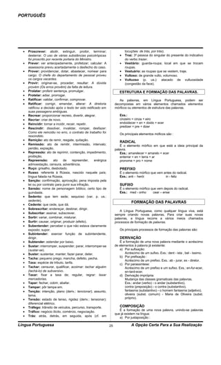 PORTUGUÊS




  •   Proscrever: abolir, extinguir, proibir, terminar;                      locuções: de trás, por trás).
      desterrar. O uso de várias substâncias psicotrópicas               •   Traz: 3a pessoa do singular do presente do indicativo
      foi proscrito por recente portaria do Ministro.                        do verbo trazer.
  •   Prever: ver antecipadamente, profetizar; calcular: A               •   Vestiário: guarda-roupa; local em que se trocam
      assessoria previu acertadamente o desfecho do caso.                    roupas.
  •   Prover: providenciar, dotar, abastecer, nomear para                •   Vestuário: as roupas que se vestem, traje.
      cargo: O chefe do departamento de pessoal proveu                   •   Vultoso: de grande vulto, volumoso.
      os cargos vacantes.                                                •   Vultuoso (p. us.): atacado de vultuosidade
  •   Provir: originar-se, proceder; resultar: A dúvida                      (congestão da face).
      provém (Os erros provêm) da falta de leitura.
  •   Prolatar: proferir sentença, promulgar.                            ESTRUTURA E FORMAÇÃO DAS PALAVRAS.
  •   Protelar: adiar, prorrogar.
  •   Ratificar: validar, confirmar, comprovar.                          As palavras, em Língua Portuguesa, podem ser
  •   Retificar: corrigir, emendar, alterar: A diretoria              decompostas em vários elementos chamados elementos
      ratificou a decisão após o texto ter sido retificado em         mórficos ou elementos de estrutura das palavras.
      suas passagens ambíguas.
  •   Recrear: proporcionar recreio, divertir, alegrar.                  Exs.:
  •   Recriar: criar de novo.                                            cinzeiro = cinza + eiro
  •   Reincidir: tornar a incidir, recair, repetir.                      endoidecer = en + doido + ecer
                                                                         predizer = pre + dizer
  •   Rescindir: dissolver, invalidar, romper, desfazer:
      Como ele reincidiu no erro, o contrato de trabalho foi
                                                                         Os principais elementos móficos são :
      rescindido.
  •   Remição: ato de remir, resgate, quitação.
                                                                         RADICAL
  •   Remissão: ato de remitir, intermissão, intervalo;                   É o elemento mórfico em que está a ideia principal da
      perdão, expiação.                                               palavra.
  •   Repressão: ato de reprimir, contenção, impedimento,                 Exs.: amarelecer = amarelo + ecer
      proibição.                                                          enterrar = en + terra + ar
  •   Repreensão:        ato    de    repreender,     enérgica            pronome = pro + nome
      admoestação, censura, advertência.
  •   Ruço: grisalho, desbotado.                                         PREFIXO
  •   Russo: referente à Rússia, nascido naquele país;                   É o elemento mórfico que vem antes do radical.
      língua falada na Rússia.                                           Exs.: anti - herói            in - feliz
  •   Sanção: confirmação, aprovação; pena imposta pela
      lei ou por contrato para punir sua infração.                       SUFIXO
  •   Sansão: nome de personagem bíblico; certo tipo de                  É o elemento mórfico que vem depois do radical.
      guindaste.                                                         Exs.: med - onho      cear – ense
  •   Sedento: que tem sede; sequioso (var. p. us.:
      sedente).
                                                                                  FORMAÇÃO DAS PALAVRAS
  •   Cedente: que cede, que dá.
  •   Sobrescritar: endereçar, destinar, dirigir.
                                                                          A Língua Portuguesa, como qualquer língua viva, está
  •   Subscritar: assinar, subscrever.                                sempre criando novas palavras. Para criar suas novas
  •   Sortir: variar, combinar, misturar.                             palavras, a língua recorre a vários meios chamados
  •   Surtir: causar, originar, produzir (efeito).                    processos de formação de palavras.
  •   Subentender: perceber o que não estava claramente
      exposto; supor.                                                    Os principais processos de formação das palavras são:
  •   Subintender: exercer função de subintendente,
      dirigir.                                                           DERIVAÇÃO
  •   Subtender: estender por baixo.                                     É a formação de uma nova palavra mediante o acréscimo
  •   Sustar: interromper, suspender; parar, interromper-se           de elementos à palavra já existente:
      (sustar-se).                                                       a) Por sufixação:
  •   Suster: sustentar, manter; fazer parar, deter.                         Acréscimo de um sufixo. Exs.: dent - ista , bel - íssimo.
                                                                         b) Por prefixação :
  •   Tacha: pequeno prego; mancha, defeito, pecha.
                                                                             Acréscimo de um prefixo. Exs.: ab - jurar, ex - diretor.
  •   Taxa: espécie de tributo, tarifa.                                  c) Por parassíntese:
  •   Tachar: censurar, qualificar, acoimar: tachar alguém                   Acréscimo de um prefixo e um sufixo. Exs.: en-fur-ecer,
      (tachá-lo) de subversivo.                                              en-tard-ecer.
  •   Taxar: fixar a taxa de; regular, regrar: taxar                     d) Derivação imprópria:
      mercadorias.                                                           Mudança das classes gramaticais das palavras.
  •   Tapar: fechar, cobrir, abafar.                                         Exs.: andar (verbo) - o andar (substantivo).
  •   Tampar: pôr tampa em.                                                  contra (preposição) - o contra (substantivo).
  •   Tenção: intenção, plano (deriv.: tencionar); assunto,                  fantasma (substantivo) - o homem fantasma (adjetivo).
      tema.                                                                  oliveira (subst. comum) - Maria de Oliveira (subst.
  •   Tensão: estado de tenso, rigidez (deriv.: tensionar);                  próprio).
      diferencial elétrico.
  •   Tráfego: trânsito de veículos, percurso, transporte.               COMPOSIÇÃO
                                                                         É a formação de uma nova palavra, unindo-se palavras
  •   Tráfico: negócio ilícito, comércio, negociação.
                                                                      que já existem na língua:
  •   Trás: atrás, detrás, em seguida, após (cf. em                      a) Por justaposição :

Língua Portuguesa                                                25               A Opção Certa Para a Sua Realização
 
