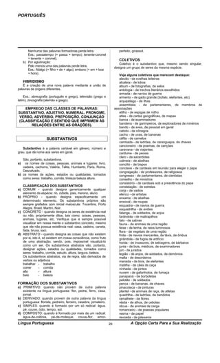 PORTUGUÊS




        Nenhuma das palavras formadoras perde letra.                        perfeito, girassol.
        Exs.: passatempo (= passa + tempo); tenente-coronel
        = tenente + coronel).                                               COLETIVOS
     b) Por aglutinação:
                                                                            Coletivo é o substantivo que, mesmo sendo singular,
        Pelo menos uma das palavras perde letra.
                                                                         designa um grupo de seres da mesma espécie.
        Exs.: fidalgo (= filho + de + algo); embora (= em + boa
        + hora).
                                                                            Veja alguns coletivos que merecem destaque:
                                                                            alavão - de ovelhas leiteiras
     HIBRIDISMO                                                             alcateia - de lobos
    É a criação de uma nova palavra mediante a união de                     álbum - de fotografias, de selos
palavras de origens diferentes.                                             antologia - de trechos literários escolhidos
                                                                            armada - de navios de guerra
    Exs.: abreugrafia (português e grego), televisão (grego e               armento - de gado grande (búfalo, elefantes, etc)
latim), zincografia (alemão e grego).                                       arquipélago - de ilhas
                                                                            assembleia - de parlamentares, de membros de
   EMPREGO DAS CLASSES DE PALAVRAS:                                      associações
SUBSTANTIVO, ADJETIVO, NUMERAL, PRONOME,                                    atilho - de espigas de milho
VERBO, ADVÉRBIO, PREPOSIÇÃO, CONJUNÇÃO                                      atlas - de cartas geográficas, de mapas
(CLASSIFICAÇÃO E SENTIDO QUE IMPRIMEM ÀS                                    banca - de examinadores
                                                                            bandeira - de garimpeiros, de exploradores de minérios
      RELAÇÕES ENTRE AS ORAÇÕES).
                                                                            bando - de aves, de pessoal em geral
                                                                            cabido - de cônegos
                                                                            cacho - de uvas, de bananas
                     SUBSTANTIVOS                                           cáfila - de camelos
                                                                            cambada - de ladrões, de caranguejos, de chaves
                                                                            cancioneiro - de poemas, de canções
   Substantivo é a palavra variável em gênero, número e                     caravana - de viajantes
grau, que dá nome aos seres em geral.                                       cardume - de peixes
                                                                            clero - de sacerdotes
   São, portanto, substantivos.                                             colmeia - de abelhas
a)  os nomes de coisas, pessoas, animais e lugares: livro,                  concílio - de bispos
   cadeira, cachorra, Valéria, Talita, Humberto, Paris, Roma,               conclave - de cardeais em reunião para eleger o papa
   Descalvado.                                                              congregação - de professores, de religiosos
b) os nomes de ações, estados ou qualidades, tomados                        congresso - de parlamentares, de cientistas
   como seres: trabalho, corrida, tristeza beleza altura.                   conselho - de ministros
                                                                            consistório - de cardeais sob a presidência do papa
   CLASSIFICAÇÃO DOS SUBSTANTIVOS                                           constelação - de estrelas
a) COMUM - quando designa genericamente qualquer                            corja - de vadios
   elemento da espécie: rio, cidade, pais, menino, aluno                    elenco - de artistas
b) PRÓPRIO - quando designa especificamente um                              enxame - de abelhas
   determinado elemento. Os substantivos próprios são                       enxoval - de roupas
   sempre grafados com inicial maiúscula: Tocantins, Porto                  esquadra - de navios de guerra
   Alegre, Brasil, Martini, Nair.                                           esquadrilha - de aviões
c) CONCRETO - quando designa os seres de existência real                    falange - de soldados, de anjos
   ou não, propriamente ditos, tais como: coisas, pessoas,                  farândola - de maltrapilhos
   animais, lugares, etc. Verifique que é sempre possível                   fato - de cabras
   visualizar em nossa mente o substantivo concreto, mesmo                  fauna - de animais de uma região
   que ele não possua existência real: casa, cadeira, caneta,               feixe - de lenha, de raios luminosos
   fada, bruxa, saci.                                                       flora - de vegetais de uma região
d) ABSTRATO - quando designa as coisas que não existem                      frota - de navios mercantes, de táxis, de ônibus
   por si, isto é, só existem em nossa consciência, como fruto              girândola - de fogos de artifício
   de uma abstração, sendo, pois, impossível visualizá-lo                   horda - de invasores, de selvagens, de bárbaros
   como um ser. Os substantivos abstratos vão, portanto,                    junta - de bois, médicos, de examinadores
   designar ações, estados ou qualidades, tomados como                      júri - de jurados
   seres: trabalho, corrida, estudo, altura, largura, beleza.               legião - de anjos, de soldados, de demônios
   Os substantivos abstratos, via de regra, são derivados de                malta - de desordeiros
   verbos ou adjetivos                                                      manada - de bois, de elefantes
   trabalhar - trabalho                                                     matilha - de cães de caça
   correr       - corrida                                                   ninhada - de pintos
   alto         - altura                                                    nuvem - de gafanhotos, de fumaça
   belo         - beleza                                                    panapaná - de borboletas
                                                                            pelotão - de soldados
FORMAÇÃO DOS SUBSTANTIVOS                                                   penca - de bananas, de chaves
a) PRIMITIVO: quando não provém de outra palavra                            pinacoteca - de pinturas
   existente na língua portuguesa: flor, pedra, ferro, casa,                plantel - de animais de raça, de atletas
   jornal.                                                                  quadrilha - de ladrões, de bandidos
b) DERIVADO: quando provem de outra palavra da língua                       ramalhete - de flores
   portuguesa: florista, pedreiro, ferreiro, casebre, jornaleiro.           réstia - de alhos, de cebolas
c) SIMPLES: quando é formado por um só radical: água,                       récua - de animais de carga
   pé, couve, ódio, tempo, sol.                                             romanceiro - de poesias populares
d) COMPOSTO: quando é formado por mais de um radical:                       resma - de papel
   água-de-colônia, pé-de-moleque, couve-flor, amor-                        revoada - de pássaros
Língua Portuguesa                                                   26              A Opção Certa Para a Sua Realização
 