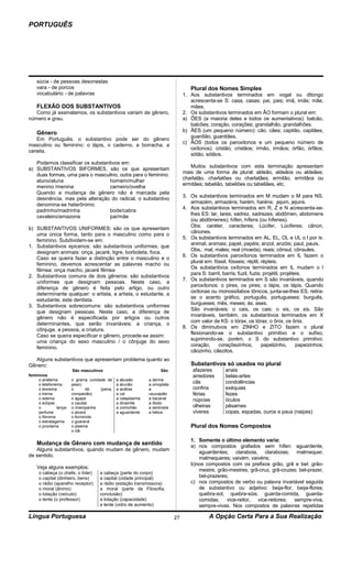 PORTUGUÊS




    súcia - de pessoas desonestas
    vara - de porcos                                                                 Plural dos Nomes Simples
    vocabulário - de palavras                                                    1. Aos substantivos terminados em vogal ou ditongo
                                                                                    acrescenta-se S: casa, casas; pai, pais; imã, imãs; mãe,
    FLEXÃO DOS SUBSTANTIVOS                                                         mães.
   Como já assinalamos, os substantivos variam de gênero,                        2. Os substantivos terminados em ÃO formam o plural em:
número e grau.                                                                   a) ÕES (a maioria deles e todos os aumentativos): balcão,
                                                                                    balcões; coração, corações; grandalhão, grandalhões.
    Gênero                                                                       b) ÃES (um pequeno número): cão, cães; capitão, capitães;
                                                                                    guardião, guardiães.
   Em Português, o substantivo pode ser do gênero
                                                                                 c) ÃOS (todos os paroxítonos e um pequeno número de
masculino ou feminino: o lápis, o caderno, a borracha, a
                                                                                    oxítonos): cristão, cristãos; irmão, irmãos; órfão, órfãos;
caneta.
                                                                                    sótão, sótãos.
   Podemos classificar os substantivos em:
                                                                                    Muitos substantivos com esta terminação apresentam
a) SUBSTANTIVOS BIFORMES, são os que apresentam
                                                                                 mais de uma forma de plural: aldeão, aldeãos ou aldeães;
   duas formas, uma para o masculino, outra para o feminino:
                                                                                 charlatão, charlatões ou charlatães; ermitão, ermitãos ou
   aluno/aluna                    homem/mulher
                                                                                 ermitães; tabelião, tabeliões ou tabeliães, etc.
   menino /menina                 carneiro/ovelha
   Quando a mudança de gênero não é marcada pela
                                                                                 3. Os substantivos terminados em M mudam o M para NS.
   desinência, mas pela alteração do radical, o substantivo
                                                                                    armazém, armazéns; harém, haréns; jejum, jejuns.
   denomina-se heterônimo:
                                                                                 4. Aos substantivos terminados em R, Z e N acrescenta-se-
   padrinho/madrinha              bode/cabra
                                                                                    lhes ES: lar, lares; xadrez, xadrezes; abdômen, abdomens
   cavaleiro/amazona              pai/mãe
                                                                                    (ou abdômenes); hífen, hífens (ou hífenes).
                                                                                    Obs: caráter, caracteres; Lúcifer, Lúciferes; cânon,
b) SUBSTANTIVOS UNIFORMES: são os que apresentam
                                                                                    cânones.
   uma única forma, tanto para o masculino como para o
                                                                                 5. Os substantivos terminados em AL, EL, OL e UL o l por is:
   feminino. Subdividem-se em:
                                                                                    animal, animais; papel, papéis; anzol, anzóis; paul, pauis.
1. Substantivos epicenos: são substantivos uniformes, que
                                                                                    Obs.: mal, males; real (moeda), reais; cônsul, cônsules.
   designam animais: onça, jacaré, tigre, borboleta, foca.
                                                                                 6. Os substantivos paroxítonos terminados em IL fazem o
   Caso se queira fazer a distinção entre o masculino e o
                                                                                    plural em: fóssil, fósseis; réptil, répteis.
   feminino, devemos acrescentar as palavras macho ou
                                                                                    Os substantivos oxítonos terminados em IL mudam o l
   fêmea: onça macho, jacaré fêmea
                                                                                    para S: barril, barris; fuzil, fuzis; projétil, projéteis.
2. Substantivos comuns de dois gêneros: são substantivos
                                                                                 7. Os substantivos terminados em S são invariáveis, quando
   uniformes que designam pessoas. Neste caso, a
                                                                                    paroxítonos: o pires, os pires; o lápis, os lápis. Quando
   diferença de gênero é feita pelo artigo, ou outro
                                                                                    oxítonas ou monossílabos tônicos, junta-se-lhes ES, retira-
   determinante qualquer: o artista, a artista, o estudante, a
                                                                                    se o acento gráfico, português, portugueses; burguês,
   estudante, este dentista.
                                                                                    burgueses; mês, meses; ás, ases.
3. Substantivos sobrecomuns: são substantivos uniformes
                                                                                    São invariáveis: o cais, os cais; o xis, os xis. São
   que designam pessoas. Neste caso, a diferença de
                                                                                    invariáveis, também, os substantivos terminados em X
   gênero não é especificada por artigos ou outros
                                                                                    com valor de KS: o tórax, os tórax; o ônix, os ônix.
   determinantes, que serão invariáveis: a criança, o
                                                                                 8. Os diminutivos em ZINHO e ZITO fazem o plural
   cônjuge, a pessoa, a criatura.
                                                                                    flexionando-se o substantivo primitivo e o sufixo,
   Caso se queira especificar o gênero, procede-se assim:
                                                                                    suprimindo-se, porém, o S do substantivo primitivo:
   uma criança do sexo masculino / o cônjuge do sexo
                                                                                    coração,     coraçõezinhos;          papelzinho,       papeizinhos;
   feminino.
                                                                                    cãozinho, cãezitos.
  AIguns substantivos que apresentam problema quanto ao
Gênero:                                                                              Substantivos só usados no plural
                        São masculinos                              São               afazeres        anais
femininos                                                                             arredores       belas-artes
     o anátema          o grama (unidade de    a abusão       a derme
     o telefonema       peso)                  a aluvião      a omoplata
                                                                                      cãs             condolências
     o teorema          o       dó    (pena,   a análise      a                       confins         exéquias
     o trema            compaixão)             a cal          usucapião               férias          fezes
     o edema            o ágape                a cataplasma   a bacanal               núpcias         óculos
     o eclipse          o caudal               a dinamite     a líbido
     o         lança-   o champanha            a comichão     a sentinela             olheiras        pêsames
     perfume            o alvará               a aguardente   a hélice                viveres         copas, espadas, ouros e paus (naipes)
     o fibroma          o formicida
     o estratagema      o guaraná
     o proclama         o plasma                                                     Plural dos Nomes Compostos
                        o clã

                                                                                     1. Somente o último elemento varia:
    Mudança de Gênero com mudança de sentido                                         a) nos compostos grafados sem hífen: aguardente,
   Alguns substantivos, quando mudam de gênero, mudam
                                                                                        aguardentes; claraboia, claraboias; malmequer,
de sentido.
                                                                                        malmequeres; vaivém, vaivéns;
                                                                                     b)nos compostos com os prefixos grão, grã e bel: grão-
    Veja alguns exemplos:
                                                                                        mestre, grão-mestres; grã-cruz, grã-cruzes; bel-prazer,
     o cabeça (o chefe, o líder)      a cabeça (parte do corpo)
     o capital (dinheiro, bens)       a capital (cidade principal)                      bel-prazeres;
     o rádio (aparelho receptor)      a rádio (estação transmissora)                 c) nos compostos de verbo ou palavra invariável seguida
     o moral (ânimo)                  a moral (parte da Filosofia,                      de substantivo ou adjetivo: beija-flor, beija-flores;
     o lotação (veículo)              conclusão)                                        quebra-sol, quebra-sóis; guarda-comida, guarda-
     o lente (o professor)            a lotação (capacidade)                            comidas; vice-reitor, vice-reitores; sempre-viva,
                                      a lente (vidro de aumento)                        sempre-vivas. Nos compostos de palavras repetidas

Língua Portuguesa                                                           27                A Opção Certa Para a Sua Realização
 