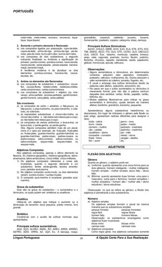 PORTUGUÊS




       mela-mela, mela-melas; recoreco, recorecos; tique-                 grandalhão,   corpanzil,   caldeirão,   povaréu,     bocarra,
       tique, tique-tiques)                                               homenzarrão, poetastro, copázio, cabeçorra, lobaz, dentuça.

   2. Somente o primeiro elemento é flexionado:                              Principais Sufixos Diminutivos
   a) nos compostos ligados por preposição: copo-de-leite,                    ACHO, CHULO, EBRE, ECO, EJO, ELA, ETE, ETO, ICO,
      copos-de-leite; pinho-de-riga, pinhos-de-riga; pé-de-               TIM, ZINHO, ISCO, ITO, OLA, OTE, UCHO, ULO, ÚNCULO,
      meia, pés-de-meia; burro-sem-rabo, burros-sem-rabo;                 ULA, USCO. Exs.: lobacho, montículo, casebre, livresco,
   b) nos compostos de dois substantivos, o segundo                       arejo, viela, vagonete, poemeto, burrico, flautim, pratinho,
      indicando finalidade ou limitando a significação do                 florzinha, chuvisco, rapazito, bandeirola, saiote, papelucho,
      primeiro: pombo-correio, pombos-correio; navio-escola,              glóbulo, homúncula, apícula, velhusco.
      navios-escola; peixe-espada, peixes-espada; banana-
      maçã, bananas-maçã.
      A tendência moderna é de pluralizar os dois                            Observações:
      elementos: pombos-correios, homens-rãs, navios-                        • Alguns aumentativos e diminutivos, em determinados
      escolas, etc.                                                            contextos, adquirem valor pejorativo: medicastro,
                                                                               poetastro, velhusco, mulherzinha, etc. Outros associam o
   3. Ambos os elementos são flexionados:                                      valor aumentativo ao coletivo: povaréu, fogaréu, etc.
   a) nos compostos de substantivo + substantivo: couve-                     • É usual o emprego dos sufixos diminutivos dando às
      flor, couves-flores; redator-chefe, redatores-chefes;                    palavras valor afetivo: Joãozinho, amorzinho, etc.
      carta-compromisso, cartas-compromissos.                                • Há casos em que o sufixo aumentativo ou diminutivo é
   b) nos compostos de substantivo + adjetivo (ou vice-                        meramente formal, pois não dão à palavra nenhum
      versa): amor-perfeito, amores-perfeitos; gentil-homem,                   daqueles dois sentidos: cartaz, ferrão, papelão, cartão,
      gentis-homens; cara-pálida, caras-pálidas.                               folhinha, etc.
                                                                             • Muitos adjetivos flexionam-se para indicar os graus
   São invariáveis:                                                            aumentativo e diminutivo, quase sempre de maneira
   a) os compostos de verbo + advérbio: o fala-pouco, os                       afetiva: bonitinho, grandinho, bonzinho, pequenito.
      fala-pouco; o pisa-mansinho, os pisa-mansinho; o cola-
      tudo, os cola-tudo;                                                     Apresentamos alguns substantivos heterônimos ou
   b) as expressões substantivas: o chove-não-molha, os                   desconexos. Em lugar de indicarem o gênero pela flexão ou
      chove-não-molha; o não-bebe-nem-desocupa-o-copo,                    pelo artigo, apresentam radicais diferentes para designar o
      os não-bebe-nem-desocupa-o-copo;                                    sexo:
   c) os compostos de verbos antônimos: o leva-e-traz, os                      bode - cabra                genro - nora
      leva-e-traz; o perde-ganha, os perde-ganha.                              burro - besta               padre - madre
      Obs: Alguns compostos admitem mais de um plural,                         carneiro - ovelha           padrasto - madrasta
      como é o caso por exemplo, de: fruta-pão, fruta-pães                     cão - cadela                padrinho - madrinha
      ou frutas-pães; guarda-marinha, guarda-marinhas ou                       cavalheiro - dama           pai - mãe
      guardas-marinhas; padre-nosso, padres-nossos ou                          compadre - comadre          veado - cerva
      padre-nossos; salvo-conduto, salvos-condutos ou                          frade - freira              zangão - abelha
      salvo-condutos;     xeque-mate,    xeques-mates    ou                    frei – soror                etc.
      xeques-mate.
                                                                                                ADJETIVOS
   Adjetivos Compostos
    Nos adjetivos compostos, apenas o último elemento se
                                                                             FLEXÃO DOS ADJETIVOS
flexiona. Ex.:histórico-geográfico, histórico-geográficos; latino-
americanos, latino-americanos; cívico-militar, cívico-militares.
                                                                             Gênero
    1) Os adjetivos compostos referentes a cores são
                                                                             Quanto ao gênero, o adjetivo pode ser:
        invariáveis, quando o segundo elemento é um
                                                                             a) Uniforme: quando apresenta uma única forma para os
        substantivo: lentes verde-garrafa, tecidos amarelo-
                                                                                dois gêneros: homem inteligente - mulher inteligente;
        ouro, paredes azul-piscina.
                                                                                homem simples - mulher simples; aluno feliz - aluna
    2) No adjetivo composto surdo-mudo, os dois elementos
                                                                                feliz.
        variam: surdos-mudos > surdas-mudas.
                                                                             b) Biforme: quando apresenta duas formas: uma para o
    3) O composto azul-marinho é invariável: gravatas azul-
                                                                                masculino, outra para o feminino: homem simpático /
        marinho.
                                                                                mulher simpática / homem alto / mulher alta / aluno
                                                                                estudioso / aluna estudiosa
   Graus do substantivo
   Dois são os graus do substantivo - o aumentativo e o                      Observação: no que se refere ao gênero, a flexão dos
diminutivo, os quais podem ser: sintéticos ou analíticos.                 adjetivos é semelhante a dos substantivos.

   Analítico                                                                 Número
   Utiliza-se um adjetivo que indique o aumento ou a                         a) Adjetivo simples
diminuição do tamanho: boca pequena, prédio imenso, livro                       Os adjetivos simples formam o plural da mesma
grande.                                                                         maneira que os substantivos simples:
                                                                                pessoa honesta               pessoas honestas
                                                                                regra fácil                  regras fáceis
   Sintético                                                                    homem feliz                  homens felizes
   Constrói-se com o auxílio de sufixos nominais aqui                           Observação: os substantivos empregados como
apresentados.                                                                   adjetivos ficam invariáveis:
                                                                                blusa vinho                  blusas vinho
   Principais sufixos aumentativos                                              camisa rosa                  camisas rosa
  AÇA, AÇO, ALHÃO, ANZIL, ÃO, ARÉU, ARRA, ARRÃO,                             b) Adjetivos compostos
ASTRO, ÁZIO, ORRA, AZ, UÇA. Ex.: A barcaça, ricaço,                             Como regra geral, nos adjetivos compostos somente

Língua Portuguesa                                                    28              A Opção Certa Para a Sua Realização
 