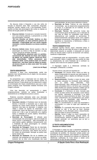 PORTUGUÊS




                                                                           particularidades, de seus traços distintivos e típicos.
    No discurso direto é frequente o uso dos verbo de                  •   Descrição da Cena: Trata-se de uma descrição
locução ou descendi: dizer, falar, acrescentar, responder,                 movimentada, que se desenvolve progressivamente
perguntar, mandar, replicar e etc.; e de travessões. Porém,                no tempo. É a descrição de um incêndio, de uma
quando as falas das personagens são curtas ou rápidas os                   briga, de um naufrágio.
verbos de locução podem ser omitidos.                                  •   Descrição Técnica: Ela apresenta muitas das
                                                                           características gerais da literatura, com a distinção de
   •   Discurso Indireto: Consiste em o narrador transmitir,               que nela se utiliza um vocabulário mais preciso,
       com suas próprias palavras, o pensamento ou a fala                  salientando-se com exatidão os pormenores. É
       das personagens. Exemplo:                                           predominantemente denotativa tendo como objetivo
       “Zé Lins levantou um brinde: lembrou os dias                        esclarecer convencendo. Pode aplicar-se a objetos, a
       triste e passados, os meus primeiros passos em                      aparelhos ou mecanismos, a fenômenos, a fatos, a
       liberdade, a fraternidade que nos reunia naquele                    lugares, a eventos e etc.
       momento, a minha literatura e os menos sombrios
       por vir”.                                                       TEXTO DISSERTATIVO
                                                                         Dissertar significa discutir, expor, interpretar ideias. A
   •   Discurso Indireto Livre: Ocorre quando a fala da             dissertação consta de uma série de juízos a respeito de um
       personagem se mistura à fala do narrador, ou seja,           determinado assunto ou questão, e pressupõe um exame
       ao fluxo normal da narração. Exemplo:                        critico do assunto sobre o qual se vai escrever com clareza,
        “Os trabalhadores passavam para os partidos,                coerência e objetividade.
       conversando alto. Quando me viram, sem chapéu,
       de pijama, por aqueles lugares, deram-me bons-                   A dissertação pode ser argumentativa - na qual o autor
       dias desconfiados. Talvez pensassem que                      tenta persuadir o leitor a respeito dos seus pontos de vista
       estivesse doido. Como poderia andar um homem                 ou simplesmente, ter como finalidade dar a conhecer ou
       àquela hora , sem fazer nada de cabeça no tempo,             explicar certo modo de ver qualquer questão.
       um branco de pés no chão como eles? Só sendo
       doido mesmo”.                                                  A linguagem usada é a referencial, centrada na
                                       (José Lins do Rego)          mensagem, enfatizando o contexto.

   TEXTO DESCRITIVO                                                    Quanto à forma, ela pode ser tripartida em :
   Descrever é fazer uma representação verbal dos                      • Introdução: Em poucas linhas coloca ao leitor os
aspectos mais característicos de um objeto, de uma pessoa,               dados fundamentais do assunto que está tratando. É
paisagem, ser e etc.                                                     a enunciação direta e objetiva da definição do ponto
                                                                         de vista do autor.
   As perspectivas que o observador tem do objeto são                  • Desenvolvimento: Constitui o corpo do texto, onde
muito importantes, tanto na descrição literária quanto na                as ideias colocadas na introdução serão definidas
descrição técnica. É esta atitude que vai determinar a ordem             com      os     dados      mais     relevantes.  Todo
na enumeração dos traços característicos para que o leitor               desenvolvimento deve estruturar-se em blocos de
possa combinar suas impressões isoladas formando uma                     ideias articuladas entre si, de forma que a sucessão
imagem unificada.                                                        deles resulte num conjunto coerente e unitário que se
                                                                         encaixa na introdução e desencadeia a conclusão.
   Uma boa descrição vai apresentando o objeto                         • Conclusão: É o fenômeno do texto, marcado pela
progressivamente, variando as partes focalizadas e                       síntese da ideia central. Na conclusão o autor reforça
associando-as ou interligando-as pouco a pouco.                          sua opinião, retomando a introdução e os fatos
                                                                         resumidos do desenvolvimento do texto. Para haver
     Podemos encontrar distinções entre uma descrição                    maior entendimento dos procedimentos que podem
literária e outra técnica. Passaremos a falar um pouco sobre             ocorrer em um dissertação, cabe fazermos a
cada uma delas:                                                          distinção entre fatos, hipótese e opinião.
     • Descrição Literária: A finalidade maior da descrição            - Fato: É o acontecimento ou coisa cuja veracidade e
         literária é transmitir a impressão que a coisa vista            reconhecida; é a obra ou ação que realmente se
         desperta em nossa mente através do sentidos. Daí                praticou.
         decorrem dois tipos de descrição: a subjetiva, que            - Hipótese: É a suposição feita acerca de uma coisa
         reflete o estado de espírito do observador, suas                possível ou não, e de que se tiram diversas
         preferências, assim ele descreve o que quer e o que             conclusões; é uma afirmação sobre o desconhecido,
         pensa ver e não o que vê realmente; já a objetiva               feita com base no que já é conhecido.
         traduz a realidade do mundo objetivo, fenomênico,             - Opinião: Opinar é julgar ou inserir expressões de
         ela é exata e dimensional.                                      aprovação ou desaprovação pessoal diante de
     • Descrição de Personagem: É utilizada para                         acontecimentos, pessoas e objetos descritos, é um
         caracterização das personagens, pela acumulação de              parecer particular, um sentimento que se tem a
         traços físicos e psicológicos, pela enumeração de               respeito de algo.
         seus hábitos, gestos, aptidões e temperamento, com
         a finalidade de situar personagens no contexto
         cultural, social e econômico .                                O TEXTO ARGUMENTATIVO
                                                                       Baseado em Adilson Citelli
     • Descrição de Paisagem: Neste tipo de descrição,
         geralmente o observador abrange de uma só vez a
                                                                        A linguagem é capaz de criar e representar realidades,
         globalidade do panorama, para depois aos poucos,
                                                                    sendo caracterizada pela identificação de um elemento de
         em ordem de proximidade, abranger as partes mais
                                                                    constituição de sentidos. Os discursos verbais podem ser
         típicas desse todo.
                                                                    formados de várias maneiras, para dissertar ou argumentar,
     • Descrição do Ambiente: Ela dá os detalhes dos                descrever ou narrar, colocamos em práticas um conjunto de
         interiores, dos ambientes em que ocorrem as ações,         referências codificadas há muito tempo e dadas como
         tentando dar ao leitor uma visualização das suas           estruturadoras do tipo de texto solicitado.

Língua Portuguesa                                               3              A Opção Certa Para a Sua Realização
 