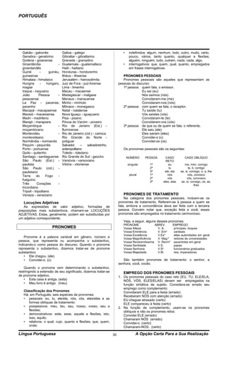 PORTUGUÊS




  Gabão - gabonês                Galiza - galego                            •    indefinidos: algum, nenhum, todo, outro, muito, certo,
  Genebra - genebrino            Gibraltar - gibraltarino                        pouco, vários, tanto quanto, qualquer e flexões;
  Goiânia - goianense            Granada - granadino                             alguém, ninguém, tudo, outrem, nada, cada, algo.
  Groenlândia                -   Guatemala - guatemalteco                   •    interrogativos: que, quem, qual, quanto, empregados
  groenlandês                    Haiti - haitiano                                em frases interrogativas.
  Guiné         -      guinéu,   Honduras - hondurenho
  guineense                      Ilhéus - ilheense                          PRONOMES PESSOAIS
  Himalaia - himalaico           Jerusalém - hierosolimita                  Pronomes pessoais são aqueles que representam as
  Hungria        -    húngaro,   Juiz de Fora - juiz-forense             pessoas do discurso:
  magiar                         Lima - limenho                             1ª pessoa: quem fala, o emissor.
  Iraque - iraquiano             Macau - macaense                                       Eu sai (eu)
  João          Pessoa       -   Madagáscar - malgaxe                                   Nós saímos (nós)
  pessoense                      Manaus - manauense                                     Convidaram-me (me)
  La Paz - pacense,              Minho - minhoto                                        Convidaram-nos (nós)
  pacenho                        Mônaco - monegasco                         2ª pessoa: com quem se fala, o receptor.
  Macapá - macapaense            Natal - natalense                                      Tu saíste (tu)
  Maceió - maceioense            Nova lguaçu - iguaçuano                                Vós saístes (vós)
  Madri - madrileno              Pisa - pisano                                          Convidaram-te (te)
  Marajó - marajoara             Póvoa do Varzim - poveiro                              Convidaram-vos (vós)
  Moçambique                 -   Rio de Janeiro (Est.) -                    3ª pessoa: de que ou de quem se fala, o referente.
  moçambicano                    fluminense                                             Ele saiu (ele)
  Montevidéu                 -   Rio de Janeiro (cid.) - carioca                        Eles sairam (eles)
  montevideano                   Rio Grande do Norte -                                  Convidei-o (o)
  Normândia - normando           potiguar                                               Convidei-os (os)
  Pequim - pequinês              Salvador      –    salvadorenho,
  Porto - portuense              soteropolitano                             Os pronomes pessoais são os seguintes:
  Quito - quitenho               Toledo - toledano
  Santiago - santiaguense        Rio Grande do Sul - gaúcho                     NÚMERO     PESSOA         CASO          CASO OBLÍQUO
  São Paulo (Est.) -             Varsóvia - varsoviano                                                    RETO
  paulista                       Vitória - vitoriense                           singular       1ª           eu          me, mim, comigo
  São Paulo (cid.) -                                                                           2ª           tu             te, ti, contigo
  paulistano                                                                                   3ª        ele, ela    se, si, consigo, o, a, lhe
  Terra      do      Fogo    -                                                   plural        1ª          nós             nós, conosco
                                                                                               2ª          vós            vós, convosco
  fueguino
                                                                                               3ª       eles, elas    se, si, consigo, os, as,
  Três        Corações       -                                                                                                   lhes
  tricordiano
  Tripoli - tripolitano
  Veneza - veneziano                                                        PRONOMES DE TRATAMENTO
                                                                             Na categoria dos pronomes pessoais, incluem-se os
   Locuções Adjetivas                                                    pronomes de tratamento. Referem-se à pessoa a quem se
   As expressões de valor adjetivo, formadas de                          fala, embora a concordância deva ser feita com a terceira
preposições mais substantivos, chamam-se LOCUÇÕES                        pessoa. Convém notar que, exceção feita a você, esses
ADJETIVAS. Estas, geralmente, podem ser substituídas por                 pronomes são empregados no tratamento cerimonioso.
um adjetivo correspondente.
                                                                            Veja, a seguir, alguns desses pronomes:
                                                                            PRONOME             ABREV.     EMPREGO
                        PRONOMES                                            Vossa Alteza          V. A.     príncipes, duques
                                                                            Vossa Eminência       V .Ema    cardeais
                                                                                                       a
                                                                            Vossa Excelência      V.Ex      altas autoridades em geral
    Pronome é a palavra variável em gênero, número e                        Vossa Magnificência   V. Mag a  reitores de universidades
pessoa, que representa ou acompanha o substantivo,                          Vossa Reverendíssima V. Revma sacerdotes em geral
indicando-o como pessoa do discurso. Quando o pronome                       Vossa Santidade       V.S.      papas
representa o substantivo, dizemos tratar-se de pronome                      Vossa Senhoria        V.Sa      funcionários graduados
substantivo.                                                                Vossa Majestade       V.M.      reis, imperadores
    • Ele chegou. (ele)
    • Convidei-o. (o)                                                       São também pronomes de tratamento: o senhor, a
                                                                         senhora, você, vocês.
    Quando o pronome vem determinando o substantivo,
restringindo a extensão de seu significado, dizemos tratar-se               EMPREGO DOS PRONOMES PESSOAIS
de pronome adjetivo.                                                     1. Os pronomes pessoais do caso reto (EU, TU, ELE/ELA,
    • Esta casa é antiga. (esta)                                            NÓS, VÓS, ELES/ELAS) devem ser empregados na
    • Meu livro é antigo. (meu)                                             função sintática de sujeito. Considera-se errado seu
                                                                            emprego como complemento:
   Classificação dos Pronomes                                               Convidaram ELE para a festa (errado)
   Há, em Português, seis espécies de pronomes:                             Receberam NÓS com atenção (errado)
   • pessoais: eu, tu, ele/ela, nós, vós, eles/elas e as                    EU cheguei atrasado (certo)
      formas oblíquas de tratamento:                                        ELE compareceu à festa (certo)
   • possessivos: meu, teu, seu, nosso, vosso, seu e                     2. Na função de complemento, usam-se os pronomes
      flexões;                                                              oblíquos e não os pronomes retos:
   • demonstrativos: este, esse, aquele e flexões; isto,                    Convidei ELE (errado)
      isso, aquilo;                                                         Chamaram NÓS (errado)
   • relativos: o qual, cujo, quanto e flexões; que, quem,                  Convidei-o. (certo)
      onde;                                                                 Chamaram-NOS. (certo)

Língua Portuguesa                                                   30                A Opção Certa Para a Sua Realização
 