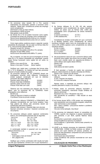 PORTUGUÊS




3. Os pronomes retos (exceto EU e TU), quando                     livro).
   antecipados de preposição, passam a funcionar como
   oblíquos. Neste caso, considera-se correto seu emprego         8. As formas oblíquas O, A, OS, AS são sempre
   como complemento:                                                 empregadas como complemento de verbos transitivos
   Informaram a ELE os reais motivos.                                diretos, ao passo que as formas LHE, LHES são
   Emprestaram a NÓS os livros.                                      empregadas como complemento de verbos transitivos
   Eles gostam muito de NÓS.                                         indiretos:
4. As formas EU e TU só podem funcionar como sujeito.                O menino convidou-a.      (V.T.D )
   Considera-se errado seu emprego como complemento:                 O filho obedece-lhe.      (V.T. l )
   Nunca houve desentendimento entre eu e tu. (errado)
   Nunca houve desentendimento entre mim e ti. (certo)                Consideram-se erradas construções em que o pronome
                                                                  O (e flexões) aparece como complemento de verbos
   Como regra prática, podemos propor o seguinte: quando          transitivos indiretos, assim como as construções em que o
precedidas de preposição, não se usam as formas retas EU          nome LHE (LHES) aparece como complemento de verbos
e TU, mas as formas oblíquas MIM e TI:                            transitivos diretos:
   Ninguém irá sem EU. (errado)                                       Eu lhe vi ontem.               (errado)
   Nunca houve discussões entre EU e TU. (errado)                     Nunca o obedeci.               (errado)
   Ninguém irá sem MIM. (certo)                                       Eu o vi ontem.                 (certo)
   Nunca houve discussões entre MIM e TI. (certo)                     Nunca lhe obedeci.             (certo)

     Há, no entanto, um caso em que se empregam as formas         9. Há pouquíssimos casos em que o pronome oblíquo pode
retas EU e TU mesmo precedidas por preposição: quando                funcionar como sujeito. Isto ocorre com os verbos: deixar,
essas formas funcionam como sujeito de um verbo no                   fazer, ouvir, mandar, sentir, ver, seguidos de infinitivo. O
infinitivo.                                                          nome oblíquo será sujeito desse infinitivo:
     Deram o livro para EU ler    (ler: sujeito)                     Deixei-o sair.
     Deram o livro para TU leres  (leres: sujeito)                   Vi-o chegar.
                                                                     Sofia deixou-se estar à janela.
   Verifique que, neste caso, o emprego das formas retas
EU e TU é obrigatório, na medida em que tais pronomes                 É fácil perceber a função do sujeito dos pronomes
exercem a função sintática de sujeito.                            oblíquos, desenvolvendo as orações reduzidas de infinitivo:
5. Os pronomes oblíquos SE, SI, CONSIGO devem ser                     Deixei-o sair = Deixei que ele saísse.
   empregados somente como reflexivos. Considera-se               10. Não se considera errada a repetição de pronomes
   errada qualquer construção em que os referidos                     oblíquos:
   pronomes não sejam reflexivos:                                     A mim, ninguém me engana.
   Querida, gosto muito de SI.          (errado)                      A ti tocou-te a máquina mercante.
   Preciso muito falar CONSIGO.         (errado)
   Querida, gosto muito de você.        (certo)                      Nesses casos, a repetição do pronome oblíquo não
   Preciso muito falar com você.        (certo)                   constitui pleonasmo vicioso e sim ênfase.

   Observe que nos exemplos que seguem não há erro                11. Muitas vezes os pronomes oblíquos equivalem a
algum, pois os pronomes SE, SI, CONSIGO, foram                        pronomes possessivo, exercendo função sintática de
empregados como reflexivos:                                           adjunto adnominal:
   Ele feriu-se                                                       Roubaram-me o livro = Roubaram meu livro.
   Cada um faça por si mesmo a redação                                Não escutei-lhe os conselhos = Não escutei os seus
   O professor trouxe as provas consigo                               conselhos.

6. Os pronomes oblíquos CONOSCO e CONVOSCO são                    12. As formas plurais NÓS e VÓS podem ser empregadas
   utilizados normalmente em sua forma sintética. Caso                para representar uma única pessoa (singular), adquirindo
   haja palavra de reforço, tais pronomes devem ser                   valor cerimonioso ou de modéstia:
   substituídos pela forma analítica:                                 Nós - disse o prefeito - procuramos resolver o problema
   Queriam falar conosco = Queriam falar com nós dois                 das enchentes.
   Queriam conversar convosco = Queriam conversar com                 Vós sois minha salvação, meu Deus!
   vós próprios.
                                                                  13. Os pronomes de tratamento devem vir precedidos de
7. Os pronomes oblíquos podem aparecer combinados                     VOSSA, quando nos dirigimos à pessoa representada
   entre si. As combinações possíveis são as seguintes:               pelo pronome, e por SUA, quando falamos dessa
    me+o=mo                 me + os = mos                             pessoa:
    te+o=to                 te + os = tos                             Ao encontrar o governador, perguntou-lhe:
    lhe+o=lho               lhe + os = lhos                           Vossa Excelência já aprovou os projetos?
    nos + o = no-lo         nos + os = no-los                         Sua Excelência, o governador, deverá estar presente na
    vos + o = vo-lo         vos + os = vo-los                         inauguração.
    lhes + o = lho          lhes + os = lhos
                                                                  14. VOCÊ e os demais pronomes de tratamento (VOSSA
    A combinação também é possível com os pronomes                    MAJESTADE, VOSSA ALTEZA) embora se refiram à
oblíquos femininos a, as.                                             pessoa com quem falamos (2ª pessoa, portanto), do
      me+a=ma                       me + as = mas                     ponto de vista gramatical, comportam-se como pronomes
      te+a=ta                       te + as = tas                     de terceira pessoa:
    - Você pagou o livro ao livreiro?                                 Você trouxe seus documentos?
    - Sim, paguei-LHO.                                                Vossa Excelência não precisa incomodar-se com seus
                                                                      problemas.
   Verifique que a forma combinada LHO resulta da fusão
de LHE (que representa o livreiro) com O (que representa o            COLOCAÇÃO DE PRONOMES
Língua Portuguesa                                            31              A Opção Certa Para a Sua Realização
 