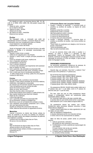 PORTUGUÊS




   Em relação ao verbo, os pronomes átonos (ME, TE, SE,
LHE, O, A, NÓS, VÓS, LHES, OS, AS) podem ocupar três                     O Pronome Átono nas Locuções Verbais
posições:
                                                                      1. Auxiliar + infinitivo ou gerúndio - o pronome pode vir
1. Antes do verbo - próclise
                                                                         proclítico ou enclítico ao auxiliar, ou depois do verbo
   Eu te observo há dias.
                                                                         principal.
2. Depois do verbo - ênclise
                                                                         Podemos contar-lhe o ocorrido.
   Observo-te há dias.
                                                                         Podemos-lhe contar o ocorrido.
3. No interior do verbo - mesóclise
                                                                         Não lhes podemos contar o ocorrido.
   Observar-te-ei sempre.
                                                                         O menino foi-se descontraindo.
                                                                         O menino foi descontraindo-se.
     Ênclise                                                             O menino não se foi descontraindo.
   Na linguagem culta, a colocação que pode ser                       2. Auxiliar + particípio passado - o pronome deve vir
considerada normal é a ênclise: o pronome depois do verbo,               enclítico ou proclítico ao auxiliar, mas nunca enclítico ao
funcionando como seu complemento direto ou indireto.                     particípio.
   O pai esperava-o na estação agitada.                                  "Outro mérito do positivismo em relação a mim foi ter-me
   Expliquei-lhe o motivo das férias.                                    levado a Descartes ."
                                                                         Tenho-me levantado cedo.
    Ainda na linguagem culta, em escritos formais e de estilo            Não me tenho levantado cedo.
cuidadoso, a ênclise é a colocação recomendada nos
seguintes casos:                                                           O uso do pronome átono solto entre o auxiliar e o
1. Quando o verbo iniciar a oração:                                   infinitivo, ou entre o auxiliar e o gerúndio, já está
    Voltei-me em seguida para o céu límpido.                          generalizado, mesmo na linguagem culta. Outro aspecto
2. Quando o verbo iniciar a oração principal precedida de             evidente, sobretudo na linguagem coloquial e popular, é o da
    pausa:                                                            colocação do pronome no início da oração, o que se deve
    Como eu achasse muito breve, explicou-se.                         evitar na linguagem escrita.
3. Com o imperativo afirmativo:
    Companheiros, escutai-me.
4. Com o infinitivo impessoal:                                           PRONOMES POSSESSIVOS
    A menina não entendera que engorda-las seria apressar-                Os pronomes possessivos referem-se às pessoas do
    lhes um destino na mesa.                                          discurso, atribuindo-lhes a posse de alguma coisa.
5. Com o gerúndio, não precedido da preposição EM:
    E saltou, chamando-me pelo nome, conversou comigo.                    Quando digo, por exemplo, “meu livro”, a palavra “meu”
6. Com o verbo que inicia a coordenada assindética.                   informa que o livro pertence a 1ª pessoa (eu)
     A velha amiga trouxe um lenço, pediu-me uma pequena
    moeda de meio franco.                                                Eis as formas dos pronomes possessivos:
                                                                         1ª pessoa singular: MEU, MINHA, MEUS, MINHAS.
     Próclise                                                            2ª pessoa singular: TEU, TUA, TEUS, TUAS.
     Na linguagem culta, a próclise é recomendada:                       3ª pessoa singular: SEU, SUA, SEUS, SUAS.
1.   Quando o verbo estiver precedido de pronomes relativos,             1ª pessoa plural: NOSSO, NOSSA, NOSSOS, NOSSAS.
     indefinidos, interrogativos e conjunções.                           2ª pessoa plural: VOSSO, VOSSA, VOSSOS, VOSSAS.
     As crianças que me serviram durante anos eram bichos.               3ª pessoa plural: SEU, SUA, SEUS, SUAS.
     Tudo me parecia que ia ser comida de avião.
     Quem lhe ensinou esses modos?                                        Os possessivos SEU(S), SUA(S) tanto podem referir-se à
     Quem os ouvia, não os amou.                                      3ª pessoa (seu pai = o pai dele), como à 2ª pessoa do
     Que lhes importa a eles a recompensa?                            discurso (seu pai = o pai de você).
     Emília tinha quatorze anos quando a vi pela primeira vez.
2.   Nas orações optativas (que exprimem desejo):                        Por isso, toda vez que os ditos possessivos derem
     Papai do céu o abençoe.                                          margem a ambiguidade, devem ser substituídos pelas
     A terra lhes seja leve.                                          expressões dele(s), dela(s).
3.   Com o gerúndio precedido da preposição EM:                          Ex.:Você bem sabe que eu não sigo a opinião dele.
     Em se animando, começa a contagiar-nos.                             A opinião dela era que Camilo devia tornar à casa deles.
     Bromil era o suco em se tratando de combater a tosse.               Eles batizaram com o nome delas as águas deste rio.
4.   Com advérbios pronunciados juntamente com o verbo,
     sem que haja pausa entre eles.                                       Os possessivos devem ser usados com critério.
     Aquela voz sempre lhe comunicava vida nova.                      Substituí-los pelos pronomes oblíquos comunica á frase
     Antes, falava-se tão-somente na aguardente da terra.             desenvoltura e elegância.
                                                                          Crispim Soares beijou-lhes as mãos agradecido (em vez
     Mesóclise                                                        de: beijou as suas mãos).
                                                                          Não me respeitava a adolescência.
    Usa-se o pronome no interior das formas verbais do
                                                                          A repulsa estampava-se-lhe nos músculos da face.
futuro do presente e do futuro do pretérito do indicativo,
                                                                          O vento vindo do mar acariciava-lhe os cabelos.
desde que estes verbos não estejam precedidos de palavras
que reclamem a próclise.
                                                                         Além da ideia de posse, podem ainda os pronomes
    Lembrar-me-ei de alguns belos dias em Paris.
                                                                      exprimir:
    Dir-se-ia vir do oco da terra.
                                                                         1. Cálculo aproximado, estimativa:
                                                                             Ele poderá ter seus quarenta e cinco anos
     Mas:
                                                                         2. Familiaridade ou ironia, aludindo-se á personagem de
     Não me lembrarei de alguns belos dias em Paris.
                                                                             uma história
     Jamais se diria vir do oco da terra.
                                                                             O nosso homem não se deu por vencido.
     Com essas formas verbais a ênclise é inadmissível:
                                                                             Chama-se Falcão o meu homem
     Lembrarei-me (!?)
                                                                         3. O mesmo que os indefinidos certo, algum
     Diria-se (!?)
                                                                             Eu cá tenho minhas dúvidas

Língua Portuguesa                                                32              A Opção Certa Para a Sua Realização
 