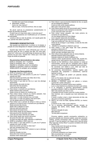 PORTUGUÊS




      Cornélio teve suas horas amargas                                 c) Para indicar o que se encontra distante de nós, ou aquilo
   4. Afetividade, cortesia                                               de que desejamos distância:
      Como vai, meu menino?                                               O povo já não confia nesses políticos.
      Não os culpo, minha boa senhora, não os culpo                       Não quero mais pensar nisso.
                                                                       d) Para indicar aquilo que já foi mencionado pela 2ª pessoa:
    No plural usam-se os possessivos substantivados no                    Nessa tua pergunta muita matreirice se esconde.
sentido de parentes de família.                                           O que você quer dizer com isso?
    É assim que um moço deve zelar o nome dos seus?                    e) Para indicar tempo passado, não muito próximo do
    Podem os possessivos ser modificados por um advérbio                  momento em que falamos:
de intensidade.                                                           Um dia desses estive em Porto Alegre.
    Levaria a mão ao colar de pérolas, com aquele gesto tão               Comi naquele restaurante dia desses.
seu, quando não sabia o que dizer.                                     f) Para indicar aquilo que já mencionamos:
                                                                          Fugir aos problemas? Isso não é do meu feitio.
   PRONOMES DEMONSTRATIVOS                                                Ainda hei de conseguir o que desejo, e esse dia não está
                                                                          muito distante.
   São aqueles que determinam, no tempo ou no espaço, a
                                                                       3. AQUELE (e variações) e AQUILO usam-se:
posição da coisa designada em relação à pessoa gramatical.
                                                                       a) Para indicar o que está longe das duas primeiras
                                                                          pessoas e refere-se á 3ª.
   Quando digo “este livro”, estou afirmando que o livro se
                                                                          Aquele documento que lá está é teu?
encontra perto de mim a pessoa que fala. Por outro lado,
                                                                          Aquilo que eles carregam pesa 5 kg.
“esse livro” indica que o livro está longe da pessoa que fala e
                                                                       b) Para indicar tempo passado mais ou menos distante.
próximo da que ouve; “aquele livro” indica que o livro está
                                                                          Naquele instante estava preocupado.
longe de ambas as pessoas.
                                                                          Daquele instante em diante modifiquei-me.
                                                                          Usamos, ainda, aquela semana, aquele mês, aquele ano,
   Os pronomes demonstrativos são estes:                                  aquele século, para exprimir que o tempo já decorreu.
   ESTE (e variações), isto = 1ª pessoa                                4. Quando se faz referência a duas pessoas ou coisas já
   ESSE (e variações), isso = 2ª pessoa                                   mencionadas, usa-se este (ou variações) para a última
   AQUELE (e variações), próprio (e variações)                            pessoa ou coisa e aquele (ou variações) para a primeira:
   MESMO (e variações), próprio (e variações)                             Ao conversar com lsabel e Luís, notei que este se
   SEMELHANTE (e variação), tal (e variação)                              encontrava nervoso e aquela tranquila.
                                                                       5. Os pronomes demonstrativos, quando regidos pela
   Emprego dos Demonstrativos                                             preposição DE, pospostos a substantivos, usam-se
1. ESTE (e variações) e ISTO usam-se:                                     apenas no plural:
a) Para indicar o que está próximo ou junto da 1ª pessoa                  Você teria coragem de proferir um palavrão desses,
   (aquela que fala).                                                     Rose?
   Este documento que tenho nas mãos não é meu.                           Com um frio destes não se pode sair de casa.
   Isto que carregamos pesa 5 kg.                                         Nunca vi uma coisa daquelas.
b) Para indicar o que está em nós ou o que nos abrange                 6. MESMO e PRÓPRIO variam em gênero e número
   fisicamente:                                                           quando têm caráter reforçativo:
   Este coração não pode me trair.                                        Zilma mesma (ou própria) costura seus vestidos.
   Esta alma não traz pecados.                                            Luís e Luísa mesmos (ou próprios) arrumam suas camas.
   Tudo se fez por este país..                                         7. O (e variações) é pronome demonstrativo quando
c) Para indicar o momento em que falamos:                                 equivale a AQUILO, ISSO ou AQUELE (e variações).
   Neste instante estou tranquilo.                                        Nem tudo (aquilo) que reluz é ouro.
   Deste minuto em diante vou modificar-me.                               O (aquele) que tem muitos vícios tem muitos mestres.
d) Para indicar tempo vindouro ou mesmo passado, mas                      Das meninas, Jeni a (aquela) que mais sobressaiu nos
   próximo do momento em que falamos:                                     exames.
   Esta noite (= a noite vindoura) vou a um baile.                        A sorte é mulher e bem o (isso) demonstra de fato, ela
   Esta noite (= a noite que passou) não dormi bem.                       não ama os homens superiores.
   Um dia destes estive em Porto Alegre.                               8. NISTO, em início de frase, significa ENTÃO, no mesmo
e) Para indicar que o período de tempo é mais ou menos                    instante:
   extenso e no qual se inclui o momento em que falamos:                  A menina ia cair, nisto, o pai a segurou
   Nesta semana não choveu.                                            9. Tal é pronome demonstrativo quando tomado na
   Neste mês a inflação foi maior.                                        acepção DE ESTE, ISTO, ESSE, ISSO, AQUELE,
   Este ano será bom para nós.                                            AQUILO.
   Este século terminará breve.                                           Tal era a situação do país.
f) Para indicar aquilo de que estamos tratando:                           Não disse tal.
   Este assunto já foi discutido ontem.                                   Tal não pôde comparecer.
   Tudo isto que estou dizendo já é velho.
g) Para indicar aquilo que vamos mencionar:                                 Pronome adjetivo quando acompanha substantivo ou
   Só posso lhe dizer isto: nada somos.                                pronome (atitudes tais merecem cadeia, esses tais merecem
   Os tipos de artigo são estes: definidos e indefinidos.              cadeia), quando acompanha QUE, formando a expressão
2. ESSE (e variações) e ISSO usam-se:                                  que tal? (? que lhe parece?) em frases como Que tal minha
a) Para indicar o que está próximo ou junto da 2ª pessoa               filha? Que tais minhas filhas? e quando correlativo DE QUAL
   (aquela com quem se fala):                                          ou OUTRO TAL:
   Esse documento que tens na mão é teu?                                    Suas manias eram tais quais as minhas.
   Isso que carregas pesa 5 kg.                                             A mãe era tal quais as filhas.
b) Para indicar o que está na 2ª pessoa ou que a abrange                    Os filhos são tais qual o pai.
   fisicamente:                                                             Tal pai, tal filho.
   Esse teu coração me traiu.                                               É pronome substantivo em frases como:
   Essa alma traz inúmeros pecados.                                         Não encontrarei tal (= tal coisa).
   Quantos vivem nesse pais?                                                Não creio em tal (= tal coisa)

Língua Portuguesa                                                 33              A Opção Certa Para a Sua Realização
 