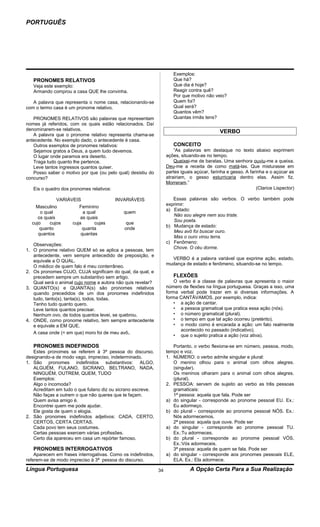 PORTUGUÊS




                                                                      Exemplos:
   PRONOMES RELATIVOS                                                 Que há?
   Veja este exemplo:                                                 Que dia é hoje?
   Armando comprou a casa QUE lhe convinha.                           Reagir contra quê?
                                                                      Por que motivo não veio?
   A palavra que representa o nome casa, relacionando-se              Quem foi?
com o termo casa é um pronome relativo.                               Qual será?
                                                                      Quantos vêm?
   PRONOMES RELATIVOS são palavras que representam                    Quantas irmãs tens?
nomes já referidos, com os quais estão relacionados. Daí
denominarem-se relativos.                                                                    VERBO
   A palavra que o pronome relativo representa chama-se
antecedente. No exemplo dado, o antecedente é casa.
   Outros exemplos de pronomes relativos:                             CONCEITO
   Sejamos gratos a Deus, a quem tudo devemos.                         “As palavras em destaque no texto abaixo exprimem
   O lugar onde paramos era deserto.                               ações, situando-as no tempo.
   Traga tudo quanto lhe pertence.                                     Queixei-me de baratas. Uma senhora ouviu-me a queixa.
   Leve tantos ingressos quantos quiser.                           Deu-me a receita de como matá-las. Que misturasse em
   Posso saber o motivo por que (ou pelo qual) desistiu do         partes iguais açúcar, farinha e gesso. A farinha e o açúcar as
concurso?                                                          atrairiam, o gesso esturricaria dentro elas. Assim fiz.
                                                                   Morreram.”
   Eis o quadro dos pronomes relativos:                                                                        (Clarice Lispector)

              VARIÁVEIS                   INVARIÁVEIS                 Essas palavras são verbos. O verbo também pode
                                                                   exprimir:
    Masculino          Feminino
                                                                   a) Estado:
      o qual             a qual              quem
                                                                      Não sou alegre nem sou triste.
     os quais           as quais
                                                                      Sou poeta.
  cujo    cujos     cuja      cujas          que
                                                                   b) Mudança de estado:
      quanto             quanta              onde
                                                                      Meu avô foi buscar ouro.
     quantos            quantas
                                                                      Mas o ouro virou terra.
                                                                   c) Fenômeno:
   Observações:
                                                                      Chove. O céu dorme.
1. O pronome relativo QUEM só se aplica a pessoas, tem
   antecedente, vem sempre antecedido de preposição, e
                                                                     VERBO é a palavra variável que exprime ação, estado,
   equivale a O QUAL.
                                                                   mudança de estado e fenômeno, situando-se no tempo.
   O médico de quem falo é meu conterrâneo.
2. Os pronomes CUJO, CUJA significam do qual, da qual, e
   precedem sempre um substantivo sem artigo.                         FLEXÕES
   Qual será o animal cujo nome a autora não quis revelar?             O verbo é a classe de palavras que apresenta o maior
3. QUANTO(s) e QUANTA(s) são pronomes relativos                    número de flexões na língua portuguesa. Graças a isso, uma
   quando precedidos de um dos pronomes indefinidos                forma verbal pode trazer em si diversas informações. A
   tudo, tanto(s), tanta(s), todos, todas.                         forma CANTÁVAMOS, por exemplo, indica:
   Tenho tudo quanto quero.                                           • a ação de cantar.
   Leve tantos quantos precisar.                                      • a pessoa gramatical que pratica essa ação (nós).
   Nenhum ovo, de todos quantos levei, se quebrou.                    • o número gramatical (plural).
4. ONDE, como pronome relativo, tem sempre antecedente                • o tempo em que tal ação ocorreu (pretérito).
   e equivale a EM QUE.                                               • o modo como é encarada a ação: um fato realmente
                                                                          acontecido no passado (indicativo).
   A casa onde (= em que) moro foi de meu avô.
                                                                      • que o sujeito pratica a ação (voz ativa).

   PRONOMES INDEFINIDOS                                               Portanto, o verbo flexiona-se em número, pessoa, modo,
   Estes pronomes se referem à 3ª pessoa do discurso,              tempo e voz.
designando-a de modo vago, impreciso, indeterminado.               1. NÚMERO: o verbo admite singular e plural:
1. São pronomes indefinidos substantivos: ALGO,                       O menino olhou para o animal com olhos alegres.
   ALGUÉM, FULANO, SICRANO, BELTRANO, NADA,                           (singular).
   NINGUÉM, OUTREM, QUEM, TUDO                                        Os meninos olharam para o animal com olhos alegres.
   Exemplos:                                                          (plural).
   Algo o incomoda?                                                2. PESSOA: servem de sujeito ao verbo as três pessoas
   Acreditam em tudo o que fulano diz ou sicrano escreve.             gramaticais:
   Não faças a outrem o que não queres que te façam.                  1ª pessoa: aquela que fala. Pode ser
   Quem avisa amigo é.                                             a) do singular - corresponde ao pronome pessoal EU. Ex.:
   Encontrei quem me pode ajudar.                                     Eu adormeço.
   Ele gosta de quem o elogia.                                     b) do plural - corresponde ao pronome pessoal NÓS. Ex.:
2. São pronomes indefinidos adjetivos: CADA, CERTO,                   Nós adormecemos.
   CERTOS, CERTA CERTAS.                                              2ª pessoa: aquela que ouve. Pode ser
   Cada povo tem seus costumes.                                    a) do singular - corresponde ao pronome pessoal TU.
   Certas pessoas exercem várias profissões.                          Ex.:Tu adormeces.
   Certo dia apareceu em casa um repórter famoso.                  b) do plural - corresponde ao pronome pessoal VÓS.
                                                                      Ex.:Vós adormeceis.
   PRONOMES INTERROGATIVOS                                            3ª pessoa: aquela de quem se fala. Pode ser
    Aparecem em frases interrogativas. Como os indefinidos,        a) do singular - corresponde aos pronomes pessoais ELE,
referem-se de modo impreciso à 3ª pessoa do discurso.                 ELA. Ex.: Ela adormece.

Língua Portuguesa                                             34              A Opção Certa Para a Sua Realização
 
