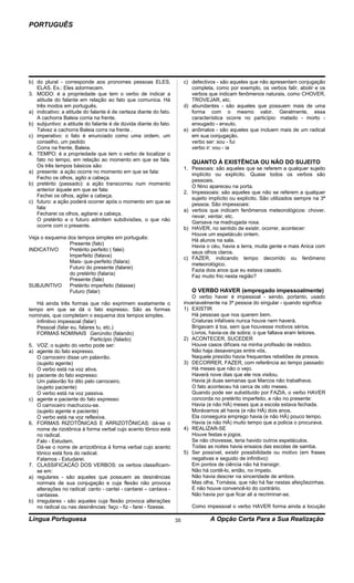 PORTUGUÊS




b) do plural - corresponde aos pronomes pessoas ELES,                   c) defectivos - são aqueles que não apresentam conjugação
   ELAS. Ex.: Eles adormecem.                                              completa, como por exemplo, os verbos falir, abolir e os
3. MODO: é a propriedade que tem o verbo de indicar a                      verbos que indicam fenômenos naturais, como CHOVER,
   atitude do falante em relação ao fato que comunica. Há                  TROVEJAR, etc.
   três modos em português.                                             d) abundantes - são aqueles que possuem mais de uma
a) indicativo: a atitude do falante é de certeza diante do fato.           forma com o mesmo valor. Geralmente, essa
   A cachorra Baleia corria na frente.                                     característica ocorre no particípio: matado - morto -
b) subjuntivo: a atitude do falante é de dúvida diante do fato.            enxugado - enxuto.
   Talvez a cachorra Baleia corra na frente .                           e) anômalos - são aqueles que incluem mais de um radical
c) imperativo: o fato é enunciado como uma ordem, um                       em sua conjugação.
   conselho, um pedido                                                     verbo ser: sou - fui
   Corra na frente, Baleia.                                                verbo ir: vou - ia
4. TEMPO: é a propriedade que tem o verbo de localizar o
   fato no tempo, em relação ao momento em que se fala.                    QUANTO À EXISTÊNCIA OU NÃO DO SUJEITO
   Os três tempos básicos são:
                                                                        1. Pessoais: são aqueles que se referem a qualquer sujeito
a) presente: a ação ocorre no momento em que se fala:
                                                                           implícito ou explícito. Quase todos os verbos são
   Fecho os olhos, agito a cabeça.
                                                                           pessoais.
b) pretérito (passado): a ação transcorreu num momento
                                                                           O Nino apareceu na porta.
   anterior àquele em que se fala:
                                                                        2. Impessoais: são aqueles que não se referem a qualquer
   Fechei os olhos, agitei a cabeça.
                                                                           sujeito implícito ou explícito. São utilizados sempre na 3ª
c) futuro: a ação poderá ocorrer após o momento em que se
                                                                           pessoa. São impessoais:
   fala:
                                                                        a) verbos que indicam fenômenos meteorológicos: chover,
   Fecharei os olhos, agitarei a cabeça.
                                                                           nevar, ventar, etc.
   O pretérito e o futuro admitem subdivisões, o que não
                                                                           Garoava na madrugada roxa.
   ocorre com o presente.
                                                                        b) HAVER, no sentido de existir, ocorrer, acontecer:
                                                                           Houve um espetáculo ontem.
Veja o esquema dos tempos simples em português:
                                                                           Há alunos na sala.
                Presente (falo)
                                                                           Havia o céu, havia a terra, muita gente e mais Anica com
INDICATIVO      Pretérito perfeito ( falei)
                                                                           seus olhos claros.
                Imperfeito (falava)
                                                                        c) FAZER, indicando tempo decorrido ou fenômeno
                Mais- que-perfeito (falara)
                                                                           meteorológico.
                Futuro do presente (falarei)
                                                                           Fazia dois anos que eu estava casado.
                do pretérito (falaria)
                                                                           Faz muito frio nesta região?
                Presente (fale)
SUBJUNTIVO      Pretérito imperfeito (falasse)
                Futuro (falar)                                             O VERBO HAVER (empregado impessoalmente)
                                                                            O verbo haver é impessoal - sendo, portanto, usado
   Há ainda três formas que não exprimem exatamente o                   invariavelmente na 3ª pessoa do singular - quando significa:
tempo em que se dá o fato expresso. São as formas                       1) EXISTIR
nominais, que completam o esquema dos tempos simples.                       Há pessoas que nos querem bem.
   Infinitivo impessoal (falar)                                             Criaturas infalíveis nunca houve nem haverá.
   Pessoal (falar eu, falares tu, etc.)                                     Brigavam à toa, sem que houvesse motivos sérios.
   FORMAS NOMINAIS Gerúndio (falando)                                       Livros, havia-os de sobra; o que faltava eram leitores.
                            Particípio (falado)                         2) ACONTECER, SUCEDER
5. VOZ: o sujeito do verbo pode ser:                                        Houve casos difíceis na minha profissão de médico.
a) agente do fato expresso.                                                 Não haja desavenças entre vós.
   O carroceiro disse um palavrão.                                          Naquele presídio havia frequentes rebeliões de presos.
   (sujeito agente)                                                     3) DECORRER, FAZER, com referência ao tempo passado:
   O verbo está na voz ativa.                                               Há meses que não o vejo.
b) paciente do fato expresso:                                               Haverá nove dias que ele nos visitou.
   Um palavrão foi dito pelo carroceiro.                                    Havia já duas semanas que Marcos não trabalhava.
   (sujeito paciente)                                                       O fato aconteceu há cerca de oito meses.
   O verbo está na voz passiva.                                             Quando pode ser substituído por FAZIA, o verbo HAVER
c) agente e paciente do fato expresso:                                      concorda no pretérito imperfeito, e não no presente:
   O carroceiro machucou-se.                                                Havia (e não HÁ) meses que a escola estava fechada.
   (sujeito agente e paciente)                                              Morávamos ali havia (e não HÁ) dois anos.
   O verbo está na voz reflexiva.                                           Ela conseguira emprego havia (e não HÁ) pouco tempo.
6. FORMAS RIZOTÔNICAS E ARRIZOTÔNICAS: dá-se o                              Havia (e não HÁ) muito tempo que a policia o procurava.
   nome de rizotônica à forma verbal cujo acento tônico está            4) REALIZAR-SE
   no radical.                                                              Houve festas e jogos.
   Falo - Estudam.                                                          Se não chovesse, teria havido outros espetáculos.
   Dá-se o nome de arrizotônica à forma verbal cujo acento                  Todas as noites havia ensaios das escolas de samba.
   tônico está fora do radical.                                         5) Ser possível, existir possibilidade ou motivo (em frases
   Falamos - Estudarei.                                                     negativas e seguido de infinitivo):
7. CLASSIFICACÃO DOS VERBOS: os verbos classificam-                         Em pontos de ciência não há transigir.
   se em:                                                                   Não há contê-lo, então, no ímpeto.
a) regulares - são aqueles que possuem as desinências                       Não havia descrer na sinceridade de ambos.
   normais de sua conjugação e cuja flexão não provoca                      Mas olha, Tomásia, que não há fiar nestas afeiçõezinhas.
   alterações no radical: canto - cantei - cantarei – cantava -             E não houve convencê-lo do contrário.
   cantasse.                                                                Não havia por que ficar ali a recriminar-se.
b) irregulares - são aqueles cuja flexão provoca alterações
   no radical ou nas desinências: faço - fiz - farei - fizesse.            Como impessoal o verbo HAVER forma ainda a locução

Língua Portuguesa                                                  35              A Opção Certa Para a Sua Realização
 