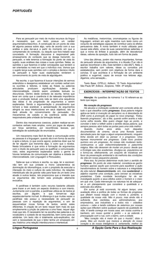 PORTUGUÊS




    Para se persuadir por meio de muitos recursos da língua              As metáforas, metomínias, onomatopeias ou figuras de
é necessário que um texto possua um caráter                          linguagem, entram em ação inseridos num texto como um
argumentativo/descritivo. A construção de um ponto de vista          conjunto de estratégias capazes de contribuir para os efeitos
de alguma pessoa sobre algo, varia de acordo com a sua               persuasivos dele. A ironia também é muito utilizada para
análise e esta dar-se-á a partir do momento em que a                 causar este efeito, umas de suas características salientes, é
compreensão do conteúdo, ou daquilo que fora tratado seja            que a ironia dá ênfase à gozação, além de desvalorizar
concretado. A formação discursiva é responsável pelo                 ideias, valores da oposição, tudo isto em forma de piada.
emassamento do conteúdo que se deseja transmitir, ou
persuadir, e nele teremos a formação do ponto de vista do               Uma das últimas, porém não menos importantes, formas
sujeito, suas análises das coisas e suas opiniões. Nelas, as         de persuadir através de argumentos, é a Alusão ("Ler não é
opiniões o que fazemos é soltar concepções que tendem a              apenas reconhecer o dito, mais também o não-dito"). Nela, o
ser orientadas no meio em que o indivíduo viva. Vemos que            escritor trabalha com valores, ideias ou conceitos pré
o sujeito lança suas opiniões com o simples e decisivo intuito       estabelecidos, sem porém com objetivos de forma clara e
de persuadir e fazer suas explanações renderem o                     concisa. O que acontece é a formação de um ambiente
convencimento do ponto de vista de algo/alguém.                      poético e sugerível, capaz de evocar nos leitores algo,
                                                                     digamos, uma sensação...
    Na escrita, o que fazemos é buscar intenções de sermos
entendidos e desejamos estabelecer um contato verbal com                Texto Base: CITELLI, Adilson; “O Texto Argumentativo”
os ouvintes e leitores, e todas as frases ou palavras                São Paulo SP, Editora ..Scipione, 1994 - 6ª edição.
articuladas     produzem     significações   dotadas    de
intencionalidade, criando assim unidades textuais ou                    EXERCÍCIOS – INTERPRETAÇÃO DE TEXTOS
discursivas. Dentro deste contexto da escrita, temos que
levar em conta que a coerência é de relevada importância                 Atenção: As questões de números 1 a 10 referem-se ao
para a produção textual, pois nela se dará uma sequência             texto que segue.
das ideias e da progressão de argumentos a serem
explanadas. Sendo a argumentação o procedimento que                      No coração do progresso
tornará a tese aceitável, a apresentação de argumentos                   Há séculos a civilização ocidental vem correndo atrás de
atingirá os seus interlocutores em seus objetivos; isto se           tudo o que classifica como progresso. Essa palavra mágica
dará através do convencimento da persuasão. Os                       aplica-se tanto à invenção do aeroplano ou à descoberta do
mecanismos da coesão e da coerência serão então                      DNA como à promoção do papai no novo emprego. “Estou
responsáveis pela unidade da formação textual.                       fazendo progressos”, diz a titia, quando enfim acerta a mão
                                                                     numa velha receita. Mas quero chegar logo ao ponto, e
    Dentro dos mecanismos coesivos, podem realizar-se em             convidar o leitor a refletir sobre o sentido dessa palavra, que
contextos verbais mais amplos, como por jogos de elipses,            sempre pareceu abrir todas as portas para uma vida melhor.
por força semântica, por recorrências lexicais, por                      Quando,      muitos      anos     atrás,   num    daqueles
estratégias de substituição de enunciados.                           documentários de cinema, via-se uma floresta sendo
                                                                     derrubada para dar lugar a algum empreendimento, ninguém
    Um mecanismo mais fácil de fazer a comunicação entre             tinha dúvida em dizer ou pensar: é o progresso. Uma
as pessoas é a linguagem, quando ela é em forma da escrita           represa monumental era progresso. Cada novo produto
e após a leitura, (o que ocorre agora), podemos dizer que há         químico era um progresso. As coisas não mudaram tanto:
de ter alguém que transmita algo, e outro que o receba.              continuamos a usar indiscriminadamente a palavrinha
Nesta brincadeira é que entra a formação de argumentos               mágica. Mas não deixaram de mudar um pouco: desde que
com o intuito de persuadir para se qualificar a comunicação;         a Ecologia saiu das academias, divulgou-se, popularizou-se
nisto, estes argumentos explanados serão o germe de                  e tornou-se, efetivamente, um conjunto de iniciativas em
futuras tentativas da comunicação ser objetiva e dotada de           favor da preservação ambiental e da melhoria das condições
intencionalidade, (ver Linguagem e Persuasão).                       da vida em nosso pequenino planeta.
                                                                         Para isso, foi preciso determinar muito bem o sentido de
    Sabe-se que a leitura e escrita, ou seja, ler e escrever;        progresso. Do ponto de vista material, considera-se ganho
não tem em sua unidade a mono característica da                      humano apenas aquilo que concorre para equilibrar a ação
dominação do idioma/língua, e sim o propósito de executar a          transformadora do homem sobre a natureza e a integridade
interação do meio e cultura de cada indivíduo. As relações           da vida natural. Desenvolvimento, sim, mas sustentável: o
intertextuais são de grande valia para fazer de um texto uma         adjetivo exprime uma condição, para cercear as iniciativas
alusão à outros textos, isto proporciona que a imersão que           predatórias. Cada novidade tecnológica há de ser
os argumentos dão tornem esta produção altamente                     investigada quanto a seus efeitos sobre o homem e o meio
evocativa.                                                           em que vive. Cada intervenção na natureza há de adequar-
                                                                     se a um planejamento que considere a qualidade e a
    A paráfrase é também outro recurso bastante utilizado            extensão dos efeitos.
para trazer a um texto um aspecto dinâmico e com intento.                Em suma: já está ocorrendo, há algum tempo, uma
Juntamente com a paródia, a paráfrase utiliza-se de textos já        avaliação ética e política de todas as formas de progresso
escritos,    por   alguém,     e    que     tornam-se     algo       que afetam nossa relação com o mundo e, portanto, a
espetacularmente incrível. A diferença é que muitas vezes a          qualidade da nossa vida. Não é pouco, mas ainda não é
paráfrase não possui a necessidade de persuadir as                   suficiente. Aos cientistas, aos administradores, aos
pessoas com a repetição de argumentos, e sim de                      empresários, aos industriais e a todos nós – cidadãos
esquematizar novas formas de textos, sendo estes                     comuns – cabe a tarefa cotidiana de zelarmos por nossas
diferentes. A criação de um texto requer bem mais do que             ações que inflectem sobre qualquer aspecto da qualidade de
simplesmente a junção de palavras a uma frase, requer algo           vida. A tarefa começa em nossa casa, em nossa cozinha e
mais que isto. É necessário ter na escolha das palavras e do         banheiro, em nosso quintal e jardim – e se estende à
vocabulário o cuidado de se requisitá-las, bem como para se          preocupação com a rua, com o bairro, com a cidade.
adotá-las. Um texto não é totalmente auto-explicativo, daí               “Meu coração não é maior do que o mundo”, dizia o
vem a necessidade de que o leitor tenha um emassado em               poeta. Mas um mundo que merece a atenção do nosso
seu histórico uma relação interdiscursiva e intertextual.            coração e da nossa inteligência é, certamente, melhor do
Língua Portuguesa                                                4              A Opção Certa Para a Sua Realização
 