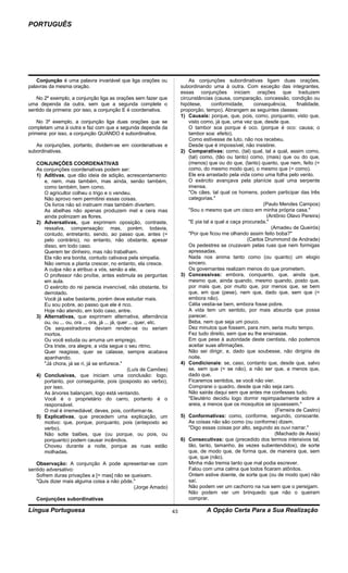 PORTUGUÊS




    Conjunção é uma palavra invariável que liga orações ou                   As conjunções subordinativas ligam duas orações,
palavras da mesma oração.                                                subordinando uma à outra. Com exceção das integrantes,
                                                                         essas conjunções iniciam orações que traduzem
   No 2º exemplo, a conjunção liga as orações sem fazer que              circunstâncias (causa, comparação, concessão, condição ou
uma dependa da outra, sem que a segunda complete o                       hipótese,      conformidade,      consequência,      finalidade,
sentido da primeira: por isso, a conjunção E é coordenativa.             proporção, tempo). Abrangem as seguintes classes:
                                                                         1) Causais: porque, que, pois, como, porquanto, visto que,
    No 3º exemplo, a conjunção liga duas orações que se                      visto como, já que, uma vez que, desde que.
completam uma à outra e faz com que a segunda dependa da                     O tambor soa porque é oco. (porque é oco: causa; o
primeira: por isso, a conjunção QUANDO é subordinativa.                      tambor soa: efeito).
                                                                             Como estivesse de luto, não nos recebeu.
   As conjunções, portanto, dividem-se em coordenativas e                    Desde que é impossível, não insistirei.
subordinativas.                                                          2) Comparativas: como, (tal) qual, tal a qual, assim como,
                                                                             (tal) como, (tão ou tanto) como, (mais) que ou do que,
   CONJUNÇÕES COORDENATIVAS                                                  (menos) que ou do que, (tanto) quanto, que nem, feito (=
   As conjunções coordenativas podem ser:                                    como, do mesmo modo que), o mesmo que (= como).
   1) Aditivas, que dão ideia de adição, acrescentamento:                    Ele era arrastado pela vida como uma folha pelo vento.
      e, nem, mas também, mas ainda, senão também,                           O exército avançava pela planície qual uma serpente
      como também, bem como.                                                 imensa.
      O agricultor colheu o trigo e o vendeu.                                "Os cães, tal qual os homens, podem participar das três
      Não aprovo nem permitirei essas coisas.                                categorias."
      Os livros não só instruem mas também divertem.                                                           (Paulo Mendes Campos)
      As abelhas não apenas produzem mel e cera mas                          "Sou o mesmo que um cisco em minha própria casa."
      ainda polinizam as flores.                                                                                (Antônio Olavo Pereira)
   2) Adversativas, que exprimem oposição, contraste,                        "E pia tal a qual a caça procurada."
      ressalva, compensação: mas, porém, todavia,                                                                 (Amadeu de Queirós)
      contudo, entretanto, sendo, ao passo que, antes (=                     "Por que ficou me olhando assim feito boba?"
      pelo contrário), no entanto, não obstante, apesar                                                 (Carlos Drummond de Andrade)
      disso, em todo caso.                                                   Os pedestres se cruzavam pelas ruas que nem formigas
      Querem ter dinheiro, mas não trabalham.                                apressadas.
      Ela não era bonita, contudo cativava pela simpatia.                    Nada nos anima tanto como (ou quanto) um elogio
      Não vemos a planta crescer, no entanto, ela cresce.                    sincero.
      A culpa não a atribuo a vós, senão a ele.                              Os governantes realizam menos do que prometem.
      O professor não proíbe, antes estimula as perguntas                3) Concessivas: embora, conquanto, que, ainda que,
      em aula.                                                               mesmo que, ainda quando, mesmo quando, posto que,
      O exército do rei parecia invencível, não obstante, foi                por mais que, por muito que, por menos que, se bem
      derrotado.                                                             que, em que (pese), nem que, dado que, sem que (=
      Você já sabe bastante, porém deve estudar mais.                        embora não).
      Eu sou pobre, ao passo que ele é rico.                                 Célia vestia-se bem, embora fosse pobre.
      Hoje não atendo, em todo caso, entre.                                  A vida tem um sentido, por mais absurda que possa
   3) Alternativas, que exprimem alternativa, alternância                    parecer.
      ou, ou ... ou, ora ... ora, já ... já, quer ... quer, etc.             Beba, nem que seja um pouco.
      Os sequestradores deviam render-se ou seriam                           Dez minutos que fossem, para mim, seria muito tempo.
      mortos.                                                                Fez tudo direito, sem que eu lhe ensinasse.
      Ou você estuda ou arruma um emprego.                                   Em que pese à autoridade deste cientista, não podemos
      Ora triste, ora alegre, a vida segue o seu ritmo.                      aceitar suas afirmações.
      Quer reagisse, quer se calasse, sempre acabava                         Não sei dirigir, e, dado que soubesse, não dirigiria de
      apanhando.                                                             noite.
      "Já chora, já se ri, já se enfurece."                              4) Condicionais: se, caso, contanto que, desde que, salvo
                                                 (Luís de Camões)            se, sem que (= se não), a não ser que, a menos que,
   4) Conclusivas, que iniciam uma conclusão: logo,                          dado que.
      portanto, por conseguinte, pois (posposto ao verbo),                   Ficaremos sentidos, se você não vier.
      por isso.                                                              Comprarei o quadro, desde que não seja caro.
      As árvores balançam, logo está ventando.                               Não sairás daqui sem que antes me confesses tudo.
      Você é o proprietário do carro, portanto é o                           "Eleutério decidiu logo dormir repimpadamente sobre a
      responsável.                                                           areia, a menos que os mosquitos se opusessem."
      O mal é irremediável; deves, pois, conformar-te.                                                              (Ferreira de Castro)
   5) Explicativas, que precedem uma explicação, um                      5) Conformativas: como, conforme, segundo, consoante.
      motivo: que, porque, porquanto, pois (anteposto ao                     As coisas não são como (ou conforme) dizem.
      verbo).                                                                "Digo essas coisas por alto, segundo as ouvi narrar."
      Não solte balões, que (ou porque, ou pois, ou                                                                 (Machado de Assis)
      porquanto) podem causar incêndios.                                 6) Consecutivas: que (precedido dos termos intensivos tal,
      Choveu durante a noite, porque as ruas estão                           tão, tanto, tamanho, às vezes subentendidos), de sorte
      molhadas.                                                              que, de modo que, de forma que, de maneira que, sem
                                                                             que, que (não).
   Observação: A conjunção A pode apresentar-se com                          Minha mão tremia tanto que mal podia escrever.
sentido adversativo:                                                         Falou com uma calma que todos ficaram atônitos.
   Sofrem duras privações a [= mas] não se queixam.                          Ontem estive doente, de sorte que (ou de modo que) não
   "Quis dizer mais alguma coisa a não pôde."                                saí.
                                            (Jorge Amado)                    Não podem ver um cachorro na rua sem que o persigam.
                                                                             Não podem ver um brinquedo que não o queiram
   Conjunções subordinativas                                                 comprar.

Língua Portuguesa                                                   43              A Opção Certa Para a Sua Realização
 