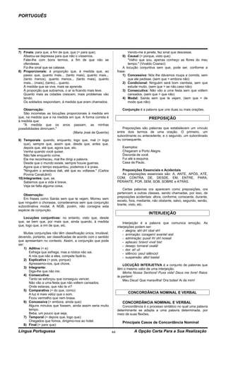 PORTUGUÊS




7) Finais: para que, a fim de que, que (= para que).                       Vendo-me à janela, fez sinal que descesse.
   Afastou-se depressa para que não o víssemos.                         9) Causal (= porque, visto que):
   Falei-lhe com bons termos, a fim de que não se                          "Velho que sou, apenas conheço as flores do meu
   ofendesse.                                                              tempo." (Vivaldo Coaraci)
   Fiz-lhe sinal que se calasse.                                        A locução conjuntiva sem que, pode ser, conforme a
8) Proporcionais: à proporção que, à medida que, ao                 frase:
   passo que, quanto mais... (tanto mais), quanto mais...               1) Concessiva: Nós lhe dávamos roupa a comida, sem
   (tanto menos), quanto menos... (tanto mais), quanto                     que ele pedisse. (sem que = embora não)
   mais... (mais), (tanto)... quanto.                                   2) Condicional: Ninguém será bom cientista, sem que
   À medida que se vive, mais se aprende.                                  estude muito. (sem que = se não,caso não)
   À proporção que subíamos, o ar ia ficando mais leve.                 3) Consecutiva: Não vão a uma festa sem que voltem
   Quanto mais as cidades crescem, mais problemas vão                      cansados. (sem que = que não)
   tendo.                                                               4) Modal: Sairás sem que te vejam. (sem que = de
   Os soldados respondiam, à medida que eram chamados.                     modo que não)

   Observação:                                                         Conjunção é a palavra que une duas ou mais orações.
   São incorretas as locuções proporcionais à medida em
que, na medida que e na medida em que. A forma correta é                                 PREPOSIÇÃO
à medida que:
   "À medida que os anos passam, as minhas
possibilidades diminuem."                                               Preposições são palavras que estabelecem um vínculo
                                  (Maria José de Queirós)           entre dois termos de uma oração. O primeiro, um
                                                                    subordinante ou antecedente, e o segundo, um subordinado
9) Temporais: quando, enquanto, logo que, mal (= logo               ou consequente.
    que), sempre que, assim que, desde que, antes que,
    depois que, até que, agora que, etc.                               Exemplos:
    Venha quando você quiser.                                          Chegaram a Porto Alegre.
    Não fale enquanto come.                                            Discorda de você.
    Ela me reconheceu, mal lhe dirigi a palavra.                       Fui até a esquina.
    Desde que o mundo existe, sempre houve guerras.                    Casa de Paulo.
    Agora que o tempo esquentou, podemos ir à praia.
    "Ninguém o arredava dali, até que eu voltasse." (Carlos           Preposições Essenciais e Acidentais
    Povina Cavalcânti)                                                As preposições essenciais são: A, ANTE, APÓS, ATÉ,
10) Integrantes: que, se.                                           COM, CONTRA, DE, DESDE, EM, ENTRE, PARA,
    Sabemos que a vida é breve.                                     PERANTE, POR, SEM, SOB, SOBRE e ATRÁS.
    Veja se falta alguma coisa.
                                                                        Certas palavras ora aparecem como preposições, ora
                                                                    pertencem a outras classes, sendo chamadas, por isso, de
   Observação:
                                                                    preposições acidentais: afora, conforme, consoante, durante,
   Em frases como Sairás sem que te vejam, Morreu sem
                                                                    exceto, fora, mediante, não obstante, salvo, segundo, senão,
que ninguém o chorasse, consideramos sem que conjunção
                                                                    tirante, visto, etc.
subordinativa modal. A NGB, porém, não consigna esta
espécie de conjunção.
                                                                                        INTERJEIÇÃO
   Locuções conjuntivas: no entanto, visto que, desde
que, se bem que, por mais que, ainda quando, à medida                   Interjeição é a palavra que comunica emoção. As
que, logo que, a rim de que, etc.                                   interjeições podem ser:
                                                                        - alegria: ahl oh! oba! eh!
    Muitas conjunções não têm classificação única, imutável,            - animação: coragem! avante! eia!
devendo, portanto, ser classificadas de acordo com o sentido            - admiração: puxa! ih! oh! nossa!
que apresentam no contexto. Assim, a conjunção que pode                 - aplauso: bravo! viva! bis!
ser:                                                                    - desejo: tomara! oxalá!
    1) Aditiva (= e):                                                   - dor: aí! ui!
       Esfrega que esfrega, mas a nódoa não sai.                        - silêncio: psiu! silêncio!
       A nós que não a eles, compete fazê-lo.                           - suspensão: alto! basta!
    2) Explicativa (= pois, porque):
       Apressemo-nos, que chove.                                        LOCUÇÃO INTERJETIVA é a conjunto de palavras que
    3) Integrante:                                                  têm o mesmo valor de uma interjeição.
       Diga-lhe que não irei.                                           Minha Nossa Senhora! Puxa vida! Deus me livre! Raios
    4) Consecutiva:                                                 te partam!
       Tanto se esforçou que conseguiu vencer.                          Meu Deus! Que maravilha! Ora bolas! Ai de mim!
       Não vão a uma festa que não voltem cansados.
       Onde estavas, que não te vi?
    5) Comparativa (= do que, como):
       A luz é mais veloz que o som.                                       CONCORDÂNCIA NOMINAL E VERBAL
       Ficou vermelho que nem brasa.
    6) Concessiva (= embora, ainda que):                               CONCORDÂNCIA NOMINAL E VERBAL
       Alguns minutos que fossem, ainda assim seria muito              Concordância é o processo sintático no qual uma palavra
       tempo.                                                       determinante se adapta a uma palavra determinada, por
       Beba, um pouco que seja.                                     meio de suas flexões.
    7) Temporal (= depois que, logo que):
       Chegados que fomos, dirigimo-nos ao hotel.                      Principais Casos de Concordância Nominal
    8) Final (= pare que):
Língua Portuguesa                                              44              A Opção Certa Para a Sua Realização
 