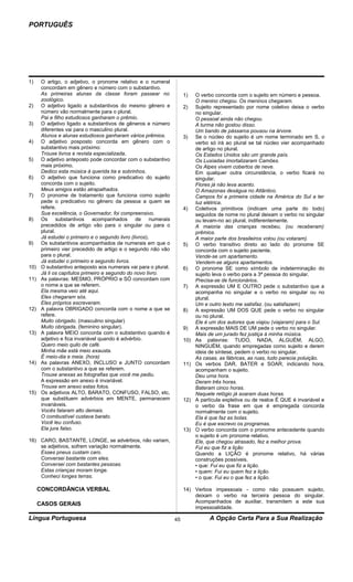 PORTUGUÊS




1)     O artigo, o adjetivo, o pronome relativo e o numeral
       concordam em gênero e número com o substantivo.
       As primeiras alunas da classe foram passear no                 1)    O verbo concorda com o sujeito em número e pessoa.
       zoológico.                                                           O menino chegou. Os meninos chegaram.
2)     O adjetivo ligado a substantivos do mesmo gênero e             2)    Sujeito representado por nome coletivo deixa o verbo
       número vão normalmente para o plural.                                no singular.
       Pai e filho estudiosos ganharam o prêmio.                            O pessoal ainda não chegou.
3)     O adjetivo ligado a substantivos de gêneros e número                 A turma não gostou disso.
       diferentes vai para o masculino plural.                              Um bando de pássaros pousou na árvore.
       Alunos e alunas estudiosos ganharam vários prêmios.            3)    Se o núcleo do sujeito é um nome terminado em S, o
4)     O adjetivo posposto concorda em gênero com o                         verbo só irá ao plural se tal núcleo vier acompanhado
       substantivo mais próximo:                                            de artigo no plural.
       Trouxe livros e revista especializada.                               Os Estados Unidos são um grande país.
5)     O adjetivo anteposto pode concordar com o substantivo                Os Lusíadas imortalizaram Camões.
       mais próximo.                                                        Os Alpes vivem cobertos de neve.
       Dedico esta música à querida tia e sobrinhos.                        Em qualquer outra circunstância, o verbo ficará no
6)     O adjetivo que funciona como predicativo do sujeito                  singular.
       concorda com o sujeito.                                              Flores já não leva acento.
       Meus amigos estão atrapalhados.                                      O Amazonas deságua no Atlântico.
7)     O pronome de tratamento que funciona como sujeito                    Campos foi a primeira cidade na América do Sul a ter
       pede o predicativo no gênero da pessoa a quem se                     luz elétrica.
       refere.                                                        4)    Coletivos primitivos (indicam uma parte do todo)
       Sua excelência, o Governador, foi compreensivo.                      seguidos de nome no plural deixam o verbo no singular
8)     Os substantivos acompanhados de numerais                             ou levam-no ao plural, indiferentemente.
       precedidos de artigo vão para o singular ou para o                   A maioria das crianças recebeu, (ou receberam)
       plural.                                                              prêmios.
       Já estudei o primeiro e o segundo livro (livros).                    A maior parte dos brasileiros votou (ou votaram).
9)     Os substantivos acompanhados de numerais em que o              5)    O verbo transitivo direto ao lado do pronome SE
       primeiro vier precedido de artigo e o segundo não vão                concorda com o sujeito paciente.
       para o plural.                                                       Vende-se um apartamento.
       Já estudei o primeiro e segundo livros.                              Vendem-se alguns apartamentos.
10)    O substantivo anteposto aos numerais vai para o plural.        6)    O pronome SE como símbolo de indeterminação do
       Já li os capítulos primeiro e segundo do novo livro.                 sujeito leva o verbo para a 3ª pessoa do singular.
11)    As palavras: MESMO, PRÓPRIO e SÓ concordam com                       Precisa-se de funcionários.
       o nome a que se referem.                                       7)    A expressão UM E OUTRO pede o substantivo que a
       Ela mesma veio até aqui.                                             acompanha no singular e o verbo no singular ou no
       Eles chegaram sós.                                                   plural.
       Eles próprios escreveram.                                            Um e outro texto me satisfaz. (ou satisfazem)
12)    A palavra OBRIGADO concorda com o nome a que se                8)    A expressão UM DOS QUE pede o verbo no singular
       refere.                                                              ou no plural.
       Muito obrigado. (masculino singular)                                 Ele é um dos autores que viajou (viajaram) para o Sul.
       Muito obrigada. (feminino singular).                           9)    A expressão MAIS DE UM pede o verbo no singular.
13)    A palavra MEIO concorda com o substantivo quando é                   Mais de um jurado fez justiça à minha música.
       adjetivo e fica invariável quando é advérbio.                  10)   As palavras: TUDO, NADA, ALGUÉM, ALGO,
       Quero meio quilo de café.                                            NINGUÉM, quando empregadas como sujeito e derem
       Minha mãe está meio exausta.                                         ideia de síntese, pedem o verbo no singular.
       É meio-dia e meia. (hora)                                            As casas, as fábricas, as ruas, tudo parecia poluição.
14)    As palavras ANEXO, INCLUSO e JUNTO concordam                   11)   Os verbos DAR, BATER e SOAR, indicando hora,
       com o substantivo a que se referem.                                  acompanham o sujeito.
       Trouxe anexas as fotografias que você me pediu.                      Deu uma hora.
       A expressão em anexo é invariável.                                   Deram três horas.
       Trouxe em anexo estas fotos.                                         Bateram cinco horas.
15)    Os adjetivos ALTO, BARATO, CONFUSO, FALSO, etc,                      Naquele relógio já soaram duas horas.
       que substituem advérbios em MENTE, permanecem                  12)   A partícula expletiva ou de realce É QUE é invariável e
       invariáveis.                                                         o verbo da frase em que é empregada concorda
       Vocês falaram alto demais.                                           normalmente com o sujeito.
       O combustível custava barato.                                        Ela é que faz as bolas.
       Você leu confuso.                                                    Eu é que escrevo os programas.
       Ela jura falso.                                                13)   O verbo concorda com o pronome antecedente quando
                                                                            o sujeito é um pronome relativo.
16) CARO, BASTANTE, LONGE, se advérbios, não variam,                        Ele, que chegou atrasado, fez a melhor prova.
    se adjetivos, sofrem variação normalmente.                              Fui eu que fiz a lição
    Esses pneus custam caro.                                                Quando a LIÇÃO é pronome relativo, há várias
    Conversei bastante com eles.                                            construções possíveis.
    Conversei com bastantes pessoas.                                        • que: Fui eu que fiz a lição.
    Estas crianças moram longe.                                             • quem: Fui eu quem fez a lição.
    Conheci longes terras.                                                  • o que: Fui eu o que fez a lição.

      CONCORDÂNCIA VERBAL                                             14) Verbos impessoais - como não possuem sujeito,
                                                                          deixam o verbo na terceira pessoa do singular.
      CASOS GERAIS                                                        Acompanhados de auxiliar, transmitem a este sua
                                                                          impessoalidade.

Língua Portuguesa                                                45               A Opção Certa Para a Sua Realização
 
