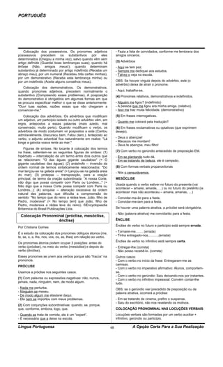 PORTUGUÊS




    Colocação dos possessivos. Os pronomes adjetivos                   - Fazia a lista de convidados, conforme me lembrava dos
possessivos precedem os substantivos por eles                          amigos sinceros.
determinados (Chegou a minha vez), salvo quando vêm sem
artigo definido (Guardei boas lembranças suas); quando há              (3) Advérbios
ênfase (Não, amigos meus!); quando determinam                          - Aqui se tem paz.
substantivo já determinado por artigo indefinido (Receba um            - Sempre me dediquei aos estudos.
abraço meu), por um numeral (Recebeu três cartas minhas),              - Talvez o veja na escola.
por um demonstrativo (Receba esta lembrança minha) ou
por um indefinido (Aceite alguns conselhos meus).                      OBS: Se houver vírgula depois do advérbio, este (o
                                                                       advérbio) deixa de atrair o pronome.
   Colocação dos demonstrativos. Os demonstrativos,
quando pronomes adjetivos, precedem normalmente o                      - Aqui, trabalha-se.
substantivo (Compreendo esses problemas). A posposição                 (4) Pronomes relativos, demonstrativos e indefinidos.
do demonstrativo é obrigatória em algumas formas em que
se procura especificar melhor o que se disse anteriormente:            - Alguém me ligou? (indefinido)
"Ouvi tuas razões, razões essas que não chegaram a                     - A pessoa que me ligou era minha amiga. (relativo)
convencer-me."                                                         - Isso me traz muita felicidade. (demonstrativo)
   Colocação dos advérbios. Os advérbios que modificam                 (5) Em frases interrogativas.
um adjetivo, um particípio isolado ou outro advérbio vêm, em
                                                                       - Quanto me cobrará pela tradução?
regra, antepostos a essas palavras (mais azedo, mal
conservado; muito perto). Quando modificam o verbo, os                 (6) Em frases exclamativas ou optativas (que exprimem
advérbios de modo costumam vir pospostos a este (Cantou                desejo).
admiravelmente. Discursou bem. Falou claro.). Anteposto ao
verbo, o adjunto adverbial fica naturalmente em realce: "Lá            - Deus o abençoe!
longe a gaivota voava rente ao mar."                                   - Macacos me mordam!
                                                                       - Deus te abençoe, meu filho!
    Figuras de sintaxe. No tocante à colocação dos termos
na frase, salientem-se as seguintes figuras de sintaxe: (1)            (7) Com verbo no gerúndio antecedido de preposição EM.
hipérbato -- intercalação de um termo entre dois outros que            - Em se plantando tudo dá.
se relacionam: "O das águas gigante caudaloso" (= O                    - Em se tratando de beleza, ele é campeão.
gigante caudaloso das águas); (2) anástrofe -- inversão da
ordem normal de termos sintaticamente relacionados: "Do                (8) Com formas verbais proparoxítonas
mar lançou-se na gelada areia" (= Lançou-se na gelada areia            - Nós o censurávamos.
do mar); (3) prolepse -- transposição, para a oração
principal, de termo da oração subordinada: "A nossa Corte,             MESÓCLISE
não digo que possa competir com Paris ou Londres..." (=
                                                                       Usada quando o verbo estiver no futuro do presente (vai
Não digo que a nossa Corte possa competir com Paris ou
                                                                       acontecer – amarei, amarás, …) ou no futuro do pretérito (ia
Londres...); (4) sínquise -- alteração excessiva da ordem
                                                                       acontecer mas não aconteceu – amaria, amarias, …)
natural das palavras, que dificulta a compreensão do
sentido: "No tempo que do reino a rédea leve, João, filho de           - Convidar-me-ão para a festa.
Pedro, moderava" (= No tempo [em] que João, filho de                   - Convidar-me-iam para a festa.
Pedro, moderava a rédea leve do reino). ©Encyclopaedia
Britannica do Brasil Publicações Ltda.                                 Se houver uma palavra atrativa, a próclise será obrigatória.
                                                                       - Não (palavra atrativa) me convidarão para a festa.
 Colocação Pronominal (próclise, mesóclise,
                  ênclise)                                             ÊNCLISE
                                                                       Ênclise de verbo no futuro e particípio está sempre errada.
Por Cristiana Gomes
                                                                       - Tornarei-me……. (errada)
É o estudo da colocação dos pronomes oblíquos átonos (me,
                                                                       - Tinha entregado-nos……….(errada)
te, se, o, a, lhe, nos, vos, os, as, lhes) em relação ao verbo.
                                                                       Ênclise de verbo no infinitivo está sempre certa.
Os pronomes átonos podem ocupar 3 posições: antes do
verbo (próclise), no meio do verbo (mesóclise) e depois do             - Entregar-lhe (correta)
verbo (ênclise).                                                       - Não posso recebê-lo. (correta)
Esses pronomes se unem aos verbos porque são “fracos” na               Outros casos:
pronúncia.                                                             - Com o verbo no início da frase: Entregaram-me as
                                                                       camisas.
PRÓCLISE
                                                                       - Com o verbo no imperativo afirmativo: Alunos, comportem-
Usamos a próclise nos seguintes casos:                                 se.
                                                                       - Com o verbo no gerúndio: Saiu deixando-nos por instantes.
(1) Com palavras ou expressões negativas: não, nunca,                  - Com o verbo no infinitivo impessoal: Convém contar-lhe
jamais, nada, ninguém, nem, de modo algum.                             tudo.
- Nada me perturba.                                                    OBS: se o gerúndio vier precedido de preposição ou de
- Ninguém se mexeu.                                                    palavra atrativa, ocorrerá a próclise:
- De modo algum me afastarei daqui.
- Ela nem se importou com meus problemas.                              - Em se tratando de cinema, prefiro o suspense.
                                                                       - Saiu do escritório, não nos revelando os motivos.
(2) Com conjunções subordinativas: quando, se, porque,
que, conforme, embora, logo, que.                                      COLOCAÇÃO PRONOMINAL NAS LOCUÇÕES VERBAIS
- Quando se trata de comida, ele é um “expert”.                        Locuções verbais são formadas por um verbo auxiliar +
- É necessário que a deixe na escola.                                  infinitivo, gerúndio ou particípio.

Língua Portuguesa                                                 48               A Opção Certa Para a Sua Realização
 