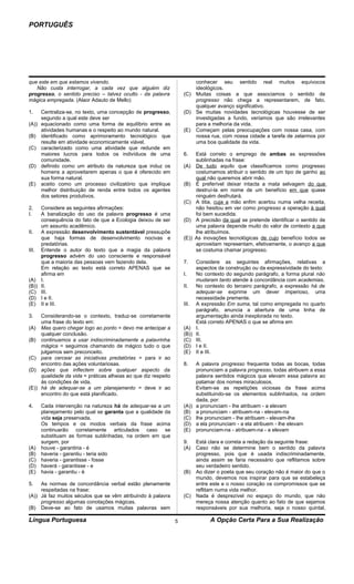 PORTUGUÊS




que este em que estamos vivendo.                                        conhecer seu sentido real muitos equívocos
   Não custa interrogar, a cada vez que alguém diz                      ideológicos.
progresso, o sentido preciso – talvez oculto - da palavra           (C) Muitas coisas a que associamos o sentido de
mágica empregada. (Alaor Adauto de Mello)                               progresso não chega a representarem, de fato,
                                                                        qualquer avanço significativo.
1.   Centraliza-se, no texto, uma concepção de progresso,           (D) Se muitas novidades tecnológicas houvesse de ser
     segundo a qual este deve ser                                       investigadas a fundo, veríamos que são irrelevantes
(A)) equacionado como uma forma de equilíbrio entre as                  para a melhoria da vida.
     atividades humanas e o respeito ao mundo natural.              (E) Começam pelas preocupações com nossa casa, com
(B) identificado como aprimoramento tecnológico que                     nossa rua, com nossa cidade a tarefa de zelarmos por
     resulte em atividade economicamente viável.                        uma boa qualidade da vida.
(C) caracterizado como uma atividade que redunde em
     maiores lucros para todos os indivíduos de uma                 6.     Está correto o emprego de ambas as expressões
     comunidade.                                                           sublinhadas na frase:
(D) definido como um atributo da natureza que induz os              (A)    De tudo aquilo que classificamos como progresso
     homens a aproveitarem apenas o que é oferecido em                     costumamos atribuir o sentido de um tipo de ganho ao
     sua forma natural.                                                    qual não queremos abrir mão.
(E) aceito como um processo civilizatório que implique              (B)    É preferível deixar intacta a mata selvagem do que
     melhor distribuição de renda entre todos os agentes                   destruí-la em nome de um benefício em que quase
     dos setores produtivos.                                               ninguém desfrutará.
                                                                    (C)    A titia, cuja a mão enfim acertou numa velha receita,
2.   Considere as seguintes afirmações:                                    não hesitou em ver como progresso a operação à qual
I.   A banalização do uso da palavra progresso é uma                       foi bem sucedida.
     consequência do fato de que a Ecologia deixou de ser           (D)    A precisão da qual se pretende identificar o sentido de
     um assunto acadêmico.                                                 uma palavra depende muito do valor de contexto a que
II.  A expressão desenvolvimento sustentável pressupõe                     lhe atribuímos.
     que haja formas de desenvolvimento nocivas e                   (E))   As inovações tecnológicas de cujo benefício todos se
     predatórias.                                                          aproveitam representam, efetivamente, o avanço a que
III. Entende o autor do texto que a magia da palavra                       se costuma chamar progresso.
     progresso advém do uso consciente e responsável
     que a maioria das pessoas vem fazendo dela.                    7.   Considere as seguintes afirmações, relativas a
     Em relação ao texto está correto APENAS que se                      aspectos da construção ou da expressividade do texto:
     afirma em                                                      I.   No contexto do segundo parágrafo, a forma plural não
(A) I.                                                                   mudaram tanto atende à concordância com academias.
(B)) II.                                                            II.  No contexto do terceiro parágrafo, a expressão há de
(C) III.                                                                 adequar-se exprime um dever imperioso, uma
(D) I e II.                                                              necessidade premente.
(E) II e III.                                                       III. A expressão Em suma, tal como empregada no quarto
                                                                         parágrafo, anuncia a abertura de uma linha de
3.   Considerando-se o contexto, traduz-se corretamente                  argumentação ainda inexplorada no texto.
     uma frase do texto em:                                              Está correto APENAS o que se afirma em
(A) Mas quero chegar logo ao ponto = devo me antecipar a            (A) I.
     qualquer conclusão.                                            (B)) II.
(B) continuamos a usar indiscriminadamente a palavrinha             (C) III.
     mágica = seguimos chamando de mágico tudo o que                (D) I e II.
     julgamos sem preconceito.                                      (E) II e III.
(C) para cercear as iniciativas predatórias = para ir ao
     encontro das ações voluntariosas.                              8.   A palavra progresso frequenta todas as bocas, todas
(D) ações que inflectem sobre qualquer aspecto da                        pronunciam a palavra progresso, todas atribuem a essa
     qualidade da vida = práticas alheias ao que diz respeito            palavra sentidos mágicos que elevam essa palavra ao
     às condições de vida.                                               patamar dos nomes miraculosos.
(E)) há de adequar-se a um planejamento = deve ir ao                     Evitam-se as repetições viciosas da frase acima
     encontro do que está planificado.                                   substituindo-se os elementos sublinhados, na ordem
                                                                         dada, por:
4.  Cada intervenção na natureza há de adequar-se a um              (A)) a pronunciam - lhe atribuem - a elevam
    planejamento pelo qual se garanta que a qualidade da            (B) a pronunciam - atribuem-na - elevam-na
    vida seja preservada.                                           (C) lhe pronunciam - lhe atribuem - elevam-lhe
    Os tempos e os modos verbais da frase acima                     (D) a ela pronunciam - a ela atribuem - lhe elevam
    continuarão corretamente articulados caso se                    (E) pronunciam-na - atribuem-na - a elevam
    substituam as formas sublinhadas, na ordem em que
    surgem, por                                                     9.  Está clara e correta a redação da seguinte frase:
(A) houve - garantiria - é                                          (A) Caso não se determine bem o sentido da palavra
(B) haveria - garantiu - teria sido                                     progresso, pois que é usada indiscriminadamente,
(C) haveria - garantisse - fosse                                        ainda assim se faria necessário que reflitamos sobre
(D) haverá - garantisse - e                                             seu verdadeiro sentido.
(E) havia - garantiu - é                                            (B) Ao dizer o poeta que seu coração não é maior do que o
                                                                        mundo, devemos nos inspirar para que se estabeleça
5.   As normas de concordância verbal estão plenamente                  entre este e o nosso coração os compromissos que se
     respeitadas na frase:                                              reflitam numa vida melhor.
(A)) Já faz muitos séculos que se vêm atribuindo à palavra          (C) Nada é desprezível no espaço do mundo, que não
     progresso algumas conotações mágicas.                              mereça nossa atenção quanto ao fato de que sejamos
(B) Deve-se ao fato de usamos muitas palavras sem                       responsáveis por sua melhoria, seja o nosso quintal,

Língua Portuguesa                                               5                A Opção Certa Para a Sua Realização
 