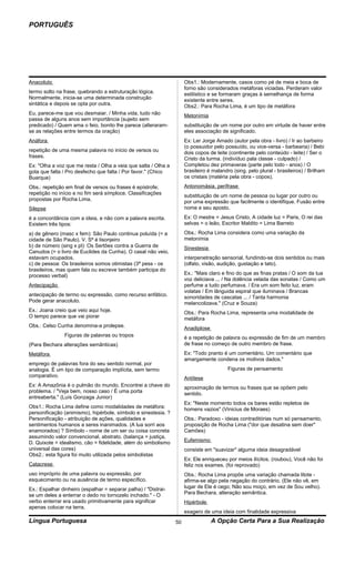 PORTUGUÊS




Anacoluto                                                            Obs1.: Modernamente, casos como pé de meia e boca de
                                                                     forno são considerados metáforas viciadas. Perderam valor
termo solto na frase, quebrando a estruturação lógica.               estilístico e se formaram graças à semelhança de forma
Normalmente, inicia-se uma determinada construção                    existente entre seres.
sintática e depois se opta por outra.                                Obs2.: Para Rocha Lima, é um tipo de metáfora
Eu, parece-me que vou desmaiar. / Minha vida, tudo não               Metonímia
passa de alguns anos sem importância (sujeito sem
predicado) / Quem ama o feio, bonito lhe parece (alteraram-          substituição de um nome por outro em virtude de haver entre
se as relações entre termos da oração)                               eles associação de significado.
Anáfora                                                              Ex: Ler Jorge Amado (autor pela obra - livro) / Ir ao barbeiro
                                                                     (o possuidor pelo possuído, ou vice-versa - barbearia) / Bebi
repetição de uma mesma palavra no início de versos ou                dois copos de leite (continente pelo conteúdo - leite) / Ser o
frases.                                                              Cristo da turma. (indivíduo pala classe - culpado) /
Ex: "Olha a voz que me resta / Olha a veia que salta / Olha a        Completou dez primaveras (parte pelo todo - anos) / O
gota que falta / Pro desfecho que falta / Por favor." (Chico         brasileiro é malandro (sing. pelo plural - brasileiros) / Brilham
Buarque)                                                             os cristais (matéria pela obra - copos).

Obs.: repetição em final de versos ou frases é epístrofe;            Antonomásia, perífrase
repetição no início e no fim será símploce. Classificações           substituição de um nome de pessoa ou lugar por outro ou
propostas por Rocha Lima.                                            por uma expressão que facilmente o identifique. Fusão entre
Silepse                                                              nome e seu aposto.

é a concordância com a ideia, e não com a palavra escrita.           Ex: O mestre = Jesus Cristo, A cidade luz = Paris, O rei das
Existem três tipos:                                                  selvas = o leão, Escritor Maldito = Lima Barreto

a) de gênero (masc x fem): São Paulo continua poluída (= a           Obs.: Rocha Lima considera como uma variação da
cidade de São Paulo). V. Sª é lisonjeiro                             metonímia
b) de número (sing x pl): Os Sertões contra a Guerra de              Sinestesia
Canudos (= o livro de Euclides da Cunha). O casal não veio,
estavam ocupados.                                                    interpenetração sensorial, fundindo-se dois sentidos ou mais
c) de pessoa: Os brasileiros somos otimistas (3ª pess - os           (olfato, visão, audição, gustação e tato).
brasileiros, mas quem fala ou escreve também participa do
processo verbal)                                                     Ex.: "Mais claro e fino do que as finas pratas / O som da tua
                                                                     voz deliciava ... / Na dolência velada das sonatas / Como um
Antecipação                                                          perfume a tudo perfumava. / Era um som feito luz, eram
                                                                     volatas / Em lânguida espiral que iluminava / Brancas
antecipação de termo ou expressão, como recurso enfático.            sonoridades de cascatas ... / Tanta harmonia
Pode gerar anacoluto.                                                melancolizava." (Cruz e Souza)
Ex.: Joana creio que veio aqui hoje.                                 Obs.: Para Rocha Lima, representa uma modalidade de
O tempo parece que vai piorar                                        metáfora
Obs.: Celso Cunha denomina-a prolepse.                               Anadiplose
               Figuras de palavras ou tropos                         é a repetição de palavra ou expressão de fim de um membro
(Para Bechara alterações semânticas)                                 de frase no começo de outro membro de frase.

Metáfora                                                             Ex: "Todo pranto é um comentário. Um comentário que
                                                                     amargamente condena os motivos dados."
emprego de palavras fora do seu sentido normal, por
analogia. É um tipo de comparação implícita, sem termo                                   Figuras de pensamento
comparativo.                                                         Antítese
Ex: A Amazônia é o pulmão do mundo. Encontrei a chave do             aproximação de termos ou frases que se opõem pelo
problema. / "Veja bem, nosso caso / É uma porta                      sentido.
entreaberta." (Luís Gonzaga Junior)
                                                                     Ex: "Neste momento todos os bares estão repletos de
Obs1.: Rocha Lima define como modalidades de metáfora:               homens vazios" (Vinicius de Moraes)
personificação (animismo), hipérbole, símbolo e sinestesia. ?
Personificação - atribuição de ações, qualidades e                   Obs.: Paradoxo - ideias contraditórias num só pensamento,
sentimentos humanos a seres inanimados. (A lua sorri aos             proposição de Rocha Lima ("dor que desatina sem doer"
enamorados) ? Símbolo - nome de um ser ou coisa concreta             Camões)
assumindo valor convencional, abstrato. (balança = justiça,
D. Quixote = idealismo, cão = fidelidade, além do simbolismo         Eufemismo
universal das cores)                                                 consiste em "suavizar" alguma ideia desagradável
Obs2.: esta figura foi muito utilizada pelos simbolistas
                                                                     Ex: Ele enriqueceu por meios ilícitos. (roubou), Você não foi
Catacrese                                                            feliz nos exames. (foi reprovado)
uso impróprio de uma palavra ou expressão, por                       Obs.: Rocha Lima propõe uma variação chamada litote -
esquecimento ou na ausência de termo específico.                     afirma-se algo pela negação do contrário. (Ele não vê, em
Ex.: Espalhar dinheiro (espalhar = separar palha) / "Distrai-        lugar de Ele é cego; Não sou moço, em vez de Sou velho).
se um deles a enterrar o dedo no tornozelo inchado." - O             Para Bechara, alteração semântica.
verbo enterrar era usado primitivamente para significar              Hipérbole
apenas colocar na terra.
                                                                     exagero de uma ideia com finalidade expressiva
Língua Portuguesa                                               50                A Opção Certa Para a Sua Realização
 