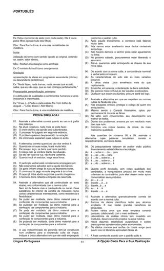 PORTUGUÊS




Ex: Estou morrendo de sede (com muita sede), Ela é louca                conforme o padrão culto.
pelos filhos (gosta muito dos filhos)                               (A) Após aquele treinamento, a corretora está falando
                                                                        muito bem.
Obs.: Para Rocha Lima, é uma das modalidades de                     (B) Nós vamos estar analisando seus dados cadastrais
metáfora.                                                               ainda hoje.
Ironia                                                              (C) Não haverá demora, o senhor pode estar aguardando
                                                                        na linha.
utilização de termo com sentido oposto ao original, obtendo-        (D) No próximo sábado, procuraremos estar liberando o
se, assim, valor irônico.                                               seu carro.
Obs.: Rocha Lima designa como antífrase                             (E) Breve, queremos estar entregando as chaves de sua
                                                                        nova casa.
Ex: O ministro foi sutil como uma jamanta.
                                                                    06. De acordo com a norma culta, a concordância nominal
Gradação
                                                                        e verbal está correta em:
apresentação de ideias em progressão ascendente (clímax)            (A) As características do solo são as mais variadas
ou descendente (anticlímax)                                             possível.
                                                                    (B) A olhos vistos Lúcia envelhecia mais do que
Ex: "Nada fazes, nada tramas, nada pensas que eu não                    rapidamente.
saiba, que eu não veja, que eu não conheça perfeitamente."          (C) Envio-lhe, em anexos, a declaração de bens solicitada.
Prosopopéia, personificação, animismo                               (D) Ela parecia meia confusa ao dar aquelas explicações.
                                                                    (E) Qualquer que sejam as dúvidas, procure saná-las logo.
é a atribuição de qualidades e sentimentos humanos a seres
irracionais e inanimados.                                           07. Assinale a alternativa em que se respeitam as normas
Ex: "A lua, (...) Pedia a cada estrela fria / Um brilho de              cultas de flexão de grau.
aluguel ..." (Jõao Bosco / Aldir Blanc)                             (A) Nas situações críticas, protegia o colega de quem era
                                                                        amiquíssimo.
Obs.: Para Rocha Lima, é uma modalidade de metáfora.                (B) Mesmo sendo o Canadá friosíssimo, optou por
                                                                        permanecer lá durante as férias.
                   PROVA SIMULADA I                                 (C) No salto, sem concorrentes, seu desempenho era
                                                                        melhor de todos.
01. Assinale a alternativa correta quanto ao uso e à grafia         (D) Diante dos problemas, ansiava por um resultado mais
    das palavras.                                                       bom que ruim.
(A) Na atual conjetura, nada mais se pode fazer.                    (E) Comprou uns copos baratos, de cristal, da mais
(B) O chefe deferia da opinião dos subordinados.                        malíssima qualidade.
(C) O processo foi julgado em segunda estância.
(D) O problema passou despercebido na votação.                            Nas questões de números 08 e 09, assinale a
(E) Os criminosos espiariam suas culpas no exílio.                  alternativa cujas     palavras    completam, correta e
                                                                    respectivamente, as frases dadas.
02.   A alternativa correta quanto ao uso dos verbos é:
(A)   Quando ele vir suas notas, ficará muito feliz.                08. Os pesquisadores trataram de avaliar visão público
(B)   Ele reaveu, logo, os bens que havia perdido.                      financiamento estatal ciência e tecnologia.
(C)   A colega não se contera diante da situação.                   (A) à ... sobre o ... do ... para
(D)   Se ele ver você na rua, não ficará contente.                  (B) a ... ao ... do ... para
(E)   Quando você vir estudar, traga seus livros.                   (C) à ... do ... sobre o ... a
                                                                    (D) à ... ao ... sobre o ... à
03.   O particípio verbal está corretamente empregado em:           (E) a ... do ... sobre o ... à
(A)   Não estaríamos salvados sem a ajuda dos barcos.
(B)   Os garis tinham chego às ruas às dezessete horas.             09. Quanto perfil desejado, com vistas qualidade dos
(C)   O criminoso foi pego na noite seguinte à do crime.                candidatos, a franqueadora procura ser muito mais
(D)   O rapaz já tinha abrido as portas quando chegamos.                criteriosa ao contratá-los, pois eles devem estar aptos
(E)   A faxineira tinha refazido a limpeza da casa toda.                comercializar seus produtos.
                                                                    (A) ao ... a ... à
04. Assinale a alternativa que dá continuidade ao texto             (B) àquele ... à ... à
    abaixo, em conformidade com a norma culta.                      (C) àquele...à ... a
    Nem só de beleza vive a madrepérola ou nácar. Essa              (D) ao ... à ... à
    substância do interior da concha de moluscos reúne              (E) àquele ... a ... a
    outras características interessantes, como resistência e
    flexibilidade.                                                  10. Assinale a alternativa gramaticalmente correta de
(A) Se puder ser moldada, daria ótimo material para a                   acordo com a norma culta.
    confecção de componentes para a indústria.                      (A) Bancos de dados científicos terão seu alcance
(B) Se pudesse ser moldada, dá ótimo material para a                    ampliado. E isso trarão grandes benefícios às
    confecção de componentes para a indústria.                          pesquisas.
(C) Se pode ser moldada, dá ótimo material para a                   (B) Fazem vários anos que essa empresa constrói
    confecção de componentes para a indústria.                          parques, colaborando com o meio ambiente.
(D) Se puder ser moldada, dava ótimo material para a                (C) Laboratórios de análise clínica tem investido em
    confecção de componentes para a indústria.                          institutos, desenvolvendo projetos na área médica.
(E) Se pudesse ser moldada, daria ótimo material para a             (D) Havia algumas estatísticas auspiciosas e outras
    confecção de componentes para a indústria.                          preocupantes apresentadas pelos economistas.
                                                                    (E) Os efeitos nocivos aos recifes de corais surge para
05. O uso indiscriminado do gerúndio tem-se constituído                 quem vive no litoral ou aproveitam férias ali.
    num problema para a expressão culta da língua.
    Indique a única alternativa em que ele está empregado           11. A frase correta de acordo com o padrão culto é:

Língua Portuguesa                                              51              A Opção Certa Para a Sua Realização
 