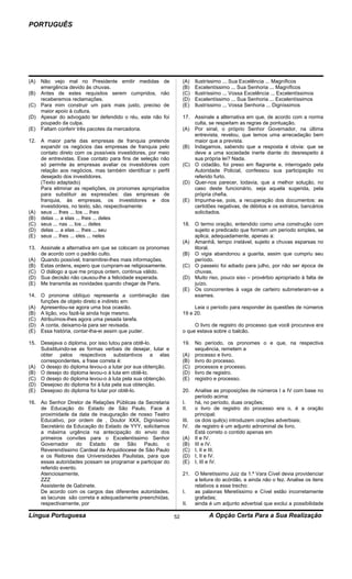 PORTUGUÊS




(A) Não vejo mal no Presidente emitir medidas de                  (A)   Ilustríssimo ... Sua Excelência ... Magníficos
    emergência devido às chuvas.                                  (B)   Excelentíssimo ... Sua Senhoria ... Magníficos
(B) Antes de estes requisitos serem cumpridos, não                (C)   Ilustríssimo ... Vossa Excelência ... Excelentíssimos
    receberemos reclamações.                                      (D)   Excelentíssimo ... Sua Senhoria ... Excelentíssimos
(C) Para mim construir um país mais justo, preciso de             (E)   Ilustríssimo ... Vossa Senhoria ... Digníssimos
    maior apoio à cultura.
(D) Apesar do advogado ter defendido o réu, este não foi          17. Assinale a alternativa em que, de acordo com a norma
    poupado da culpa.                                                 culta, se respeitam as regras de pontuação.
(E) Faltam conferir três pacotes da mercadoria.                   (A) Por sinal, o próprio Senhor Governador, na última
                                                                      entrevista, revelou, que temos uma arrecadação bem
12. A maior parte das empresas de franquia pretende                   maior que a prevista.
    expandir os negócios das empresas de franquia pelo            (B) Indagamos, sabendo que a resposta é obvia: que se
    contato direto com os possíveis investidores, por meio            deve a uma sociedade inerte diante do desrespeito à
    de entrevistas. Esse contato para fins de seleção não             sua própria lei? Nada.
    só permite às empresas avaliar os investidores com            (C) O cidadão, foi preso em flagrante e, interrogado pela
    relação aos negócios, mas também identificar o perfil             Autoridade Policial, confessou sua participação no
    desejado dos investidores.                                        referido furto.
    (Texto adaptado)                                              (D) Quer-nos parecer, todavia, que a melhor solução, no
    Para eliminar as repetições, os pronomes apropriados              caso deste funcionário, seja aquela sugerida, pela
    para substituir as expressões: das empresas de                    própria chefia.
    franquia, às empresas, os investidores e dos                  (E) Impunha-se, pois, a recuperação dos documentos: as
    investidores, no texto, são, respectivamente:                     certidões negativas, de débitos e os extratos, bancários
(A) seus ... lhes ... los ... lhes                                    solicitados.
(B) delas ... a elas ... lhes ... deles
(C) seus ... nas ... los ... deles                                18. O termo oração, entendido como uma construção com
(D) delas ... a elas ... lhes ... seu                                 sujeito e predicado que formam um período simples, se
(E) seus ... lhes ... eles ... neles                                  aplica, adequadamente, apenas a:
                                                                  (A) Amanhã, tempo instável, sujeito a chuvas esparsas no
13. Assinale a alternativa em que se colocam os pronomes              litoral.
    de acordo com o padrão culto.                                 (B) O vigia abandonou a guarita, assim que cumpriu seu
(A) Quando possível, transmitirei-lhes mais informações.              período.
(B) Estas ordens, espero que cumpram-se religiosamente.           (C) O passeio foi adiado para julho, por não ser época de
(C) O diálogo a que me propus ontem, continua válido.                 chuvas.
(D) Sua decisão não causou-lhe a felicidade esperada.             (D) Muito riso, pouco siso – provérbio apropriado à falta de
(E) Me transmita as novidades quando chegar de Paris.                 juízo.
                                                                  (E) Os concorrentes à vaga de carteiro submeteram-se a
14. O pronome oblíquo representa a combinação das                     exames.
    funções de objeto direto e indireto em:
(A) Apresentou-se agora uma boa ocasião.                               Leia o período para responder às questões de números
(B) A lição, vou fazê-la ainda hoje mesmo.                        19 e 20.
(C) Atribuímos-lhes agora uma pesada tarefa.
(D) A conta, deixamo-la para ser revisada.                             O livro de registro do processo que você procurava era
(E) Essa história, contar-lha-ei assim que puder.                 o que estava sobre o balcão.

15. Desejava o diploma, por isso lutou para obtê-lo.              19. No período, os pronomes o e que, na respectiva
    Substituindo-se as formas verbais de desejar, lutar e             sequência, remetem a
    obter pelos respectivos substantivos a elas                   (A) processo e livro.
    correspondentes, a frase correta é:                           (B) livro do processo.
(A) O desejo do diploma levou-o a lutar por sua obtenção.         (C) processos e processo.
(B) O desejo do diploma levou-o à luta em obtê-lo.                (D) livro de registro.
(C) O desejo do diploma levou-o à luta pela sua obtenção.         (E) registro e processo.
(D) Desejoso do diploma foi à luta pela sua obtenção.
(E) Desejoso do diploma foi lutar por obtê-lo.                    20. Analise as proposições de números I a IV com base no
                                                                       período acima:
16. Ao Senhor Diretor de Relações Públicas da Secretaria          I.   há, no período, duas orações;
    de Educação do Estado de São Paulo. Face à                    II.  o livro de registro do processo era o, é a oração
    proximidade da data de inauguração de nosso Teatro                 principal;
    Educativo, por ordem de , Doutor XXX, Digníssimo              III. os dois quê(s) introduzem orações adverbiais;
    Secretário da Educação do Estado de YYY, solicitamos          IV. de registro é um adjunto adnominal de livro.
    a máxima urgência na antecipação do envio dos                      Está correto o contido apenas em
    primeiros convites para o Excelentíssimo Senhor               (A) II e IV.
    Governador     do    Estado  de    São   Paulo,     o         (B) III e IV.
    Reverendíssimo Cardeal da Arquidiocese de São Paulo           (C) I, II e III.
    e os Reitores das Universidades Paulistas, para que           (D) I, II e IV.
    essas autoridades possam se programar e participar do         (E) I, III e IV.
    referido evento.
    Atenciosamente,                                               21. O Meretíssimo Juiz da 1.ª Vara Cível devia providenciar
    ZZZ                                                               a leitura do acórdão, e ainda não o fez. Analise os itens
    Assistente de Gabinete.                                           relativos a esse trecho:
    De acordo com os cargos das diferentes autoridades,           I.  as palavras Meretíssimo e Cível estão incorretamente
    as lacunas são correta e adequadamente preenchidas,               grafadas;
    respectivamente, por                                          II. ainda é um adjunto adverbial que exclui a possibilidade

Língua Portuguesa                                            52               A Opção Certa Para a Sua Realização
 
