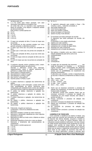 PORTUGUÊS




    da leitura pelo Juiz;                                         (E)   III, IV e V.
III.o e foi usado para indicar oposição, com valor
    adversativo equivalente ao da palavra mas;                    26. O segmento adequado para ampliar a frase – Ele
IV. em ainda não o fez, o o equivale a isso, significando             comprou o carro..., indicando concessão, é:
    leitura do acórdão, e fez adquire o respectivo sentido        (A) para poder trabalhar fora.
    de devia providenciar.                                        (B) como havia programado.
    Está correto o contido apenas em                              (C) assim que recebeu o prêmio.
(A) II e IV.                                                      (D) porque conseguiu um desconto.
(B) III e IV.                                                     (E) apesar do preço muito elevado.
(C) I, II e III.
(D) I, III e IV.                                                  27. É importante que todos participem da reunião.
(E) II, III e IV.                                                     O segmento que todos participem da reunião, em
                                                                      relação a
22. O rapaz era campeão de tênis. O nome do rapaz saiu                É importante, é uma oração subordinada
    nos jornais.                                                  (A) adjetiva com valor restritivo.
    Ao transformar os dois períodos simples num único             (B) substantiva com a função de sujeito.
    período composto, a alternativa correta é:                    (C) substantiva com a função de objeto direto.
(A) O rapaz cujo nome saiu nos jornais era campeão de             (D) adverbial com valor condicional.
    tênis.                                                        (E) substantiva com a função de predicativo.
(B) O rapaz que o nome saiu nos jornais era campeão de
    tênis.                                                        28. Ele realizou o trabalho como seu chefe o orientou. A
(C) O rapaz era campeão de tênis, já que seu nome saiu                relação estabelecida pelo termo como é de
    nos jornais.                                                  (A) comparatividade.
(D) O nome do rapaz onde era campeão de tênis saiu nos            (B) adição.
    jornais.                                                      (C) conformidade.
(E) O nome do rapaz que saiu nos jornais era campeão de           (D) explicação.
    tênis.                                                        (E) consequência.

23. O jardineiro daquele vizinho cuidadoso podou, ontem,          29. A região alvo da expansão das empresas, _____, das
    os enfraquecidos galhos da velha árvore.                          redes de franquias, é a Sudeste, ______ as demais
    Assinale a alternativa correta para interrogar,                   regiões também serão contempladas em diferentes
    respectivamente, sobre o adjunto adnominal de                     proporções; haverá, ______, planos diversificados de
    jardineiro e o objeto direto de podar.                            acordo com as possibilidades de investimento dos
(A) Quem podou? e Quando podou?                                       possíveis franqueados.
(B) Qual jardineiro? e Galhos de quê?                                 A alternativa que completa, correta e respectivamente,
(C) Que jardineiro? e Podou o quê?                                    as lacunas e relaciona corretamente as ideias do texto,
(D) Que vizinho? e Que galhos?                                        é:
(E) Quando podou? e Podou o quê?                                  (A) digo ... portanto ... mas
                                                                  (B) como ... pois ... mas
24. O público observava a agitação dos lanterninhas da            (C) ou seja ... embora ... pois
    plateia.                                                      (D) ou seja ... mas ... portanto
    Sem pontuação e sem entonação, a frase acima tem              (E) isto é ... mas ... como
    duas possibilidades de leitura. Elimina-se essa
    ambiguidade pelo estabelecimento correto das relações         30. Assim que as empresas concluírem o processo de
    entre seus termos e pela sua adequada pontuação em:               seleção dos investidores, os locais das futuras lojas de
(A) O público da plateia, observava a agitação dos                    franquia serão divulgados.
    lanterninhas.                                                     A alternativa correta para substituir Assim que as
(B) O público observava a agitação da plateia, dos                    empresas concluírem o processo de seleção dos
    lanterninhas.                                                     investidores por uma oração reduzida, sem alterar o
(C) O público observava a agitação, dos lanterninhas da               sentido da frase, é:
    plateia.                                                      (A) Porque concluindo o processo de seleção dos
(D) Da plateia o público, observava a agitação dos                    investidores ...
    lanterninhas.                                                 (B) Concluído o processo de seleção dos investidores ...
(E) Da plateia, o público observava a agitação dos                (C) Depois que concluíssem o processo de seleção dos
    lanterninhas.                                                     investidores ...
                                                                  (D) Se concluído do processo de seleção dos
25. Felizmente, ninguém se machucou.                                  investidores...
     Lentamente, o navio foi se afastando da costa.               (E) Quando tiverem concluído o processo de seleção dos
     Considere:                                                       investidores ...
I.   felizmente completa o sentido do verbo machucar;
II.  felizmente e lentamente classificam-se como adjuntos             A MISÉRIA É DE TODOS NÓS
     adverbiais de modo;                                              Como entender a resistência da miséria no Brasil, uma
III. felizmente se refere ao modo como o falante se coloca        chaga social que remonta aos primórdios da colonização?
     diante do fato;                                              No decorrer das últimas décadas, enquanto a miséria se
IV. lentamente especifica a forma de o navio se afastar;          mantinha mais ou menos do mesmo tamanho, todos os
V. felizmente e lentamente são caracterizadores de                indicadores sociais brasileiros melhoraram. Há mais crianças
     substantivos.                                                em idade escolar frequentando aulas atualmente do que em
     Está correto o contido apenas em                             qualquer outro período da nossa história. As taxas de
(A) I, II e III.                                                  analfabetismo e mortalidade infantil também são as menores
(B) I, II e IV.                                                   desde que se passou a registrá-las nacionalmente. O Brasil
(C) I, III e IV.                                                  figura entre as dez nações de economia mais forte do
(D) II, III e IV.                                                 mundo. No campo diplomático, começa a exercitar seus

Língua Portuguesa                                            53                A Opção Certa Para a Sua Realização
 