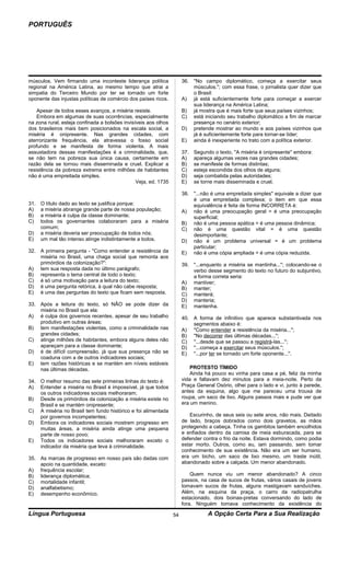 PORTUGUÊS




músculos. Vem firmando uma inconteste liderança política              36. ''No campo diplomático, começa a exercitar seus
regional na América Latina, ao mesmo tempo que atrai a                    músculos.''; com essa frase, o jornalista quer dizer que
simpatia do Terceiro Mundo por ter se tornado um forte                    o Brasil:
oponente das injustas políticas de comércio dos países ricos.         A) já está suficientemente forte para começar a exercer
                                                                          sua liderança na América Latina;
    Apesar de todos esses avanços, a miséria resiste.                 B) já mostra que é mais forte que seus países vizinhos;
    Embora em algumas de suas ocorrências, especialmente              C) está iniciando seu trabalho diplomático a fim de marcar
na zona rural, esteja confinada a bolsões invisíveis aos olhos            presença no cenário exterior;
dos brasileiros mais bem posicionados na escala social, a             D) pretende mostrar ao mundo e aos países vizinhos que
miséria é onipresente. Nas grandes cidades, com                           já é suficientemente forte para tornar-se líder;
aterrorizante frequência, ela atravessa o fosso social                E) ainda é inexperiente no trato com a política exterior.
profundo e se manifesta de forma violenta. A mais
assustadora dessas manifestações é a criminalidade, que,              37.   Segundo o texto, ''A miséria é onipresente'' embora:
se não tem na pobreza sua única causa, certamente em                  A)    apareça algumas vezes nas grandes cidades;
razão dela se tornou mais disseminada e cruel. Explicar a             B)    se manifeste de formas distintas;
resistência da pobreza extrema entre milhões de habitantes            C)    esteja escondida dos olhos de alguns;
não é uma empreitada simples.                                         D)    seja combatida pelas autoridades;
                                                Veja, ed. 1735        E)    se torne mais disseminada e cruel.

                                                                      38. ''...não é uma empreitada simples'' equivale a dizer que
                                                                          é uma empreitada complexa; o item em que essa
31.   O título dado ao texto se justifica porque:                         equivalência é feita de forma INCORRETA é:
A)    a miséria abrange grande parte de nossa população;              A) não é uma preocupação geral = é uma preocupação
B)    a miséria é culpa da classe dominante;                              superficial;
C)    todos os governantes colaboraram para a miséria                 B) não é uma pessoa apática = é uma pessoa dinâmica;
      comum;                                                          C) não é uma questão vital = é uma questão
D)    a miséria deveria ser preocupação de todos nós;                     desimportante;
E)    um mal tão intenso atinge indistintamente a todos.              D) não é um problema universal = é um problema
                                                                          particular;
32. A primeira pergunta - ''Como entender a resistência da            E) não é uma cópia ampliada = é uma cópia reduzida.
    miséria no Brasil, uma chaga social que remonta aos
    primórdios da colonização?'':                                     39. ''...enquanto a miséria se mantinha...''; colocando-se o
A) tem sua resposta dada no último parágrafo;                             verbo desse segmento do texto no futuro do subjuntivo,
B) representa o tema central de todo o texto;                             a forma correta seria:
C) é só uma motivação para a leitura do texto;                        A) mantiver;
D) é uma pergunta retórica, à qual não cabe resposta;                 B) manter;
E) é uma das perguntas do texto que ficam sem resposta.               C) manterá;
                                                                      D) manteria;
33. Após a leitura do texto, só NÃO se pode dizer da                  E) mantenha.
    miséria no Brasil que ela:
A) é culpa dos governos recentes, apesar de seu trabalho              40. A forma de infinitivo que aparece substantivada nos
    produtivo em outras áreas;                                            segmentos abaixo é:
B) tem manifestações violentas, como a criminalidade nas              A) ''Como entender a resistência da miséria...'';
    grandes cidades;                                                  B) ''No decorrer das últimas décadas...'';
C) atinge milhões de habitantes, embora alguns deles não              C) ''...desde que se passou a registrá-las...'';
    apareçam para a classe dominante;                                 D) ''...começa a exercitar seus músculos.'';
D) é de difícil compreensão, já que sua presença não se               E) ''...por ter se tornado um forte oponente...''.
    coaduna com a de outros indicadores sociais;
E) tem razões históricas e se mantém em níveis estáveis
    nas últimas décadas.                                                  PROTESTO TÍMIDO
                                                                          Ainda há pouco eu vinha para casa a pé, feliz da minha
34. O melhor resumo das sete primeiras linhas do texto é:             vida e faltavam dez minutos para a meia-noite. Perto da
A) Entender a miséria no Brasil é impossível, já que todos            Praça General Osório, olhei para o lado e vi, junto à parede,
    os outros indicadores sociais melhoraram;                         antes da esquina, algo que me pareceu uma trouxa de
B) Desde os primórdios da colonização a miséria existe no             roupa, um saco de lixo. Alguns passos mais e pude ver que
    Brasil e se mantém onipresente;                                   era um menino.
C) A miséria no Brasil tem fundo histórico e foi alimentada
    por governos incompetentes;                                          Escurinho, de seus seis ou sete anos, não mais. Deitado
D) Embora os indicadores sociais mostrem progresso em                 de lado, braços dobrados como dois gravetos, as mãos
    muitas áreas, a miséria ainda atinge uma pequena                  protegendo a cabeça. Tinha os gambitos também encolhidos
    parte de nosso povo;                                              e enfiados dentro da camisa de meia esburacada, para se
E) Todos os indicadores sociais melhoraram exceto o                   defender contra o frio da noite. Estava dormindo, como podia
    indicador da miséria que leva à criminalidade.                    estar morto. Outros, como eu, iam passando, sem tomar
                                                                      conhecimento de sua existência. Não era um ser humano,
35. As marcas de progresso em nosso país são dadas com                era um bicho, um saco de lixo mesmo, um traste inútil,
    apoio na quantidade, exceto:                                      abandonado sobre a calçada. Um menor abandonado.
A) frequência escolar;
B) liderança diplomática;                                                 Quem nunca viu um menor abandonado? A cinco
C) mortalidade infantil;                                              passos, na casa de sucos de frutas, vários casais de jovens
D) analfabetismo;                                                     tomavam sucos de frutas, alguns mastigavam sanduíches.
E) desempenho econômico.                                              Além, na esquina da praça, o carro da radiopatrulha
                                                                      estacionado, dois boinas-pretas conversando do lado de
                                                                      fora. Ninguém tomava conhecimento da existência do
Língua Portuguesa                                                54               A Opção Certa Para a Sua Realização
 