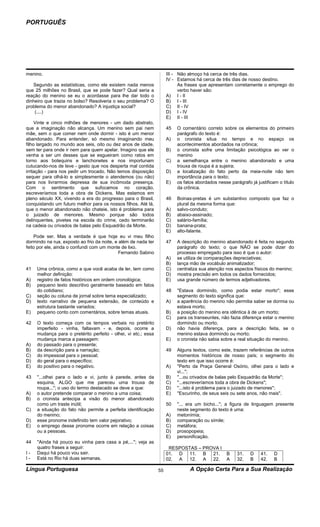 PORTUGUÊS




menino.                                                              III - Não almoço há cerca de três dias.
                                                                     IV - Estamos há cerca de três dias de nosso destino.
   Segundo as estatísticas, como ele existem nada menos                    As frases que apresentam corretamente o emprego do
que 25 milhões no Brasil, que se pode fazer? Qual seria a                  verbo haver são:
reação do menino se eu o acordasse para lhe dar todo o               A) I - II
dinheiro que trazia no bolso? Resolveria o seu problema? O           B) I - III
problema do menor abandonado? A injustiça social?                    C) II - IV
    (....)                                                           D) I - IV
                                                                     E) II - III
     Vinte e cinco milhões de menores - um dado abstrato,
que a imaginação não alcança. Um menino sem pai nem                  45   O comentário correto sobre os elementos do primeiro
mãe, sem o que comer nem onde dormir - isto é um menor                    parágrafo do texto é:
abandonado. Para entender, só mesmo imaginando meu                   A)   o cronista situa no tempo e no espaço os
filho largado no mundo aos seis, oito ou dez anos de idade,               acontecimentos abordados na crônica;
sem ter para onde ir nem para quem apelar. Imagino que ele           B)   o cronista sofre uma limitação psicológica ao ver o
venha a ser um desses que se esgueiram como ratos em                      menino
torno aos botequins e lanchonetes e nos importunam                   C)   a semelhança entre o menino abandonado e uma
cutucando-nos de leve - gesto que nos desperta mal contida                trouxa de roupa é a sujeira;
irritação - para nos pedir um trocado. Não temos disposição          D)   a localização do fato perto da meia-noite não tem
sequer para olhá-lo e simplesmente o atendemos (ou não)                   importância para o texto;
para nos livrarmos depressa de sua incômoda presença.                E)   os fatos abordados nesse parágrafo já justificam o título
Com o sentimento que sufocamos no coração,                                da crônica.
escreveríamos toda a obra de Dickens. Mas estamos em
pleno século XX, vivendo a era do progresso para o Brasil,           46   Boinas-pretas é um substantivo composto que faz o
conquistando um futuro melhor para os nossos filhos. Até lá,              plural da mesma forma que:
que o menor abandonado não chateie, isto é problema para             A)   salvo-conduto;
o juizado de menores. Mesmo porque são todos                         B)   abaixo-assinado;
delinquentes, pivetes na escola do crime, cedo terminarão            C)   salário-família;
na cadeia ou crivados de balas pelo Esquadrão da Morte.              D)   banana-prata;
                                                                     E)   alto-falante.
    Pode ser. Mas a verdade é que hoje eu vi meu filho
dormindo na rua, exposto ao frio da noite, e além de nada ter        47   A descrição do menino abandonado é feita no segundo
feito por ele, ainda o confundi com um monte de lixo.                     parágrafo do texto; o que NÃO se pode dizer do
                                             Fernando Sabino              processo empregado para isso é que o autor:
                                                                     A)   se utiliza de comparações depreciativas;
                                                                     B)   lança mão de vocábulo animalizador;
41   Uma crônica, como a que você acaba de ler, tem como             C)   centraliza sua atenção nos aspectos físicos do menino;
     melhor definição:                                               D)   mostra precisão em todos os dados fornecidos;
A)   registro de fatos históricos em ordem cronológica;              E)   usa grande número de termos adjetivadores.
B)   pequeno texto descritivo geralmente baseado em fatos
     do cotidiano;                                                   48   ''Estava dormindo, como podia estar morto''; esse
C)   seção ou coluna de jornal sobre tema especializado;                  segmento do texto significa que:
D)   texto narrativo de pequena extensão, de conteúdo e              A)   a aparência do menino não permitia saber se dormia ou
     estrutura bastante variados;                                         estava morto;
E)   pequeno conto com comentários, sobre temas atuais.              B)   a posição do menino era idêntica à de um morto;
                                                                     C)   para os transeuntes, não fazia diferença estar o menino
42   O texto começa com os tempos verbais no pretérito                    dormindo ou morto;
     imperfeito - vinha, faltavam - e, depois, ocorre a              D)   não havia diferença, para a descrição feita, se o
     mudança para o pretérito perfeito - olhei, vi etc.; essa             menino estava dormindo ou morto;
     mudança marca a passagem:                                       E)   o cronista não sabia sobre a real situação do menino.
A)   do passado para o presente;
B)   da descrição para a narração;                                   49   Alguns textos, como este, trazem referências de outros
C)   do impessoal para o pessoal;                                         momentos históricos de nosso país; o segmento do
D)   do geral para o específico;                                          texto em que isso ocorre é:
E)   do positivo para o negativo.                                    A)   ''Perto da Praça General Osório, olhei para o lado e
                                                                          vi...'';
43   ''...olhei para o lado e vi, junto à parede, antes da           B)   ''...ou crivados de balas pelo Esquadrão da Morte'';
     esquina, ALGO que me pareceu uma trouxa de                      C)   ''...escreveríamos toda a obra de Dickens'';
     roupa...''; o uso do termo destacado se deve a que:             D)   ''...isto é problema para o juizado de menores'';
A)   o autor pretende comparar o menino a uma coisa;                 E)   ''Escurinho, de seus seis ou sete anos, não mais''.
B)   o cronista antecipa a visão do menor abandonado
     como um traste inútil;                                          50   ''... era um bicho...''; a figura de linguagem presente
C)   a situação do fato não permite a perfeita identificação              neste segmento do texto é uma:
     do menino;                                                      A)   metonímia;
D)   esse pronome indefinido tem valor pejorativo;                   B)   comparação ou símile;
E)   o emprego desse pronome ocorre em relação a coisas              C)   metáfora;
     ou a pessoas.                                                   D)   prosopopeia;
                                                                     E)   personificação.
44   ''Ainda há pouco eu vinha para casa a pé,...''; veja as
     quatro frases a seguir:                                          RESPOSTAS – PROVA I
I-   Daqui há pouco vou sair.                                        01. D 11. B     21.          B    31.   D    41.    D
I-   Está no Rio há duas semanas.                                    02. A  12. A    22.          A    32.   B    42.    B

Língua Portuguesa                                               55              A Opção Certa Para a Sua Realização
 