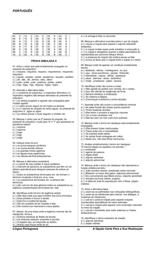 PORTUGUÊS




03.   C    13.    C    23.    C    33.    A    43.    C                e ( ) A entrega é feita no domicílio.
04.   E    14.    E    24.    E    34.    A    44.    E
05.   A    15.    C    25.    D    35.    B    45.    A                08. Marque a afirmativa incorreta sobre o uso da vírgula:
06.   B    16.    A    26.    E    36.    C    46.    A                a ( ) usa-se a vírgula para separar o adjunto adverbial
07.   D    17.    B    27.    B    37.    C    47.    D                anteposto;
08.   E    18.    E    28.    C    38.    A    48.    C                b ( ) a vírgula muitas vezes pode substituir a conjunção e;
09.   C    19.    D    29.    D    39.    A    49.    B                c ( ) a vírgula é obrigatória quando o objeto pleonástico for
10.   D    20.    A    30.    B    40.    B    50.    C                representado por pronome oblíquo tônico;
                                                                       d ( ) a presença da vírgula não implica pausa na fala;
                                                                       e ( ) nunca se deve usar a vírgula entre o sujeito e o verbo.
                   PROVA SIMULADA II
                                                                       09. Marque onde há apenas um vocábulo erradamente
01. Ache o verbo que está erradamente conjugado no
                                                                       escrito:
presente do subjuntivo:
                                                                       a ( ) abóboda ; idôneo ; mantegueira ; eu quiz
a ( ) requera ; requeras ; requera ; requeiramos ; requeirais ;
                                                                       b ( ) viço ; sócio-econômico ; pexote ; hidravião
requeram
                                                                       c ( ) hilariedade ; caçoar ; alforje ; apasiguar
b ( ) saúde ; saúdes ; saúde ; saudemos ; saudeis ; saúdem
                                                                       d ( ) alizar ; aterrizar ; óbulo ; teribintina
c ( ) dê ; dês ; dê ; demos ; deis ; dêem
                                                                       e ( ) chale ; umedescer ; páteo ; obceno
d ( ) pule ; pules ; pule ; pulamos ; pulais ; pulem
e ( ) frija ; frijas ; frija ; frijamos ; frijais ; frijam
                                                                       10. Identifique onde não ocorre a crase:
                                                                       a ( ) Não agrade às girafas com comida, diz o cartaz.
02. Assinale a alternativa falsa:
                                                                       b ( ) Isso não atende às exigências da firma.
a ( ) o presente do subjuntivo, o imperativo afirmativo e o
                                                                       c ( ) Sempre obedeço à sinalização.
imperativo negativo são tempos derivados do presente do
                                                                       d ( ) Só visamos à alegria.
indicativo;
                                                                       e ( ) Comuniquei à diretoria a minha decisão.
b ( ) os verbos progredir e regredir são conjugados pelo
modelo agredir;
                                                                       11. Assinale onde não ocorre a concordância nominal:
c ( ) o verbo prover segue ver em todos os tempos;
                                                                       a ( ) As salas ficarão tão cheias quanto possível.
d ( ) a 3.ª pessoa do singular do verbo aguar, no presente do
                                                                       b ( ) Tenho bastante dúvidas.
subjuntivo é : ágüe ou agúe;
                                                                       c ( ) Eles leram o primeiro e segundo volumes.
e ( ) os verbos prever e rever seguem o modelo ver.
                                                                       d ( ) Um e outro candidato virá.
                                                                       e ( ) Não leu nem um nem outro livro policiais.
03. Marque o verbo que na 2ª pessoa do singular, do
presente do indicativo, muda para "e" o "i" que apresenta na
                                                                       12. Marque onde o termo em destaque está erradamente
penúltima sílaba?
                                                                       empregado:
a ( ) imprimir
                                                                       a ( ) Elas ficaram todas machucadas.
b ( ) exprimir
                                                                       b ( ) Fiquei quite com a mensalidade.
c ( ) tingir
                                                                       c ( ) Os policiais estão alerta.
d ( ) frigir
                                                                       d ( ) As cartas foram entregues em mãos.
e ( ) erigir
                                                                       e ( ) Neste ano, não terei férias nenhumas.
04. Indique onde há erro:
                                                                       13. Analise sintaticamente o termo em destaque:
a ( ) os puros-sangues simílimos
                                                                       "A marcha alegre se espalhou na avenida..."
b ( ) os navios-escola utílimos
                                                                       a ( ) predicado
c ( ) os guardas-mores agílimos
                                                                       b ( ) agente da passiva
d ( ) as águas-vivas aspérrimas
                                                                       c ( ) objeto direto
e ( ) as oitavas-de-final antiqüíssimas
                                                                       d ( ) adjunto adverbial
                                                                       e ( ) adjunto adnominal
05. Marque a alternativa verdadeira:
a ( ) o plural de mau-caráter é maus-caráteres;
                                                                       14. Marque onde o termo em destaque não representa a
b ( ) chamam-se epicenos os substantivos que têm um só
                                                                       função sintática ao lado:
gênero gramatical para designar pessoas de ambos os
                                                                       a ( ) João acordou doente. (predicado verbo-nominal)
sexos;
                                                                       b ( ) Mataram os meus dois gatos. (adjuntos adnominais)
c ( ) todos os substantivos terminados em -ão formam o
                                                                       c ( ) Eis a encomenda que Maria enviou. (adjunto adverbial)
feminino mudando o final em -ã ou -ona;
                                                                       d ( ) Vendem-se livros velhos. (sujeito)
d ( ) os substantivos terminados em -a sempre são
                                                                       e ( ) A idéia de José foi exposta por mim a Rosa. (objeto
femininos;
                                                                       indireto)
e ( ) são comuns de dois gêneros todos os substantivos ou
adjetivos substantivados terminados em -ista.
                                                                       15. Ache a afirmativa falsa:
                                                                       a ( ) usam-se os parênteses nas indicações bibliográficas;
06. Identifique onde há erro de regência verbal:
                                                                       b ( ) usam-se as reticências para marcar, nos diálogos, a
a ( ) Não faça nada que seja contrário dos bons princípios.
                                                                       mudança de interlocutor;
b ( ) Esse produto é nocivo à saúde.
                                                                       c ( ) usa-se o ponto-e-vírgula para separar orações
c ( ) Este livro é preferível àquele.
                                                                       coordenadas assindéticas de maior extensão;
d ( ) Ele era suspeito de ter roubado a loja.
                                                                       d ( ) usa-se a vírgula para separar uma conjunção colocada
e ( ) Ele mostrou-se insensível a meus apelos.
                                                                       no meio da oração;
                                                                       e ( ) usa-se o travessão para isolar palavras ou frases,
07. Abaixo, há uma frase onde a regência nominal não foi
                                                                       destacando-as.
obedecida. Ache-a:
a ( ) Éramos assíduos às festas da escola.
                                                                       16. Identifique o termo acessório da oração:
b ( ) Os diretores estavam ausentes à reunião.
                                                                       a ( ) adjunto adverbial
c ( ) O jogador deu um empurrão ao árbitro.
                                                                       b ( ) objeto indireto
d ( ) Nossa casa ficava rente do rio.
Língua Portuguesa                                                 56               A Opção Certa Para a Sua Realização
 