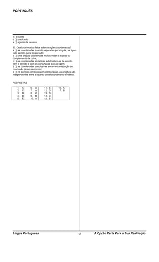 PORTUGUÊS




c ( ) sujeito
d ( ) predicado
e ( ) agente da passiva

17. Qual a afirmativa falsa sobre orações coordenadas?
a ( ) as coordenadas quando separadas por vírgula, se ligam
pelo sentido geral do período;
b ( ) uma oração coordenada muitas vezes é sujeito ou
complemento de outra;
c ( ) as coordenadas sindéticas subdividem-se de acordo
com o sentido e com as conjunções que as ligam;
d ( ) as coordenadas conclusivas encerram a dedução ou
conclusão de um raciocínio;
e ( ) no período composto por coordenação, as orações são
independentes entre si quanto ao relacionamento sintático.


RESPOSTAS

    1.   A       6.    A     11.   B      16. A
    2.   C       7.    A     12.   D      17. B
    3.   D       8.    C     13.   D
    4.   B       9.    B     14.   C
    5.   E       10.   A     15.   B




Língua Portuguesa                                             57   A Opção Certa Para a Sua Realização
 
