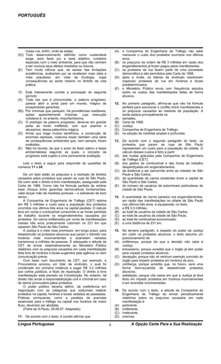 PORTUGUÊS




     nossa rua, enfim, onde se esteja.                               (A) a Companhia de Engenharia de Tráfego não sabe
(D)) Todo desenvolvimento definido como sustentável                      mensurar o custo dos protestos ocorridos nos últimos
     exige, para fazer jus a esse adjetivo, cuidados                     anos.
     especiais com o meio ambiente, para que não venham              (B) os prejuízos da ordem de R$ 3 milhões em razão dos
     a ser nocivos seus efeitos imediatos ou futuros.                    engarrafamentos já foram pagos pelos manifestantes.
(E) Tem muita ciência que, se saísse das limitações                  (C) os protestos de rua fazem parte de uma sociedade
     acadêmicas, acabariam por se revelarem mais úteis e                 democrática e são permitidos pela Carta de 1988.
     mais populares, em vista da Ecologia, cujas                     (D) após a multa, os líderes de sindicato resolveram
     consequências se sente mesmo no âmbito da vida                      organizar protestos de rua em horários e locais
     prática.                                                            predeterminados.
                                                                     (E) o Ministério Público envia com frequência estudos
10. Está inteiramente correta a pontuação do seguinte                    sobre os custos das manifestações feitas de forma
     período:                                                            abusiva.
(A) Toda vez que é pronunciada, a palavra progresso,
     parece abrir a porta para um mundo, mágico de                   12. No primeiro parágrafo, afirma-se que não há fórmula
     prosperidade garantida.                                             perfeita para solucionar o conflito entre manifestantes e
(B)) Por mínimas que pareçam, há providências inadiáveis,                os prejuízos causados ao restante da população. A
     ações aparentemente irrisórias, cuja execução                       saída estaria principalmente na
     cotidiana é, no entanto, importantíssima.                       (A) sensatez.
(C) O prestígio da palavra progresso, deve-se em grande              (B) Carta de 1998.
     parte ao modo irrefletido, com que usamos e                     (C) Justiça.
     abusamos, dessa palavrinha mágica.                              (D) Companhia de Engenharia de Tráfego.
(D) Ainda que traga muitos benefícios, a construção de               (E) na adoção de medidas amplas e profundas.
     enormes represas, costuma trazer também uma série
     de consequências ambientais que, nem sempre, foram              13. De acordo com o segundo parágrafo do texto, os
     avaliadas.                                                          protestos que param as ruas de São Paulo
(E) Não há dúvida, de que o autor do texto aderiu a teses                representam um custo para a população da cidade. O
     ambientalistas segundo as quais, o conceito de                      cálculo desses custos é feito a partir
     progresso está sujeito a uma permanente avaliação.              (A) das multas aplicadas pela Companhia de Engenharia
                                                                         de Tráfego (CET).
   Leia o texto a seguir para responder às questões de               (B) dos gastos de combustível e das horas de trabalho
números 11 a 24.                                                         desperdiçadas em engarrafamentos.
                                                                     (C) da distância a ser percorrida entre as cidades de São
    De um lado estão os prejuízos e a restrição de direitos              Paulo e São Carlos.
causados pelos protestos que param as ruas de São Paulo.             (D) da quantidade de carros existentes entre a capital de
De outro está o direito à livre manifestação, assegurado pela            São Paulo e São Carlos.
Carta de 1988. Como não há fórmula perfeita de arbitrar              (E) do número de usuários de automóveis particulares da
esse choque entre garantias democráticas fundamentais,                   cidade de São Paulo.
cabe lançar mão de medidas pontuais – e sobretudo de bom
senso.                                                               14. A quantidade de carros parados nos engarrafamentos,
    A Companhia de Engenharia de Tráfego (CET) estima                    em razão das manifestações na cidade de São Paulo
em R$ 3 milhões o custo para a população dos protestos                   nos últimos três anos, é equiparada, no texto,
ocorridos nos últimos três anos na capital paulista. O cálculo       (A) a R$ 3,3 milhões.
leva em conta o combustível consumido e as horas perdidas            (B) ao total de usuários da cidade de São Carlos.
de trabalho durante os engarrafamentos causados por                  (C) ao total de usuários da cidade de São Paulo.
protestos. Os carros enfileirados por conta de manifestações         (D) ao total de combustível economizado.
nesses três anos praticamente cobririam os 231 km que                (E) a uma distância de 231 km.
separam São Paulo de São Carlos.
    A Justiça é o meio mais promissor, em longo prazo, para          15. No terceiro parágrafo, a respeito do poder da Justiça
desestimular os protestos abusivos que param o trânsito nos              em coibir os protestos abusivos, o texto assume um
horários mais inconvenientes e acarretam variados                        posicionamento de
transtornos a milhões de pessoas. É adequada a atitude da            (A) indiferença, porque diz que a decisão não cabe à
CET de enviar sistematicamente ao Ministério Público                     Justiça.
relatórios com os prejuízos causados em cada manifestação            (B) entusiasmo, porque acredita que o órgão já tem poder
feita fora de horários e locais sugeridos pela agência ou sem            para impedir protestos abusivos.
comunicação prévia.                                                  (C) decepção, porque não vê nenhum exemplo concreto do
    Com base num documento da CET, por exemplo, a                        órgão para impedir protestos em horários de pico.
Procuradoria acionou um líder de sindicato, o qual foi               (D) confiança, porque acredita que, no futuro, será uma
condenado em primeira instância a pagar R$ 3,3 milhões                   forma bem-sucedida de desestimular protestos
aos cofres públicos, a título de reparação. O direito à livre            abusivos.
manifestação está previsto na Constituição. No entanto, tal          (E) satisfação, porque cita casos em que a Justiça já teve
direito não anula a responsabilização civil e criminal em caso           êxito em impedir protestos em horários inconvenientes
de danos provocados pelos protestos.                                     e em avenidas movimentadas.
    O poder público deveria definir, de preferência em
negociação com as categorias que costumam realizar                   16. De acordo com o texto, a atitude da Companhia de
protestos na capital, horários e locais vedados às passeatas.            Engenharia de Tráfego de enviar periodicamente
Práticas corriqueiras, como a paralisia de avenidas                      relatórios sobre os prejuízos causados em cada
essenciais para o tráfego na capital nos horários de maior               manifestação é
fluxo, deveriam ser abolidas.                                        (A) pertinente.
    (Folha de S.Paulo, 29.09.07. Adaptado)                           (B) indiferente.
                                                                     (C) irrelevante.
11. De acordo com o texto, é correto afirmar que                     (D) onerosa.

Língua Portuguesa                                                6              A Opção Certa Para a Sua Realização
 
