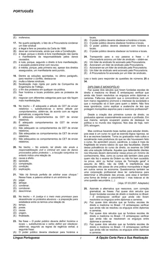PORTUGUÊS




(E)   inofensiva.                                                       locais.
                                                                    (B) O poder público deveria obedecer a horários e locais.
17. No quarto parágrafo, o fato de a Procuradoria condenar          (C) O poder público deveria obedecer horários e locais.
    um líder sindical                                               (D) O poder público deveria obedecer com horários e
(A) é ilegal e fere os preceitos da Carta de 1998.                      locais.
(B) deve ser comemorada, ainda que viole a Constituição.            (E) O poder público deveria obedecer os horários e locais.
(C) é legal, porque o direito à livre manifestação não isenta
    o manifestante da responsabilidade pelos danos                  24. Transpondo para a voz passiva a frase – A
    causados.                                                           Procuradoria acionou um líder de sindicato – obtém-se:
(D) é nula, porque, segundo o direito à livre manifestação,         (A) Um líder de sindicato foi acionado pela Procuradoria.
    o acusado poderá entrar com recurso.                            (B) Acionaram um líder de sindicato pela Procuradoria.
(E) é inédita, porque, pela primeira vez, apesar dos direitos       (C) Acionaram-se um líder de sindicato pela Procuradoria.
    assegurados, um manifestante será punido.                       (D) Um líder de sindicato será acionado pela Procuradoria.
                                                                    (E) A Procuradoria foi acionada por um líder de sindicato.
18. Dentre as soluções apontadas, no último parágrafo,
    para resolver o conflito, destaca-se                            Leia o texto para responder às questões de números 25 a
(A) multa a líderes sindicais.                                      34.
(B) fiscalização mais rígida por parte da Companhia de
    Engenharia de Tráfego.                                             DIPLOMA E MONOPÓLIO
(C) o fim dos protestos em qualquer via pública.                        Faz quase dois séculos que foram fundadas escolas de
(D) fixar horários e locais proibidos para os protestos de          direito e medicina no Brasil. É embaraçoso verificar que
    rua.                                                            ainda não foram resolvidos os enguiços entre diplomas e
(E) negociar com diferentes categorias para que não façam           carreiras. Falta-nos descobrir que a concorrência (sob um
    mais manifestações.                                             bom marco regulatório) promove o interesse da sociedade e
                                                                    que o monopólio só é bom para quem o detém. Não fora
19. No trecho – É adequada a atitude da CET de enviar               essa ignorância, como explicar a avalanche de leis que
    relatórios –, substituindo-se o termo atitude por               protegem monopólios espúrios para o exercício profissional?
    comportamentos, obtém-se, de acordo com as regras
    gramaticais, a seguinte frase:                                      Desde a criação dos primeiros cursos de direito, os
(A) É adequada comportamentos da CET de enviar                      graduados apenas ocasionalmente exercem a profissão. Em
    relatórios.                                                     sua maioria, sempre ocuparam postos de destaque na
(B) É adequado comportamentos da CET de enviar                      política e no mundo dos negócios. Nos dias de hoje, nem
    relatórios.                                                     20% advogam.
(C) São adequado os comportamentos da CET de enviar
    relatórios.                                                         Mas continua havendo boas razões para estudar direito,
(D) São adequadas os comportamentos da CET de enviar                pois esse é um curso no qual se exercita lógica rigorosa, se
    relatórios.                                                     lê e se escreve bastante. Torna os graduados mais cultos e
(E) São adequados os comportamentos da CET de enviar                socialmente mais produtivos do que se não houvessem feito
    relatórios.                                                     o curso. Se aprendem pouco, paciência, a culpa é mais da
                                                                    fragilidade do ensino básico do que das faculdades. Diante
20. No trecho – No entanto, tal direito não anula a                 dessa polivalência do curso de direito, os exames da OAB
    responsabilização civil e criminal em caso de danos             são uma solução brilhante. Aqueles que defenderão clientes
    provocados pelos protestos –, a locução conjuntiva no           nos tribunais devem demonstrar nessa prova um mínimo de
    entanto indica uma relação de                                   conhecimento. Mas, como os cursos são também úteis para
(A) causa e efeito.                                                 quem não fez o exame da Ordem ou não foi bem sucedido
(B) oposição.                                                       na prova, abrir ou fechar cursos de “formação geral” é
(C) comparação.                                                     assunto do MEC, não da OAB. A interferência das
(D) condição.                                                       corporações não passa de uma prática monopolista e ilegal
(E) explicação.                                                     em outros ramos da economia. Questionamos também se
                                                                    uma corporação profissional deve ter carta-branca para
21. “Não há fórmula perfeita de arbitrar esse choque.”              determinar a dificuldade das provas, pois essa é também
    Nessa frase, a palavra arbitrar é um sinônimo de                uma forma de limitar a concorrência – mas trata-se aí de
(A) julgar.                                                         uma questão secundária. (...)
(B) almejar.                                                                                       (Veja, 07.03.2007. Adaptado)
(C) condenar.
(D) corroborar.                                                     25. Assinale a alternativa que reescreve, com correção
(E) descriminar.                                                        gramatical, as frases: Faz quase dois séculos que
                                                                        foram fundadas escolas de direito e medicina no Brasil.
22. No trecho – A Justiça é o meio mais promissor para                  / É embaraçoso verificar que ainda não foram
    desestimular os protestos abusivos – a preposição para              resolvidos os enguiços entre diplomas e carreiras.
    estabelece entre os termos uma relação de                       (A) Faz quase dois séculos que se fundou escolas de
(A) tempo.                                                              direito e medicina no Brasil. / É embaraçoso verificar
(B) posse.                                                              que ainda não se resolveu os enguiços entre diplomas
(C) causa.                                                              e carreiras.
(D) origem.                                                         (B) Faz quase dois séculos que se fundava escolas de
(E) finalidade.                                                         direito e medicina no Brasil. / É embaraçoso verificar
                                                                        que ainda não se resolveram os enguiços entre
23. Na frase – O poder público deveria definir horários e               diplomas e carreiras.
    locais –, substituindo-se o verbo definir por obedecer,         (C) Faz quase dois séculos que se fundaria escolas de
    obtém-se, segundo as regras de regência verbal, a                   direito e medicina no Brasil. / É embaraçoso verificar
    seguinte frase:                                                     que ainda não se resolveu os enguiços entre diplomas
(A) O poder público deveria obedecer para horários e                    e carreiras.

Língua Portuguesa                                               7              A Opção Certa Para a Sua Realização
 