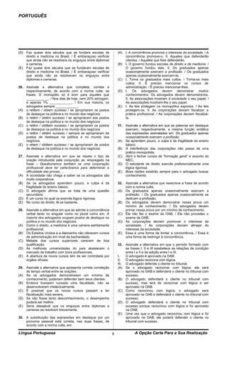 PORTUGUÊS




(D) Faz quase dois séculos que se fundara escolas de              (A) I. A concorrência promove o interesse da sociedade. / A
    direito e medicina no Brasil. / É embaraçoso verificar            concorrência promove-o. II. Aqueles que defenderão
    que ainda não se resolvera os enguiços entre diplomas             clientes. / Aqueles que lhes defenderão.
    e carreiras.                                                  (B) I. O governo fundou escolas de direito e de medicina. /
(E) Faz quase dois séculos que se fundaram escolas de                 O governo fundou elas. II. Os graduados apenas
    direito e medicina no Brasil. / É embaraçoso verificar            ocasionalmente exercem a profissão. / Os graduados
    que ainda não se resolveram os enguiços entre                     apenas ocasionalmente exercem-la.
    diplomas e carreiras.                                         (C) I. Torna os graduados mais cultos. / Torna-os mais
                                                                      cultos. II. É preciso mencionar os cursos de
26. Assinale a alternativa que completa, correta e                    administração. / É preciso mencionar-lhes.
    respectivamente, de acordo com a norma culta, as              (D) I. Os advogados devem demonstrar muitos
    frases: O monopólio só é bom para aqueles que                     conhecimentos. Os advogados devem demonstrá-los.
    ____________. / Nos dias de hoje, nem 20% advogam,                II. As associações mostram à sociedade o seu papel. /
    e apenas 1% ____________. / Em sua maioria, os                    As associações mostram-lhe o seu papel.
    advogados sempre ____________.                                (E) I. As leis protegem os monopólios espúrios. / As leis
(A) o retêem / obtem sucesso / se apropriaram os postos               protegem-os. II. As corporações deviam fiscalizar a
    de destaque na política e no mundo dos negócios                   prática profissional. / As corporações deviam fiscalizá-
(B) o retém / obtém sucesso / se apropriaram aos postos               la.
    de destaque na política e no mundo dos negócios
(C) o retém / obtêem sucesso / se apropriaram os postos           31.   Assinale a alternativa em que as palavras em destaque
    de destaque na política e no mundo dos negócios                     exercem, respectivamente, a mesma função sintática
(D) o retêm / obtém sucesso / sempre se apropriaram de                  das expressões assinaladas em: Os graduados apenas
    postos de destaque na política e no mundo dos                       ocasionalmente exercem a profissão.
    negócios                                                      (A)   Se aprendem pouco, a culpa é da fragilidade do ensino
(E) o retem / obtêem sucesso / se apropriaram de postos                 básico.
    de destaque na política e no mundo dos negócios               (B)   A interferência das corporações não passa de uma
                                                                        prática monopolista.
27. Assinale a alternativa em que se repete o tipo de             (C)   Abrir e fechar cursos de “formação geral” é assunto do
    oração introduzida pela conjunção se, empregado na                  MEC.
    frase – Questionamos também se uma corporação                 (D)   O estudante de direito exercita preferencialmente uma
    profissional deve ter carta-branca para determinar a                lógica rigorosa.
    dificuldade das provas, ...                                   (E)   Boas razões existirão sempre para o advogado buscar
(A) A sociedade não chega a saber se os advogados são                   conhecimento.
    muito corporativos.
(B) Se os advogados aprendem pouco, a culpa é da                  32. Assinale a alternativa que reescreve a frase de acordo
    fragilidade do ensino básico.                                     com a norma culta.
(C) O advogado afirma que se trata de uma questão                 (A) Os graduados apenas ocasionalmente exercem a
    secundária.                                                       profissão. / Os graduados apenas ocasionalmente se
(D) É um curso no qual se exercita lógica rigorosa.                   dedicam a profissão.
(E) No curso de direito, lê-se bastante.                          (B) Os advogados devem demonstrar nessa prova um
                                                                      mínimo de conhecimento. / Os advogados devem
28. Assinale a alternativa em que se admite a concordância            primar nessa prova por um mínimo de conhecimento.
    verbal tanto no singular como no plural como em: A            (C) Ele não fez o exame da OAB. / Ele não procedeu o
    maioria dos advogados ocupam postos de destaque na                exame da OAB.
    política e no mundo dos negócios.                             (D) As corporações deviam promover o interesse da
(A) Como o direito, a medicina é uma carreira estritamente            sociedade. / As corporações deviam almejar do
    profissional.                                                     interesse da sociedade.
(B) Os Estados Unidos e a Alemanha não oferecem cursos            (E) Essa é uma forma de limitar a concorrência. / Essa é
    de administração em nível de bacharelado.                         uma forma de restringir à concorrência.
(C) Metade dos cursos superiores carecem de boa
    qualificação.                                                 33. Assinale a alternativa em que o período formado com
(D) As melhores universidades do país abastecem o                      as frases I, II e III estabelece as relações de condição
    mercado de trabalho com bons profissionais.                        entre I e II e de adição entre I e III.
(E) A abertura de novos cursos tem de ser controlada por          I.   O advogado é aprovado na OAB.
    órgãos oficiais.                                              II.  O advogado raciocina com lógica.
                                                                  III. O advogado defende o cliente no tribunal.
29. Assinale a alternativa que apresenta correta correlação       (A) Se o advogado raciocinar com lógica, ele será
    de tempo verbal entre as orações.                                  aprovado na OAB e defenderá o cliente no tribunal com
(A) Se os advogados demonstrarem um mínimo de                          sucesso.
    conhecimento, poderiam defender bem seus clientes.            (B) O advogado defenderá o cliente no tribunal com
(B) Embora tivessem cursado uma faculdade, não se                      sucesso, mas terá de raciocinar com lógica e ser
    desenvolveram intelectualmente.                                    aprovado na OAB.
(C) É possível que os novos cursos passam a ter                   (C) Como raciocinou com lógica, o advogado será
    fiscalização mais severa.                                          aprovado na OAB e defenderá o cliente no tribunal com
(D) Se não fosse tanto desconhecimento, o desempenho                   sucesso.
    poderá ser melhor.                                            (D) O advogado defenderá o cliente no tribunal com
(E) Seria desejável que os enguiços entre diplomas e                   sucesso porque raciocinou com lógica e foi aprovado
    carreiras se resolvem brevemente.                                  na OAB.
                                                                  (E) Uma vez que o advogado raciocinou com lógica e foi
30. A substituição das expressões em destaque por um                   aprovado na OAB, ele poderá defender o cliente no
    pronome pessoal está correta, nas duas frases, de                  tribunal com sucesso.
    acordo com a norma culta, em:

Língua Portuguesa                                             8              A Opção Certa Para a Sua Realização
 