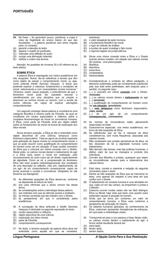 PORTUGUÊS




34. Na frase – Se aprendem pouco, paciência, a culpa é                  sobretudo,
    mais da fragilidade do ensino básico do que das               (A)   o valor desejável da ação humana.
    faculdades. – a palavra paciência vem entre vírgulas          (B)   o fundamento filosófico da moral.
    para, no contexto,                                            (C)   o rigor do método de análise.
(A) garantir a atenção do leitor.                                 (D)   a lucidez de quem investiga o fato moral.
(B) separar o sujeito do predicado.                               (E)   o rigoroso legado da jurisprudência.
(C) intercalar uma reflexão do autor.
(D) corrigir uma afirmação indevida.                              38. Dá-se uma íntima conexão entre a Ética e o Direito
(E) retificar a ordem dos termos.                                     quando ambos revelam, em relação aos valores morais
                                                                      da conduta, uma preocupação
    Atenção: As questões de números 35 a 42 referem-se ao         (A) filosófica.
texto abaixo.                                                     (B) descritiva.
                                                                  (C) prescritiva.
   SOBRE ÉTICA                                                    (D) contestatária.
    A palavra Ética é empregada nos meios acadêmicos em           (E) tradicionalista.
três acepções. Numa, faz-se referência a teorias que têm
como objeto de estudo o comportamento moral, ou seja,             39. Considerando-se o contexto do último parágrafo, o
como entende Adolfo Sanchez Vasquez, “a teoria que                    elemento sublinhado pode ser corretamente substituído
pretende explicar a natureza, fundamentos e condições da              pelo que está entre parênteses, sem prejuízo para o
moral, relacionando-a com necessidades sociais humanas.”              sentido, no seguinte caso:
Teríamos, assim, nessa acepção, o entendimento de que o           (A) (...) a colocará em íntima conexão com o Direito.
fenômeno moral pode ser estudado racional e                           (inclusão)
cientificamente por uma disciplina que se propõe a                (B) (...) os valores morais dariam o balizamento do agir
descrever as normas morais ou mesmo, com o auxílio de                 (...) (arremate)
outras ciências, ser capaz de explicar valorações                 (C) (...) qualificação do comportamento do homem como
comportamentais.                                                      ser em situação. (provisório)
                                                                  (D) (...) nem tampouco como fenômeno especulativo.
    Um segundo emprego dessa palavra é considerá-la uma               (nem, ainda)
categoria filosófica e mesmo parte da Filosofia, da qual se       (E) (...)    de    um    agir, de   um     comportamento
constituiria em núcleo especulativo e reflexivo sobre a               consequencial... (concessivo)
complexa fenomenologia da moral na convivência humana.
A Ética, como parte da Filosofia, teria por objeto refletir       40. As normas de concordância estão plenamente
sobre os fundamentos da moral na busca de explicação dos              observadas na frase:
fatos morais.                                                     (A) Costumam-se especular, nos meios acadêmicos, em
                                                                      torno de três acepções de Ética.
    Numa terceira acepção, a Ética já não é entendida como        (B) As referências que se faz à natureza da ética
objeto descritível de uma Ciência, tampouco como                      consideram-na, com muita frequência, associada aos
fenômeno especulativo. Trata-se agora da conduta esperada             valores morais.
pela aplicação de regras morais no comportamento social, o        (C) Não coubessem aos juristas aproximar-se da ética, as
que se pode resumir como qualificação do comportamento                leis deixariam de ter a dignidade humana como
do homem como ser em situação. É esse caráter normativo               balizamento.
de Ética que a colocará em íntima conexão com o Direito.          (D) Não derivam das teorias, mas das práticas humanas, o
Nesta visão, os valores morais dariam o balizamento do agir           efetivo valor de que se impregna a conduta dos
e a Ética seria assim a moral em realização, pelo                     indivíduos.
reconhecimento do outro como ser de direito, especialmente        (E) Convém aos filósofos e juristas, quaisquer que sejam
de dignidade. Como se vê, a compreensão do fenômeno                   as circunstâncias, atentar para a observância dos
Ética não mais surgiria metodologicamente dos resultados              valores éticos.
de uma descrição ou reflexão, mas sim, objetivamente, de
um agir, de um comportamento consequencial, capaz de              41. Está clara, correta e coerente a redação do seguinte
tornar possível e correta a convivência. (Adaptado do site            comentário sobre o texto:
Doutrina Jus Navigandi)                                           (A) Dentre as três acepções de Ética que se menciona no
                                                                      texto, uma apenas diz respeito à uma área em que
35. As diferentes acepções de Ética devem-se, conforme                conflui com o Direito.
    se depreende da leitura do texto,                             (B) O balizamento da conduta humana é uma atividade em
(A) aos usos informais que o senso comum faz desse                    que, cada um em seu campo, se empenham o jurista e
    termo.                                                            o filósofo.
(B) às considerações sobre a etimologia dessa palavra.            (C) Costuma ocorrer muitas vezes não ser fácil distinguir
(C) aos métodos com que as ciências sociais a analisam.               Ética ou Moral, haja vista que tanto uma quanto outra
(D) às íntimas conexões que ela mantém com o Direito.                 pretendem ajuizar à situação do homem.
(E) às perspectivas em que é considerada pelos                    (D) Ainda que se torne por consenso um valor do
    acadêmicos.                                                       comportamento humano, a Ética varia conforme a
                                                                      perspectiva de atribuição do mesmo.
36. A concepção de ética atribuída a Adolfo Sanchez               (E) Os saberes humanos aplicados, do conhecimento da
    Vasquez é retomada na seguinte expressão do texto:                Ética, costumam apresentar divergências de enfoques,
(A) núcleo especulativo e reflexivo.                                  em que pese a metodologia usada.
(B) objeto descritível de uma Ciência.
(C) explicação dos fatos morais.                                  42. Transpondo-se para a voz passiva a frase Nesta visão,
(D) parte da Filosofia.                                               os valores morais dariam o balizamento do agir, a
(E) comportamento consequencial.                                      forma verbal resultante deverá ser:
                                                                  (A) seria dado.
37. No texto, a terceira acepção da palavra ética deve ser        (B) teriam dado.
    entendida como aquela em que se considera,                    (C) seriam dados.

Língua Portuguesa                                             9               A Opção Certa Para a Sua Realização
 