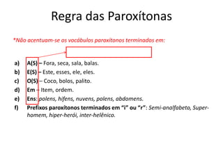 Regra das Paroxítonas
*Não acentuam-se os vocábulos paroxítonos terminados em:
a) A(S) – Fora, seca, sala, balas.
b) E(S) – Este, esses, ele, eles.
c) O(S) – Coco, bolos, palito.
d) Em – Item, ordem.
e) Ens: polens, hifens, nuvens, polens, abdomens.
f) Prefixos paroxítonos terminados em “i” ou “r”: Semi-analfabeto, Super-
homem, hiper-herói, inter-helênico.
Regra das Oxítonas
 