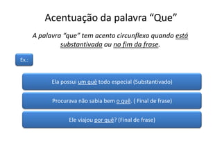 Acentuação da palavra “Que”
Ela possui um quê todo especial (Substantivado)
Procurava não sabia bem o quê. ( Final de frase)
Ele viajou por quê? (Final de frase)
A palavra “que” tem acento circunflexo quando está
substantivada ou no fim da frase.
Ex.:
 