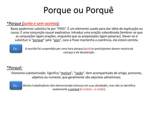 Porque ou Porquê
*Porque (junto e sem acento):
Basta podermos substituí-lo por “POIS”. É um elemento usado para dar idéia de explicação ou
causa. É uma conjunção causal explicativa. Introduz uma oração subordinada (lembrar-se que
as conjunções ligam orações, enquanto que as preposições ligam palavras). Dever-se-á
substituir o “porque” pelo “pois”, caso a frase mantenha a coerência, ela estará correta.
Ex.: A reunião foi suspendida por uma hora porque (pois) os participantes davam mostra de
cansaço e de desatenção.
*Porquê:
Elemento substantivado. Significa “motivo”, “razão”. Vem acompanhado de artigo, pronome,
adjetivo ou numeral, que geralmente são adjuntos adnominais.
Ex.: Muitos trabalhadores têm demonstrado estresse em suas atividades, mas não se identifica
exatamente o porquê (o motivo – a razão).
 