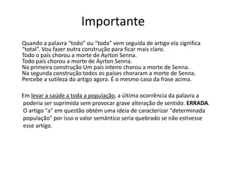 Importante
Quando a palavra “todo” ou “toda” vem seguida de artigo ela significa
“total”. Vou fazer outra construção para ficar mais claro.
Todo o país chorou a morte de Ayrton Senna.
Todo país chorou a morte de Ayrton Senna.
Na primeira construção Um país inteiro chorou a morte de Senna.
Na segunda construção todos os países choraram a morte de Senna.
Percebe a sutileza do artigo agora. É o mesmo caso da frase acima.
Em levar a saúde a toda a população, a última ocorrência da palavra a
poderia ser suprimida sem provocar grave alteração de sentido. ERRADA.
O artigo "a" em questão obtém uma ideia de caracterizar "determinada
população" por isso o valor semântico seria quebrado se não estivesse
esse artigo.
 