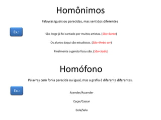 Homônimos
Palavras iguais ou parecidas, mas sentidos diferentes
Ex.: São Jorge já foi cantado por muitos artistas. (São=Santo)
Os alunos daqui são estudiosos. (São=Verbo ser)
Finalmente o garoto ficou são. (São=Sadio)
Homófono
Palavras com fonia parecida ou igual, mas a grafia é diferente diferentes.
Ex.: Acender/Ascender
Caçar/Cassar
Cela/Sela
 