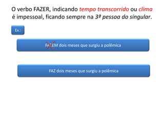 O verbo FAZER, indicando tempo transcorrido ou clima
é impessoal, ficando sempre na 3ª pessoa do singular.
FAZEM dois meses que surgiu a polêmica
Ex.:
FAZ dois meses que surgiu a polêmica
 