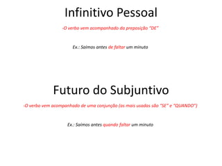 Infinitivo Pessoal
-O verbo vem acompanhado da preposição “DE”
Ex.: Saímos antes de faltar um minuto
Futuro do Subjuntivo
Ex.: Saímos antes quando faltar um minuto
-O verbo vem acompanhado de uma conjunção (as mais usadas são “SE” e “QUANDO”)
 