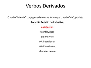 Verbos Derivados
O verbo "intervir" conjuga-se da mesma forma que o verbo "vir", por isso:
Pretérito Perfeito do Indicativo
eu intervim
tu intervieste
ele interveio
nós interviemos
vós interviestes
eles intervieram
 