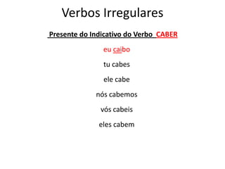 Verbos Irregulares
Presente do Indicativo do Verbo CABER
eu caibo
tu cabes
ele cabe
nós cabemos
vós cabeis
eles cabem
 