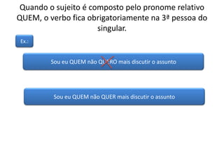 Quando o sujeito é composto pelo pronome relativo
QUEM, o verbo fica obrigatoriamente na 3ª pessoa do
singular.
Sou eu QUEM não QUERO mais discutir o assunto
Ex.:
Sou eu QUEM não QUER mais discutir o assunto
 