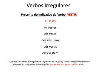 Verbos Irregulares
Presente do Indicativo do Verbo VESTIR
eu visto
tu vestes
ele veste
nós vestimos
vós vestis
eles vestem
*Quando um verbo é irregular na 1ª pessoa do singular, como consequência todo o
presente do subjuntivo será irregular: que eu VISTA – que tu VISTAS e etc...
 